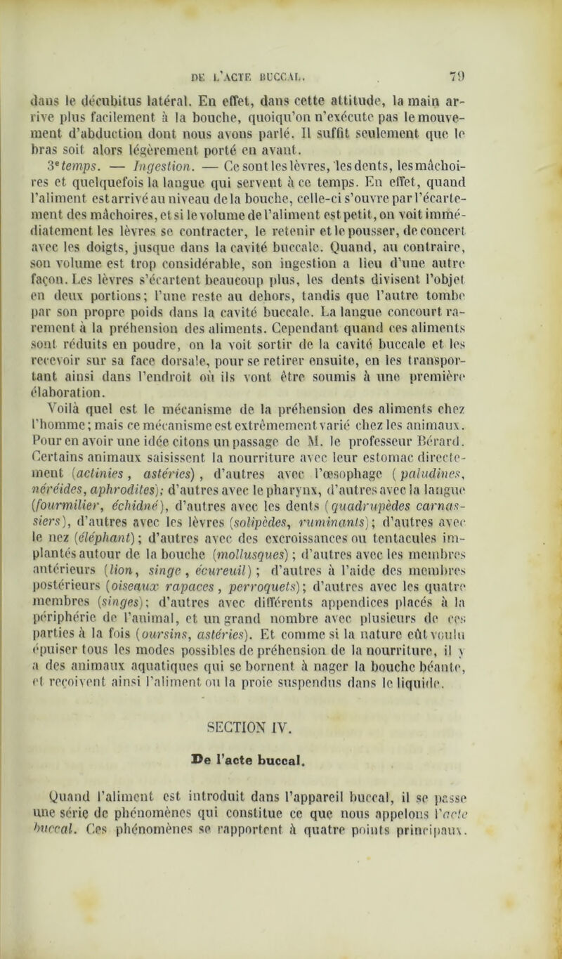daus le décubitus latéral. En effet, dans cette attitude, la main ar- rive plus facilement à la bouche, quoiqu’on n’exécute pas le mouve- ment d’abduction dont nous avons parlé. Il suffit seulement que le bras soit alors légèrement porté en avant. .3e temps. — Ingestion. —Ce sont les lèvres, les dents, les mâchoi- res et quelquefois la langue qui servent à ce temps. En effet, quand l’aliment estarrivéau niveau delà bouche, celle-ci s’ouvre par l’écarte- ment des mâchoires, et si le volume del’aliment est petit,on voitimmé- diatement les lèvres se contracter, le retenir et le pousser, de concert avec les doigts, jusque dans la cavité buccale. Quand, au contraire, son volume est trop considérable, son ingestion a lieu d’une autre façon. Les lèvres s’écartent beaucoup plus, les dents divisent l’objel en deux portions; l’une reste au dehors, tandis que l’autre tombe par son propre poids dans la cavité buccale. La langue concourt ra- rement à la préhension des aliments. Cependant quand ces aliments sont réduits en poudre, on la voit sortir de la cavité buccale et les recevoir sur sa face dorsale, pour se retirer ensuite, en les transpor- tant ainsi dans l’endroit où ils vont être soumis à une première élaboration. Voilà quel est le mécanisme de la préhension des aliments chez l’homme; mais ce mécanisme est extrêmement varié chez les animaux. Pour en avoir une idée citons un passage de M. le professeur Bérard. Certains animaux saisissent la nourriture avec leur estomac directe- ment (actinies , astéries) , d’autres avec l’œsophage ( paludines, néréides, aphrodites); d’autres avec le pharynx, d’autres avec la langue {fourmilier, échidné), d’autres avec les dents (quadrupèdes carnas- siers), d’autres avec les lèvres (solipcdes, ruminants); d’autres avec le nez (éléphant) ; d’autres avec des excroissances ou tentacules im- plantés autour de la bouche (mollusques) ; d’autres avec les membres antérieurs [lion, singe, écureuil); d’autres à l’aide des membres postérieurs (oiseaux rapaces, perroquets); d’autres avec les quatre membres [singes); d’autres avec différents appendices placés à la périphérie de l’animal, et un grand nombre avec plusieurs de ces parties à la fois (oursins, astéries). Et comme si la nature eût voulu épuiser tous les modes possibles de préhension de la nourriture, il \ a des animaux aquatiques qui se bornent à nager la bouche béante, el reçoivent ainsi l’aliment ou la proie suspendus dans le liquide. SECTION IV. De l’acte buccal. Quand l’aliment est introduit dans l’appareil buccal, il se passe une série de phénomènes qui constitue ce que nous appelons Vncte huerai. Ces phénomènes se rapportent à quatre points principaux.