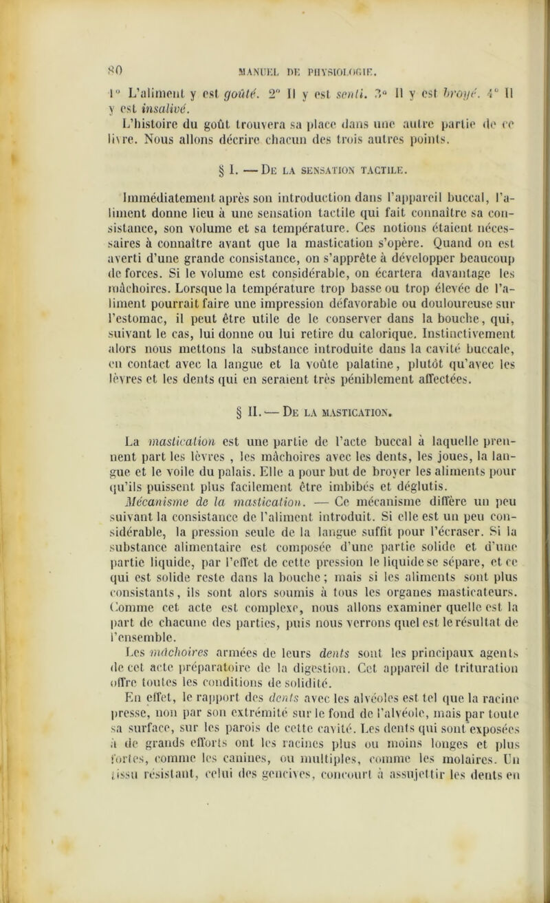 *0 1° L’aliment y est goûté. 2 Il y est senti. ?>° 11 y est broyé. 4° Il y est insalivé. L’histoire du goût trouvera sa place dans une autre partie de ce livre. Nous allons décrire chacun des trois autres points. § 1. —Dlî LA SENSATION TACTILE. Immédiatement après son introduction dans l’appareil buccal, l’a- liment donne lieu à une sensation tactile qui fait connaître sa con- sistance, son volume et sa température. Ces notions étaient néces- saires à connaître avant que la mastication s’opère. Quand on est averti d’une grande consistance, on s’apprête à développer beaucoup de forces. Si le volume est considérable, on écartera davantage les mâchoires. Lorsque la température trop basse ou trop élevée de l’a- liment pourrait faire une impression défavorable ou douloureuse sur l’estomac, il peut être utile de le conserver dans la bouche, qui, suivant le cas, lui donne ou lui retire du calorique. Instinctivement alors nous mettons la substance introduite dans la cavité buccale, eu contact avec la langue et la voûte palatine, plutôt qu’avec les lèvres et les dents qui en seraient très péniblement affectées. § IL — De la mastication. La mastication est une partie de l’acte buccal à laquelle pren- nent part les lèvres , les mâchoires avec les dents, les joues, la lan- gue et le voile du palais. Elle a pour but de broyer les aliments pour qu’ils puissent plus facilement être imbibés et déglutis. Mécanisme de la mastication. — Ce mécanisme diffère un peu suivant la consistance de l’aliment introduit. Si elle est un peu con- sidérable, la pression seule de la langue suffit pour l’écraser. Si la substance alimentaire est composée d’une partie solide et d’une partie liquide, par l’effet de cette pression le liquide se sépare, et ce qui est solide reste dans la bouche ; mais si les aliments sont plus consistants, ils sont alors soumis à tous les organes masticateurs. Comme cet acte est complexe, nous allons examiner quelle est la part de chacune des parties, puis nous verrons quel est le résultat de l’ensemble. Les mâchoires armées de leurs dents sont les principaux agcnt.s de cet acte préparatoire de la digestion. Cet appareil de trituration offre toutes les conditions de solidité. En elfet, le rapport des dents avec les alvéoles est tel que la racine presse, non par son extrémité sur le fond de l’alvéole, mais par toute sa surface, sur les parois de cette cavité. Les dents qui sont exposées à de grands efl'orts ont les racines plus ou moins longes et plus fortes, comme les canines, ou multiples, comme les molaires. Un i issu résistant, celui des gencives, concourt à assujettir les dents en