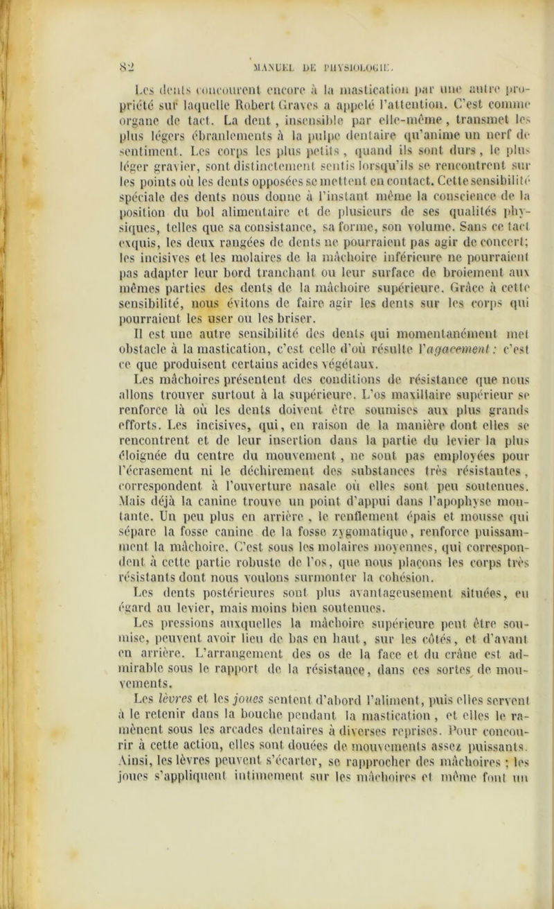 8'J MANUEL 1>E l'IlVSlOJuOClE. Les dents concourent encore à la mastication par une autre pro- priété sur laquelle Robert Graves a appelé l’attention. C’est connue organe de tact. La dent, insensible par elle-même, transmet lo- pins légers ébranlements à la pulpe dentaire qu’anime un nerf de sentiment. Les corps les plus petits, quand ils sont durs, le plu- léger gravier, sont distinctement sentis lorsqu’ils se rencontrent sur les points où les dents opposées &c mettent en contact. Cette sensibilité spéciale des dents nous donne à l’instant même la conscience de la position du bol alimentaire et de plusieurs de ses qualités phy- siques, telles que sa consistance, sa forme, son volume. Sans ce tact exquis, les deux rangées de dents ne pourraient pas agir de concert; les incisives et les molaires de la mâchoire inférieure ne pourraient pas adapter leur bord tranchant ou leur surface de broiement aux mêmes parties des dents de la mâchoire supérieure. Grâce à cette sensibilité, nous évitons de faire agir les dents sur les corps qui pourraient les user ou les briser. Il est une autre sensibilité des dents qui momentanément met obstacle à la mastication, c’est celle d’où résulte l'agacement : c’est ce que produisent certains acides végétaux. Les mâchoires présentent des conditions de résistance que nous allons trouver surtout à la supérieure. L’os maxillaire supérieur se renforce là où les dents doivent être soumises aux plus grands efforts. Les incisives, qui, en raison de la manière dont elles se rencontrent cl de leur insertion dans la partie du levier la plus éloignée du centre du mouvement , ne sont pas employées pour l’écrasement ni le déchirement des substances très résistantes, correspondent à l'ouverture nasale, où elles sont peu soutenues. Mais déjà la canine trouve un point d’appui dans l’apophyse mon- tante. Un peu plus en arrière , le renflement épais et mousse qui sépare la fosse canine de la fosse zygomatique, renforce puissam- ment la mâchoire. C’est sous les molaires moyennes, qui correspon- dent à cette partie robuste de l’os, que nous plaçons les corps très résistants dont nous voulons surmonter la cohésion. Les dents postérieures sont plus avantageusement situées, eu égard au levier, mais moins bien soutenues. Les pressions auxquelles la mâchoire supérieure peut être sou- mise, peuvent avoir lieu de bas en haut, sur les côtés, et d’avant en arrière. L’arrangement des os de la face et du crâne est ad- mirable, sous le rapport de la résistance, dans ces sortes de mou- vements. Les lèvres et les joues sentent d’abord l’aliment, puis elles servent à le retenir dans la bouche pendant la mastication, et elles le ra- mènent sous les arcades dentaires à diverses reprises. Pour concou- rir a cette action, elles sont douées de mouvements assez puissants. Ainsi, les lèvres peuvent s’écarter, se rapprocher des mâchoires ; les joues s’appliquent intimement sur les mâchoires et même font un
