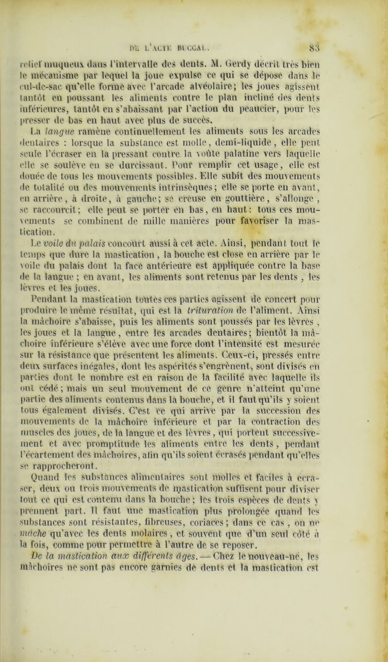 i>l, l’u.it. mccAi.. x:i relief muqueux dans l’intervalle des dents. M. Üerdy décrit très bien le mécanisme par lequel la joue expulse ce qui se dépose dans la cul-dc-sac qu’elle forme avec l’arcade alvéolaire; les joues agissènt tantôt en poussant les aliments contre le plan incliné des dents inférieures, tantôt eu s’abaissant par l'action du peaucier, pour les presser de bas en haut avec plus de succès. La langue ramène continuellement les aliments sous les arcades dentaires : lorsque la substance est molle, demi-liquide, elle petit seule l’écraser en la pressant contre la voûte palatine vers laquelle elle se soulève en se durcissant. Pour remplir cet usage, elle est douée de tous les mouvements possibles. Elle subit des mouvements de totalité ou des mouvements intrinsèques ; elle se porte en avant, «*n arrière, à droite, à gauche; se creuse en gouttière, s’allonge , se raccourcit; elle peut sc porter en bas, en haut: tous ces mou- vements se combinent de mille manières pour favoriser la mas- tication. Le voile du palais concourt aussi à cet acte. Ainsi, pendant tout le temps que dure la mastication , la bouche est close en arrière par le voile du palais dont la face antérieure est appliquée contre la base de la langue ; en avant, les aliments sont retenus par les dents , les lèvres et les joues. Pendant la mastication toutes ces parties agissent de concert pour produire le même résultat, qui est la trituration de l’aliment. Ainsi la mâchoire s’abaisse, puis les aliments sont poussés par les lèvres , les joues et la langue, entre les arcades dentaires; bientôt la mâ- choire inférieure s’élève avec une force dont l’intensité est mesurée sur la résistance que présentent les aliments. Ceux-ci, pressés entre deux surfaces inégales, dont les aspérités s’engrènent, sont divisés en parties dont le nombre est en raison de la facilité avec laquelle ils ont cédé; mais un seul mouvement de ce genre n’atteint qu’une partie des aliments contenus dans la bouche, et il faut qu’ils y soient tous également divisés. C’est ce qui arrive par la succession des mouvements de la mâchoire inférieure et par la contraction des muscles des joues, de la langue et des lèvres, qui portent successive- ment et avec promptitude les aliments entre les dents, pendant l’écartement des mâchoires, afin qu’ils soient écrasés pendant qu’elles se rapprocheront. Quand les substances alimentaires sont molles et faciles à écra- ser, deux ou trois mouvements de mastication suffisent pour diviser fout ce qui est contenu dans la bouche; les trois espèces de dents v prennent part. 11 faut Une mastication plus prolongée quand les substances sont résistantes, fibreuses, coriaces; dans ce cas, on ne mâche qu’avec les dents molaires, et souvent «pie d’un seul côté à la fois, comme pour permettre à l’autre de se reposer. De la mastication aux differents tiges. — Chez le nouveau-né, les mâchoires ne sont pas encore garnies dè dents et la mastication est