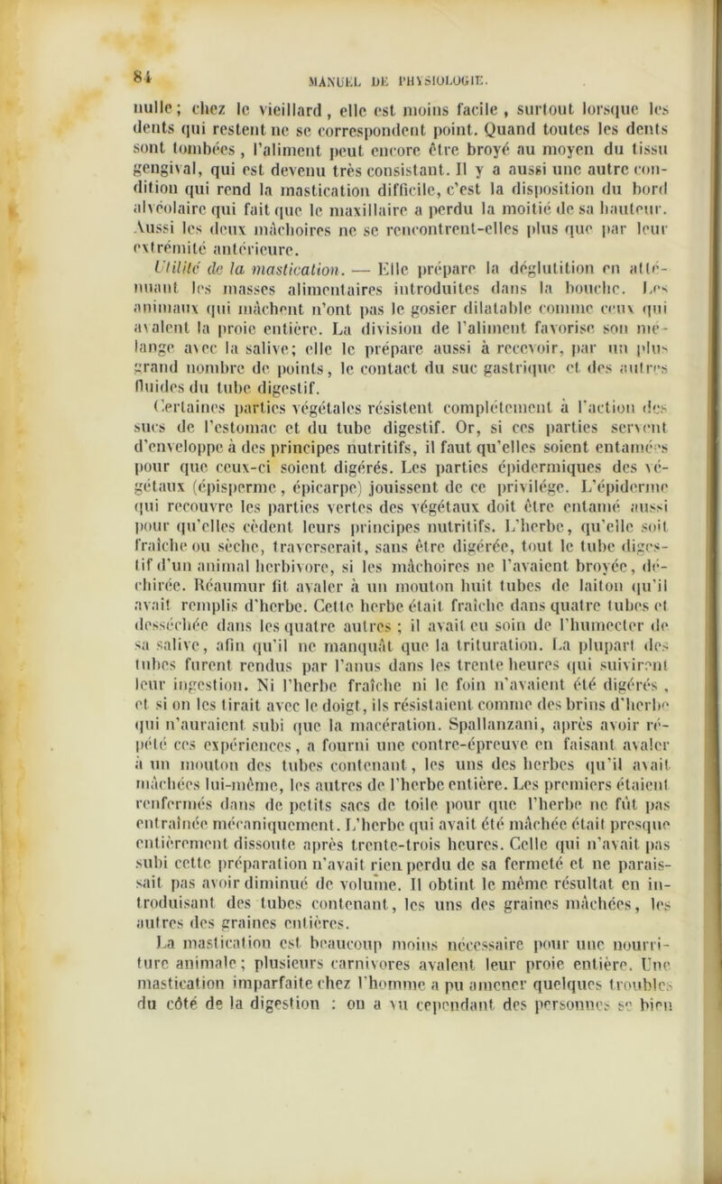 nulle; chez le vieillard, elle est moins facile, surtout lorsque les dents qui restent ne se correspondent point. Quand toutes les dents sont tombées, l’aliment peut encore être broyé au moyen du tissu gengival, qui est devenu très consistant. Il y a aussi une autre con- dition qui rend la mastication difficile, c’est la disposition du bord alvéolaire qui fait que le maxillaire a perdu la moitié de sa hauteur. Aussi les deux mâchoires ne se rencontrent-elles plus que par leur extrémité antérieure. Utilité de la mastication. — Elle prépare la déglutition en atté- nuant les masses alimentaires introduites dans la bouche. Les animaux qui mâchent n’ont pas le gosier dilatable comme ceux qui avalent la proie entière. La division de l’aliment favorise son mé- langé avec la salive; elle le prépare aussi à recevoir, par un plus grand nombre de points, le contact du suc gastrique et des autres fluides du tube digestif. Certaines parties végétales résistent complètement à l'action des sucs de l’estomac et du tube digestif. Or, si ces parties servent d’enveloppe à des principes nutritifs, il faut qu’elles soient entamées pour que ceux-ci soient digérés. Les parties épidermiques des vé- gétaux (épisperme, épicarpe) jouissent de ce privilège. L’épiderme qui recouvre les parties vertes des végétaux doit être entamé aussi pour qu’elles cèdent leurs principes nutritifs. L’herbe, qu’elle soit fraîche ou sèche, traverserait, sans être digérée, tout le tube diges- tif d’un animal herbivore, si les mâchoires ne l’avaient broyée, dé- chirée. Réaumur fit avaler à un mouton huit tubes de laiton qu’il avait remplis d’herbe. Cette herbe était fraîche dans quatre tubes et desséchée dans les quatre autres ; il avait eu soin de l'humcctcr de sa salive, afin qu’il ne manquât que la trituration. La plupart des tubes furent rendus par l’anus dans les trente heures qui suivirent leur ingestion. Ni l’herbe fraîche ni le foin n’avaient été digérés , et si on les tirait avec le doigt, ils résistaient comme des brins d’herbe qui n’auraient subi que la macération. Spallanzani, après avoir ré- pété ces expériences, a fourni une contre-épreuve en faisant avaler à un mouton des tubes contenant, les uns des herbes qu’il avait, mâchées lui-même, les autres de l’herbe entière. Les premiers étaient renfermés dans de petits sacs de toile pour que l’herbe ne fût pas entraînée mécaniquement. L’herbe qui avait été mâchée était presque entièrement dissoute après trente-trois heures. Celle qui n’avait pas subi cette préparation n’avait rien perdu de sa fermeté et ne parais- sait pas avoir diminué de volume. Il obtint le même résultat en in- troduisant des tubes contenant, les uns des graines mâchées, les autres des graines entières. La masticatiou est beaucoup moins nécessaire pour une nourri- ture animale; plusieurs carnivores avalent leur proie entière. Une mastication imparfaite chez l’homme a pu amener quelques troubles du côté de la digestion : on a vu cependant des personnes se bien
