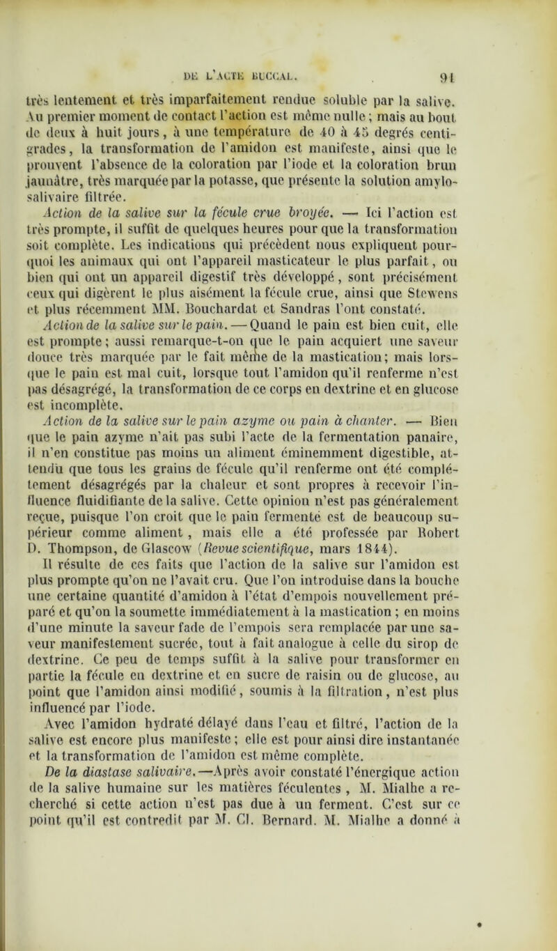 1>L L’A UT K LICUAL. ‘Il très lentement et très imparfaitement rendue soluble par la salive. Vu premier moment de contact l’action est même nulle ; mais au bout de deux à huit jours, à une température de 40 il 45 degrés centi- grades, la transformation de l’amidon est manifeste, ainsi que le prouvent l’absence de la coloration par l’iode et la coloration brun jaunâtre, très marquée par la potasse, que présente la solution amylo- salivaire filtrée. Action de la salive sur la fécule crue broyée. — Ici l’action est très prompte, il suffit de quelques heures pour que la transformation soit complète. Les indications qui précèdent nous expliquent pour- quoi les animaux qui ont l’appareil masticateur le plus parfait, ou bien qui ont un appareil digestif très développé, sont précisément ceux qui digèrent le plus aisément la fécule crue, ainsi que Stexvens et plus récemment MM. Bouchardat et Sandras l’ont constaté. Action de la salive sur le pain. — Quand le pain est bieu cuit, elle est prompte ; aussi remarque-t-on que le paiu acquiert une saveur douce très marquée par le fait même de la mastication ; mais lors- que le pain est mal cuit, lorsque tout l’amidon qu’il renferme n’est pas désagrégé, la transformation de ce corps en dextrine et en glucose est incomplète. Action de la salive sur le pain azyme ou pain à chanter. — Bien que le pain azyme n’ait pas subi l’acte de la fermentation panaire, il n’en constitue pas moins un aliment éminemment digestible, at- tendu que tous les grains de fécule qu’il renferme ont été complè- tement désagrégés par la chaleur et sont propres à recevoir l’in- fluence fluidifiante de la salive. Cette opinion n’est pas généralement reçue, puisque l’on croit que le pain fermenté est de beaucoup su- périeur comme aliment, mais elle a été professée par Robert D. Thompson, de Glascow {llevuescientifique, mars 1844). Il résulte de ces faits que l’action de la salive sur l’amidon est plus prompte qu’on ne l’avait cru. Que l’on introduise dans la bouche une certaine quantité d’amidou à l’état d’empois nouvellement pré- paré et qu’on la soumette immédiatement à la mastication ; en moins d’une minute la saveur fade de l’empois sera remplacée par une sa- veur manifestement sucrée, tout à fait analogue à celle du sirop de dextrine. Ce peu de temps suffit à la salive pour transformer en partie la fécule en dextrine et en sucre de raisin ou de glucose, au point que l’amidon ainsi modifié, soumis il la filtration, n’est plus influencé par l’iode. Avec l’amidon hydraté délayé daus l’eau et filtré, l’action de la salive est encore plus manifeste ; elle est pour ainsi dire instantanée et la transformation de l’amidon est même complète. De la diaslase salivaire.—Après avoir constaté l’énergique action de la salive humaine sur les matières féculentes , M. Mialhc a re- cherché si cette action n’est pas due à un ferment. C’est sur ce