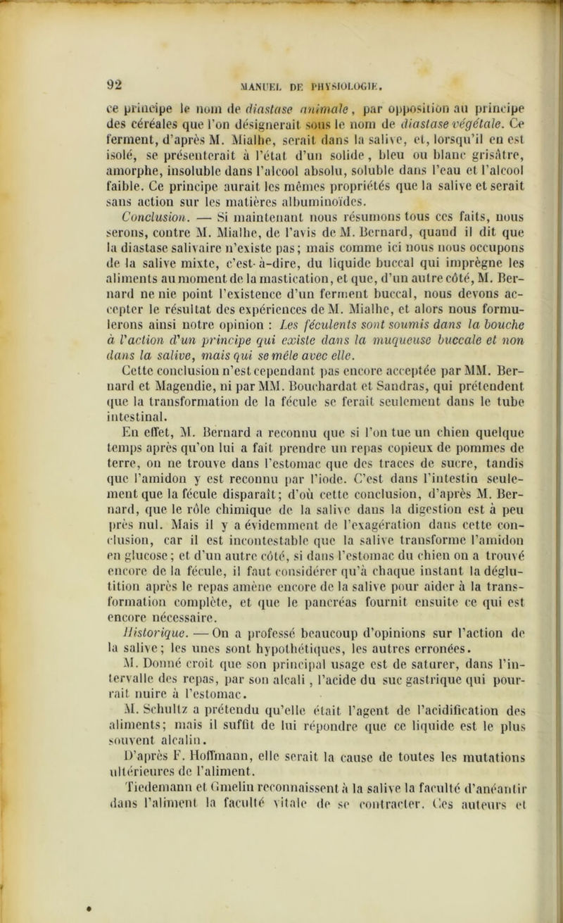 ce principe le mm de dinstase animale, par opposition au principe des céréales que l’on désignerait sous le nom de diastasevégétale. Ce ferment, d’après M. Mialhe, serait dans la saine, et, lorsqu’il eu est isolé, se présenterait à l’état d’un solide, bleu ou blanc grisâtre, amorphe, insoluble dans l’alcool absolu, soluble dans l’eau et l’alcool faible. Ce principe aurait les mêmes propriétés que la salive et serait sans action sur les matières albuminoïdes. Conclusion. — Si maintenant nous résumons tous ces faits, nous serons, contre M. Mialhe, de l’avis dcM. Bernard, quand il dit que la diastase salivaire n’existe pas; mais comme ici nous nous occupons de la salive mixte, c’est- à-dire, du liquide buccal qui imprègne les aliments au moment de la mastication, et que, d’un autre côté, M. Ber- nard ne nie point l’existence d’un ferment buccal, nous devons ac- cepter le résultat des expériences dc M. Mialhe, et alors nous formu- lerons ainsi notre opinion : Les féculents sont soumis dans la bouche à l'action d'un principe qui existe dans la muqueuse buccale et non dans la salive, mais qui se mêle avec elle. Cette conclusion n’est cependant pas encore acceptée par MM. Ber- nard et Magendie, ni par MM. Bouchardat et Sandras, qui prétendent que la transformation de la fécule se ferait seulement dans le tube intestinal. En effet, M. Bernard a reconnu que si l’on tue un chien quelque temps après qu’on lui a fait prendre un repas copieux de pommes de terre, on ne trouve dans l’estomac que des traces de sucre, tandis que l’amidon y est reconnu par l’iode. C’est dans l’intestin seule- ment que la fécule disparaît; d’où cette conclusion, d’après M. Ber- nard, que le rôle chimique de la salive dans la digestion est à peu près nul. Mais il y a évidemment de l’exagération dans cette con- clusion, car il est incontestable que la salive transforme l’amidon en glucose ; et d’un autre côté, si dans l’estomac du chien on a trouvé encore de la fécule, il faut considérer qu’à chaque instant la déglu- tition après le repas amène encore de la salive pour aider à la trans- formation complète, et que le pancréas fournit ensuite ce qui est encore nécessaire. Historique. — On a professé beaucoup d’opinions sur l’action de la salive; les unes sont hypothétiques, les autres erronées. M. Donné croit que son principal usage est de saturer, dans l’in- tervalle des repas, par son alcali, l’acide du suc gastrique qui pour- rait nuire à l’estomac. .M. Schultz a prétendu qu’elle était l’agent de l’acidification des aliments; mais il suffit de lui répondre (pic ce liquide est le plus souvent alcalin. D’après F. Hoffmann, elle serait la cause de toutes les mutations ultérieures de l’aliment. Tiedemann et Gmelin reconnaissent à la salive la faculté d’anéantir dans l’aliment la faculté vitale de se contracter, ('.es auteurs et
