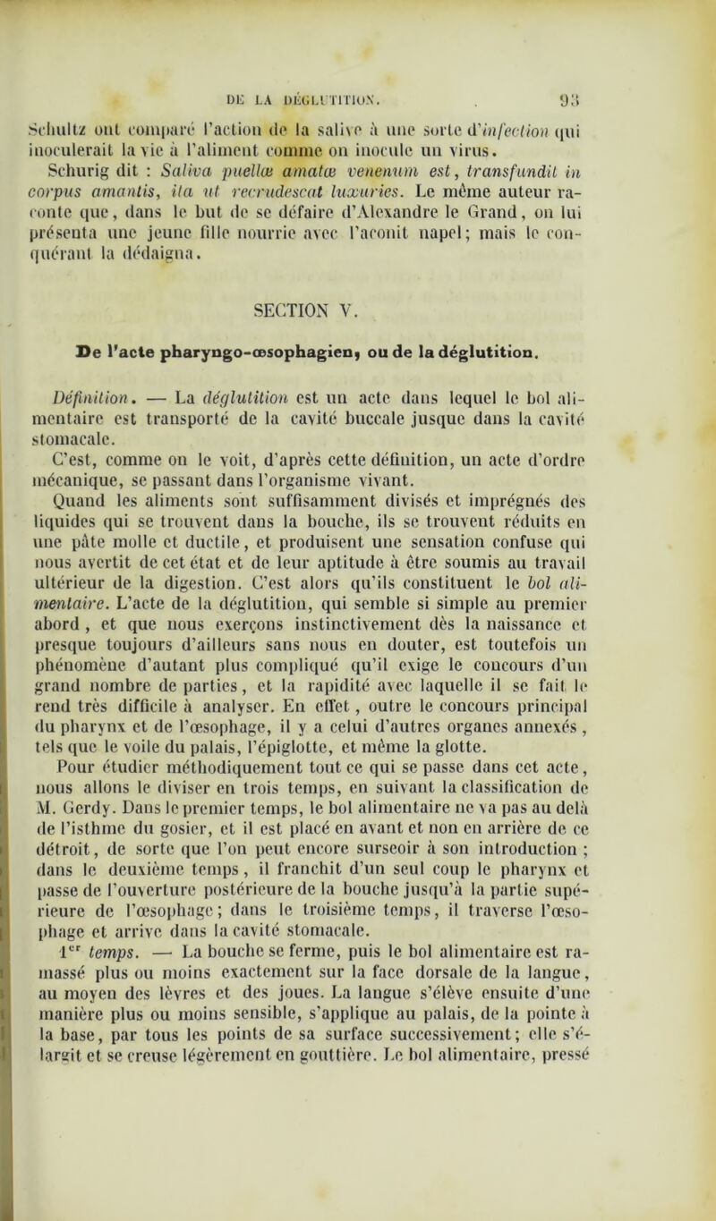 .Schultz ont comparé l’action de la salive à une sorte d'infection qui inoculerait la vie à l’aliment comme on inocule un virus. Schurig dit : Saliva puellœ arnalœ venenum est, Iransfundil in corpus amantis, ila ut recrudescat luxuries. Le môme auteur ra- conte que, dans le but de se défaire d’Alexandre le Grand, on lui présenta une jeune fille nourrie avec l’aconit napel; mais le con- quérant la dédaigna. SECTION V. De l’acte pharyngo-œsophagienj ou de la déglutition. Définition. — La déglutition est un acte dans lequel le bol ali- mentaire est transporté de la cavité buccale jusque dans la cavité stomacale. C’est, comme on le voit, d’après cette définition, un acte d’ordre mécanique, se passant dans l’organisme vivant. Quand les aliments sont suffisamment divisés et imprégnés des liquides qui se trouvent dans la bouche, ils se trouvent réduits en une pâte molle et ductile, et produisent une sensation confuse qui nous avertit de cet état et de leur aptitude à être soumis au travail ultérieur de la digestion. C’est alors qu’ils constituent le bol ali- mentaire. L’acte de la déglutition, qui semble si simple au premier abord , et que nous exerçons instinctivement dès la naissance et presque toujours d’ailleurs sans nous en douter, est toutefois un phénomène d’autant plus compliqué qu’il exige le concours d’un grand nombre de parties, et la rapidité avec laquelle il se fait le rend très difficile à analyser. En ctTet, outre le concours principal du pharynx et de l’œsophage, il y a celui d’autres organes annexés, tels que le voile du palais, l’épiglotte, et même la glotte. Pour étudier méthodiquement tout ce qui se passe dans cet acte, nous allons le diviser en trois temps, en suivant la classification de M. Gerdy. Dans le premier temps, le bol alimentaire ne va pas au delà de l’isthme du gosier, et il est placé en avant et non en arrière de ce détroit, de sorte que l’on peut encore surseoir à son introduction ; dans le deuxième temps, il franchit d’un seul coup le pharynx et [tasse de l’ouverture postérieure de la bouche jusqu’à la partie supé- rieure de l’œsophage; dans le troisième temps, il traverse l’œso- phage et arrive dans la cavité stomacale. 1er temps. — La bouche se ferme, puis le bol alimentaire est ra- massé plus ou moins exactement sur la face dorsale de la langue, au moyen des lèvres et des joues. La langue s’élève ensuite d’une manière plus ou moins sensible, s’applique au palais, de la pointe à la base, par tous les points de sa surface successivement; elle s’é- largit et se creuse légèrement en gouttière. Le bol alimentaire, pressé