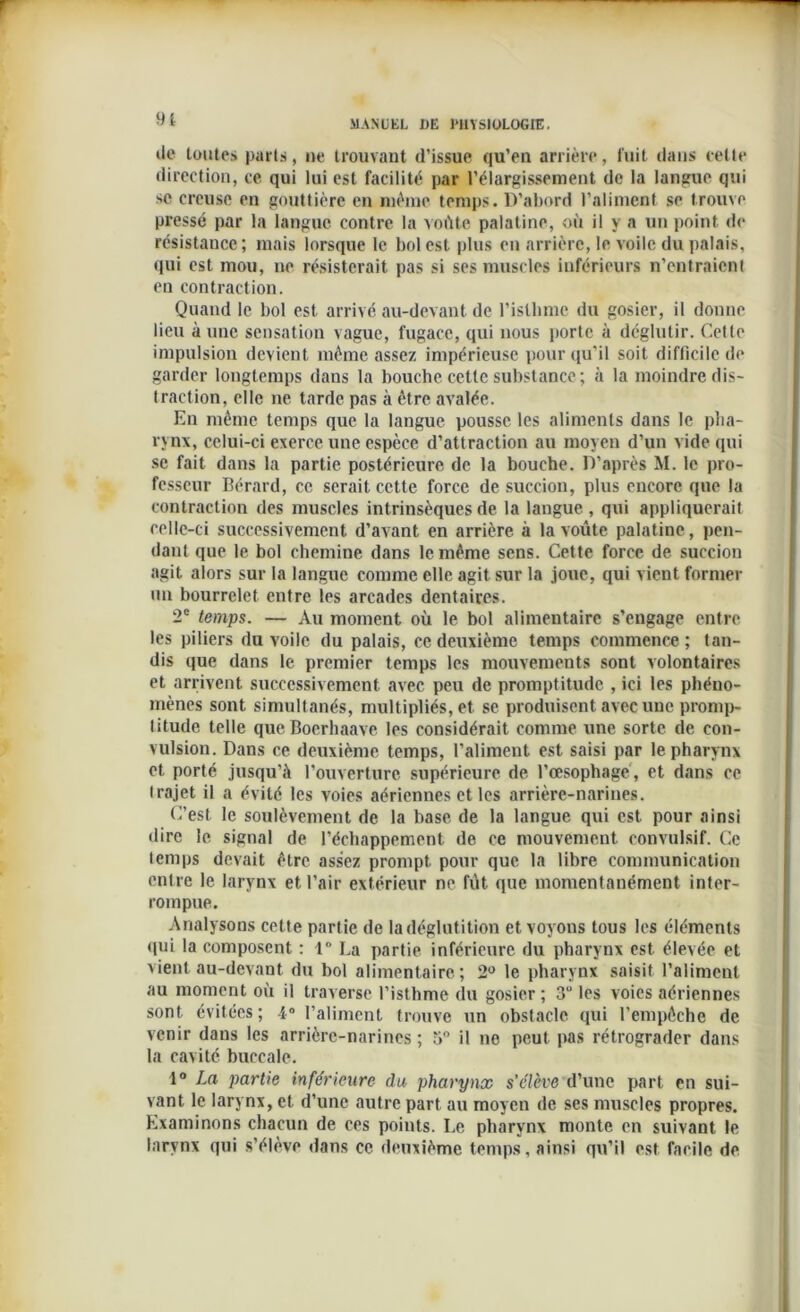 9i île toutes parts, ne trouvant d’issue qu’en arrière, fuit dans cette direction, ce qui lui est facilité par l’élargissement de la langue qui se creuse en gouttière en même temps. D’abord l’aliment se trouve pressé par la langue contre la voûte palatine, où il y a un point de résistance ; mais lorsque le bol est plus en arrière, le voile du palais, qui est mou, ne résisterait pas si ses muscles inférieurs n’entraient en contraction. Quand le bol est arrivé au-devant de l'isthme du gosier, il donne lieu à une sensation vague, fugace, qui nous porte à déglutir. Cette impulsion devient même assez impérieuse pour qu’il soit difficile de garder longtemps dans la bouche cette substance; à la moindre dis- traction, elle ne tarde pas à être avalée. En même temps que la langue pousse les aliments dans le pha- rynx, celui-ci exerce une espèce d’attraction au moyen d’un vide qui se fait dans la partie postérieure de la bouche. D’après M. le pro- fesseur Bérard, ce serait cette force de succion, plus encore que la contraction des muscles intrinsèques de la langue , qui appliquerait celle-ci successivement d’avant en arrière à la voûte palatine, pen- dant que le bol chemine dans le même sens. Cette force de succion agit alors sur la langue comme elle agit sur la joue, qui vient former un bourrelet entre les arcades dentaires. 2e temps. — Au moment où le bol alimentaire s’engage entre les piliers du voile du palais, ce deuxième temps commence; tan- dis que dans le premier temps les mouvements sont volontaires et arrivent successivement avec peu de promptitude , ici les phéno- mènes sont simultanés, multipliés, et se produisent avec une promp- titude telle qucBoerhaave les considérait comme une sorte de con- vulsion. Dans ce deuxième temps, l’aliment est saisi par le pharynx et porté jusqu'à l'ouverture supérieure de l’œsophage, et dans ce trajet il a évité les voies aériennes et les arrière-narines. C’est le soulèvement de la base de la langue qui est pour ainsi dire le signal de l’échappement de ce mouvement convulsif. Ce temps devait être assez prompt, pour que la libre communication entre le larynx et l’air extérieur ne fût que momentanément inter- rompue. Analysons cette partie de la déglutition et voyons tous les éléments qui la composent : 1° La partie inférieure du pharynx est élevée et vient au-devant du bol alimentaire; 2U le pharynx saisit l’aliment au moment où il traverse l’isthme du gosier ; 3“ les voies aériennes sont évitées; 4° l’aliment trouve un obstacle qui l’empêche de venir dans les arrière-narines ; 5° il ne peut pas rétrograder dans la cavité buccale. 1° La partie inférieure du pharynx s’élève d’une part en sui- vant le larynx, et d’une autre part au moyen de ses muscles propres. Examinons chacun de ces points. Le pharynx monte en suivant le larynx qui s'élève dans ce deuxième temps, ainsi qu’il est facile de