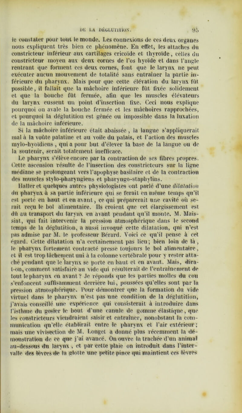 DI. l.A DJiÜLUmiÜ.N. Pô le coustaler pour tout le monde. Les connexions de ces deux organes nous expliquent très bien ce phénomène. En effet, les attaches du constricteur inférieur aux cartilages crieoïde et thyroïde, celles du constricteur moyen aux deux cornes de l’os hyoïde et dans l’angle rentrant que forment ces deux cornes, font que le larynx ne peut exécuter aucun mouvement de totalité sans entraîner la partie in- férieure du pharynx. Mais pour que cette élévation du larynx fût possible, il fallait que la mâchoire inférieure fût fixée solidement et que la bouche fût fermée, afin que les muscles élévateurs du larynx eussent un point d’insertion fixe. Ceci nous explique pourquoi ou avale la bouche fermée et les mâchoires rapprochées, et pourquoi la déglutition est gênée ou impossible dans la luxation de la mâchoire inférieure. Si la mâchoire inférieure était abaissée , la langue s’appliquerait mal à la voûte palatine et au voile du palais, et l’action des muscles mylo-hyoïdiens , qui a pour but d’élever la base de la langue ou de la soutenir, serait totalement inefficace. Le pharynx s’élève encore parla contraction de scs fibres propres. Cette ascension résulte de l’insertion des constricteurs sur la ligne médiane se prolongeant vers l’apophyse basilaire et de la contraction des muscles stylo-pharyngiens et pharyngo-staphylius. Haller et quelques autres physiologistes ont parlé d’unq dilatation du pharynx à sa partie inférieure qui se ferait en même temps qu'il est porté en haut et en avant, ce qui préparerait une cavité où se- rait reçu le bol alimentaire. Ils croient que cet élargissement esl dû au transport du larynx en avant pendant qu'il monte. M. Mais- siat, qui fait intervenir la pression atmosphérique dans le second temps de la déglutition, a aussi invoqué cette dilatation, (pii n'est pas admise par M. le professeur Bérard. Voici ce qu'il pense à cet égard. Cette dilatation n’a certainement pas lieu; bien loin de là, le pharynx fortement contracté presse toujours le bol alimentaire, et il est trop lâchement uni à la colonne vertébrale pour y rester atta- ché pendant que le larynx se porte en haut et en avant. Mais, dira- t-on, comment satisfaire au vide qui résulterait de l’entrainement de tout le pharynx eu avant? Je réponds que les parties molles du cou s’enfoncent suffisamment derrière lui, poussées qu’elles sont par la pression atmosphérique. Pour démontrer que la formation du vide virtuel dans le pharynx n’est pas une condition de la déglutition, j’avais conseillé une expérience qui consisterait à introduire dans l’isthme du gosier le bout d’une canule de gomme élastique, que les constricteurs viendraient saisir et entraîner, nonobstant la com- munication qu'elle établirait entre le pharynx et l’air extérieur; mais une vivisection de M. Longet a donné plus récemment la dé- monstration de ce que j’ai avancé. On ouvre la trachée d’un animal au-dessous du larynx , et par celle plaie on introduit dans l’inter- valle des lèvresde la glolte une petite pince qui maintient ces lèvres