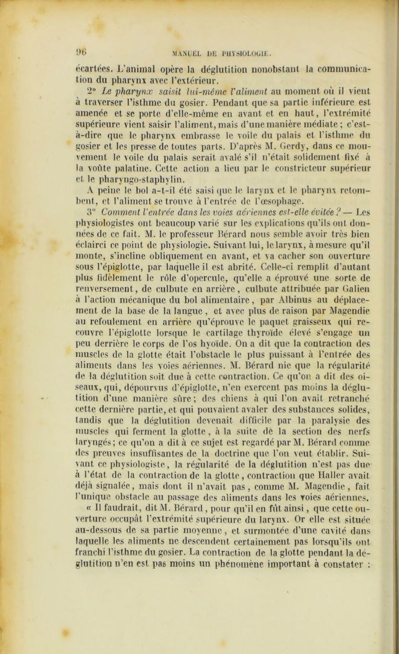1)6 écartées. L’animal opère la déglutition nonobstant la communica- tion du pharynx avec l’extérieur. 2° Le pharynx saisit lui-même l'aliment au moment où il vient à traverser l'isthme du gosier. Pendant que sa partie inférieure est amenée et se porte d’elle-mème en avant et en haut, l’extrémité supérieure vient saisir l’aliment, mais d’une manière médiate ; c’est- à-dire que le pharynx embrasse le voile du palais et l’isthme du gosier et les presse de toutes parts. D’après M. Gerdy, dans ce mou- vement le xoile du palais serait avalé s’il n’était solidement fixé à la voûte palatine. Cette action a lieu par le constricteur supérieur et le pharyngo-staphylin. A peine le bol a-t-il été saisi que le larynx et le pharynx retom- bent, et l’aliment se trouve à l’entrée de l’œsophage. 3U Comment Ventrée dans les voies aériennes esl-elle évitée ?— Les physiologistes ont beaucoup varié sur les explications qu’ils ont don- nées de ce fait. M. le professeur Bérard nous semble avoir très bien éclairci ce point de physiologie. Suivant lui, Iclarvox, à mesure qu’il monte, s’incline obliquement en avant, et va cacher son ouverture sous l’épiglotte, par laquelle il est abrité. Celle-ci remplit d’autant plus fidèlement le rôle d’opercule, qu’elle a éprouvé une sorte de renversement, de culbute en arrière, culbute attribuée par Galien à l’action mécanique du bol alimentaire, par Albinus au déplace- ment de la base de la langue , et avec plus de raison par Magendie au refoulement en arrière qu’éprouve le paquet graisseux qui re- couvre l’épiglotte lorsque le cartilage thyroïde élevé s’engage un peu derrière le corps de l’os hyoïde. On a dit que la contraction des muscles de la glotte était l'obstacle le plus puissant à l’entrée des aliments dans les voies aériennes. M. Bérard nie que la régularité de la déglutition soit due à cette contraction. Ce qu’on a dit des oi- seaux, qui, dépourxus d’épiglotte, n’en exercent pas moins la déglu- tition d’une manière sûre; des chiens à qui l’on avait retranché cette dernière partie, et qui pouvaient avaler des substances solides, tandis que la déglutition devenait difficile par la paralysie des muscles qui ferment la glotte, à la suite de la section des nerfs laryngés; ce qu’on a dit à ce sujet est regardé par M. Bérard connue des preuves insuffisantes de la doctrine que l’on veut établir. Sui- vant ce physiologiste, la régularité de la déglutition n’est pas due à l’état de la contraction de la glotte, contraction que Haller avait déjà signalée, mais dont il n’avait pas, comme M. Magendie, fait l’unique obstacle au passage des aliments dans les voies aériennes. « Il faudrait, ditM. Bérard, pour qu’il en fût ainsi, que cette ou- verture occupât l'extrémité supérieure du larynx. Or elle est située au-dessous de sa partie moyenne, et surmontée d’une cavité dans laquelle les aliments ne descendent certainement pas lorsqu’ils ont franchi l’isthme du gosier. La contraction de la glotte pendant la dé- glutition n’en est pas moins un phénomène important à constater :