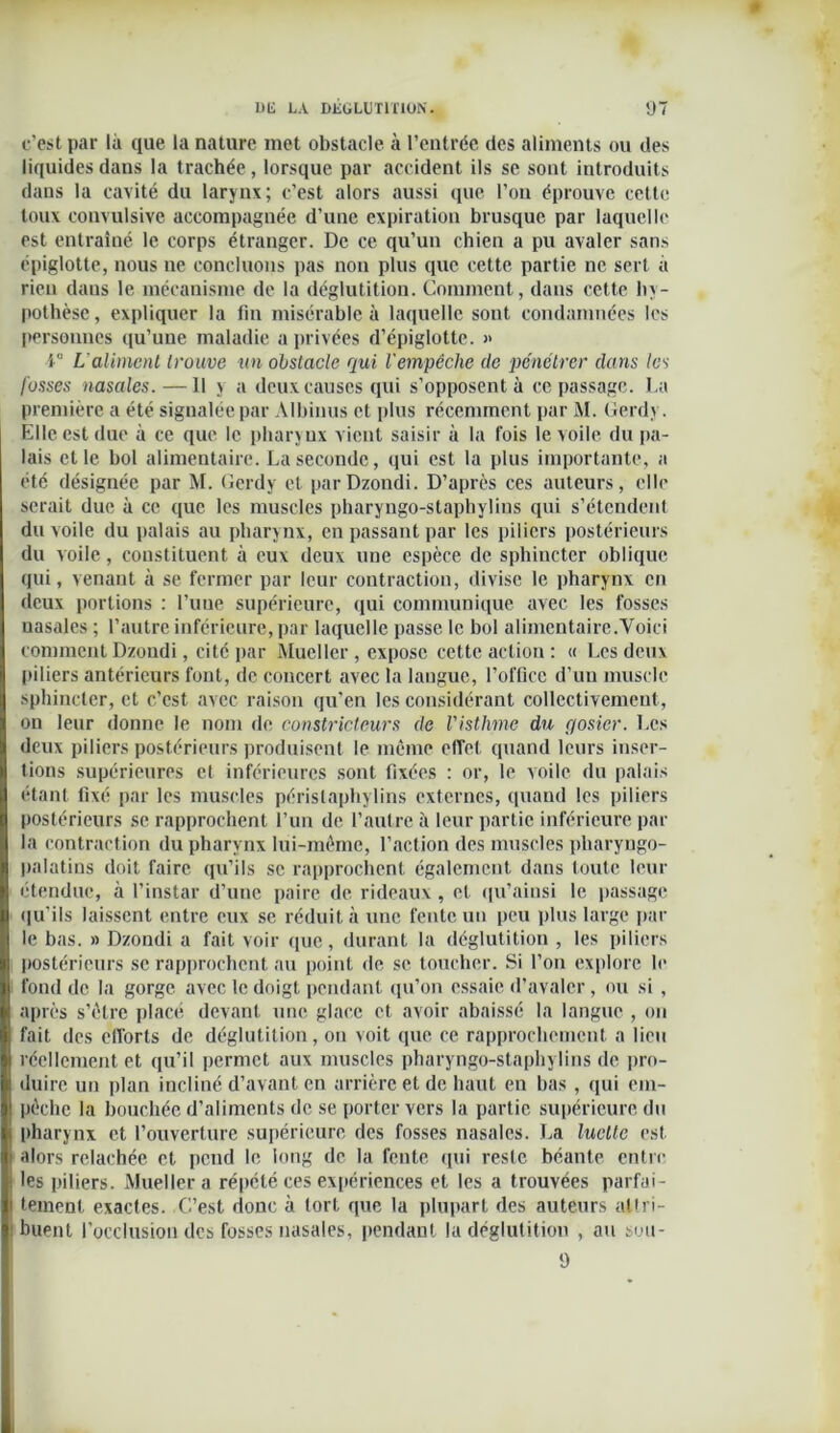 c’est par là que la nature met obstacle à l’entrée des aliments ou des liquides dans la trachée, lorsque par accident ils se sont introduits dans la cavité du larynx; c’est alors aussi que l’on éprouve cette toux convulsive accompagnée d’une expiration brusque par laquelle est entraîné le corps étranger. De ce qu’un chien a pu avaler sans épiglotte, nous ne concluons pas non plus que cette partie ne sert à rien dans le mécanisme de la déglutition. Comment, dans cette hy- pothèse, expliquer la lin misérable à laquelle sout condamnées les personnes qu’une maladie a privées d’épiglotte. » 1° L’aliment trouve un obstacle qui l'empêche de pénétrer dans les fosses nasales. —11 y a deux causes qui s’opposent à ce passage. La première a été signalée par Albinus et plus récemment par M. Gerdy. Elle est due à ce que le pharynx vient saisir à la fois le voile du pa- lais et le bol alimentaire. La seconde, qui est la plus importante, a été désignée par M. Gerdy et par Dzondi. D’après ces auteurs, elle serait due à ce que les muscles pharyngo-stapbylins qui s’étendent du voile du palais au pharynx, en passant par les piliers postérieurs du voile, constituent à eux deux une espèce de sphincter oblique qui, venant à se fermer par leur contraction, divise le pharynx en deux portions : l’une supérieure, qui communique avec les fosses nasales ; l’autre inférieure, par laquelle passe le bol alimentaire.Voici comment Dzondi, cité par Mucllcr , expose cette action : « Les deux piliers antérieurs font, de concert avec la langue, l’olGcc d’un muscle sphincter, et c’est avec raison qu’en les considérant collectivement, on leur donne le nom de constricteurs de l'isthme du r/osier. Les deux piliers postérieurs produisent le même effet quand leurs inser- tions supérieures et inférieures sont fixées : or, le voile du palais étant fixé par les muscles péristaphylins externes, quand les piliers postérieurs se rapprochent l’un de l’autre à leur partie inférieure par la contraction du pharynx lui-même, l’action des muscles pliaryngo- palatins doit faire qu’ils se rapprochent également dans toute leur étendue, à l’instar d’une paire de rideaux, et qu’ainsi le passage qu'ils laissent entre eux se réduit à une fente un peu plus large par le bas. » Dzondi a fait voir que, durant la déglutition , les piliers postérieurs se rapprochent au point de se toucher. Si l’on explore le fond de la gorge avec le doigt pendant qu’on essaie d’avaler, ou si , après s’être placé devant une glace et avoir abaissé la langue , on fait des efforts de déglutition, on voit que ce rapprochement a lieu réellement et qu’il permet aux muscles pharyngo-stapbylins de pro- duire un plan incliné d’avant en arrière et de haut en bas , qui em- pêche la bouchée d’aliments de se porter vers la partie supérieure du pharynx et l’ouverture supérieure des fosses nasales. La luette est alors relâchée et pend le long de la fente qui reste béante entre les piliers. Mueller a répété ces expériences et les a trouvées parfai- tement exactes. C’est donc à tort que la plupart des auteurs attri- buent l’occlusion des fosses nasales, pendant la déglutition , au suu- 9