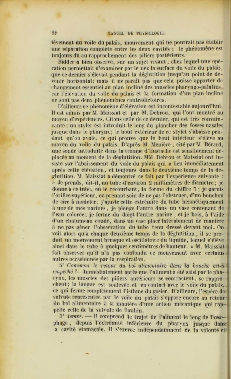 lèvemeut du Toile du palais, mouvement qui ne pourrait pas établir une séparation complète entre les deux cavités *, le phénomène est toujours dû au rapprochement des piliers postérieurs. Biddcr a bien observé, sur un sujet vivant, chez lequel une opé- ration permettait d’examiner par le nez la surface du voile du palais, que ce dernier s’élevait pendant la déglutition jusqu’au point de de- venir horizontal; mais il ne paraît pas que cela puisse apporter de changement essentiel au plan incliné des muscles pharvngo-palatins, car l’élévation du voile du palais et la formation d’uu plan incliné ne sont pas deux phénomènes contradictoires. D’ailleurs ce phénomène d’élévation est incontestable aujourd’hui. Il est admis par M. Maissiat et par M. Debrou, qui l’ont montré au moyen d’expériences. Citons celle de. ce dernier, qui est très convain- cante : un stylet est introduit le long du plancher des fosses nasales jusque dans le pharynx; le bout extérieur de ce stylet s’abaisse pen- dant qu’on avale, ce qui prouve que le bout intérieur s’élève au moyen du voile du palais. D’après M. Menière , cité par M. Bérard, uue sonde introduite dans la trompe d’Eustache est sensiblement dé- placée au moment de la déglutition. MM. Debrou et Maissiat ont iu- sisté sur rabaissement du voile du palais qui a lieu immédiatement après cette élévation, et toujours dans le deuxième temps de la dé- glutition. M. Maissiat a démontré ce fait par l’expérience suivante : « Je prends, dit-il, un tube d’environ 2 millimètres de diamètre ; je donne à ce tube, en le recourbant, la forme du chiffre 7 ; je garnis l’orifice supérieur, en prenant soin de ne pas l’obstruer, d’un bouchon de cire à modeler; j'ajuste cette extrémité du tube hermétiquement à une de mes narines, je plonge l’autre dans un vase contenant de l’eau colorée; je forme du doigt l’autre narine , et je bois, à l’aide d'un chalumeau coudé, dans un vase placé latéralement de manière à ne pas gêner l’observation du tube tenu dressé devant moi. On v oit alors qu'à chaque deuxième temps de la déglutition, il se pro- duit un mouvement brusque et oscillatoire du liquide, lequel s’élève ainsi dans le tube à quelques centimètres de hauteur. » M. Maissiat fait observer qu’il n'a pas confondu ce mouvement avec certains autres occasionnés par la respiration. 5° Comment le retour du bol alimentaire dans la louche est-il empêché ?—Immédiatement après que l'aliment a été saisi par le pha- rynx, les muscles des piliers antérieurs se contractent, se rappro- chent; la langue est soulevée et en contact avec le voile du palais, ce qui ferme complètement l’isthme du gosier. D'ailleurs, l'espèce do. valvule représentée par le voile du palais s’oppose encore an retour du bol alimentaire à la manière d’une action mécanique qui rap- pelle celle de la valvule de Bambin. 3e temps. — Il comprend le trajet de l’aliment le long de l’oeso- phage , depuis l’extrémité inférieure du pharynx jusque dansi a cavité stomacale. Il s’exerce indépendamment de la volonté et