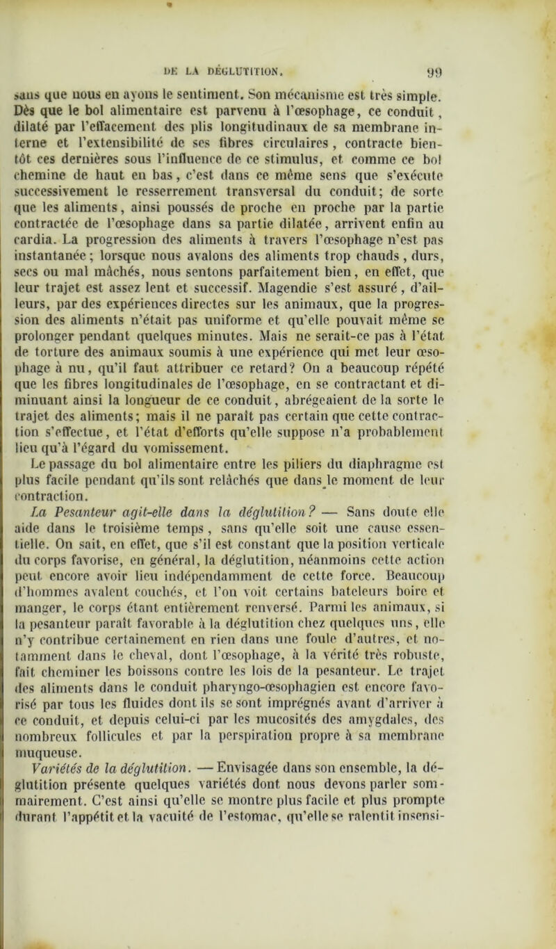 sans que nous en ayons le sentiment. Son mécanisme est très simple. Dès que le bol alimentaire est parvenu à l’œsophage, ce conduit, dilaté par l’effacement des plis longitudinaux de sa membrane in- terne et l’extensibilité de ses libres circulaires , contracte bien- tôt ces dernières sous l’influence de ce stimulus, et comme ce bol chemine de haut en bas, c’est dans ce même sens que s’exécute successivement le resserrement transversal du conduit; de sorte que les aliments, ainsi poussés de proche en proche par la partie contractée de l’œsophage dans sa partie dilatée, arrivent enfin au cardia. La progression des aliments à travers l’œsophage n’est pas instantanée; lorsque nous avalons des aliments trop chauds, durs, secs ou mal mâchés, nous sentons parfaitement bien, en effet, que leur trajet est assez lent et successif. Magendie s’est assuré, d’ail- leurs, par des expériences directes sur les animaux, que la progres- sion des aliments n’était pas uniforme et qu’elle pouvait même sc prolonger pendant quelques minutes. Mais ne serait-ce pas à l’état de torture des animaux soumis à une expérience qui met leur œso- phage à nu, qu’il faut attribuer ce retard? On a beaucoup répété que les fibres longitudinales de l’œsophage, en se contractant et di- minuant ainsi la longueur de ce conduit, abrégeaient de la sorte le trajet des aliments; mais il ne parait pas certain que cette contrac- tion s’effectue, et l’état d’efforts qu’elle suppose n’a probablement lieu qu’à l’égard du vomissement. Le passage du bol alimentaire entre les piliers du diaphragme est plus facile pendant qu’ils sont relâchés que dans le moment de leur contraction. La Pesanteur agit-elle dans la déglutition? — Sans doute elle aide dans le troisième temps, sans qu’elle soit une cause essen- tielle. On sait, en effet, que s’il est constant que la position verticale du corps favorise, en général, la déglutition, néanmoins cette action peut encore avoir lieu indépendamment de cette force. Beaucoup d’hommes avalent couchés, et l’on voit certains bateleurs boire et manger, le corps étant entièrement renversé. Parmi les animaux, si la pesanteur paraît favorable à la déglutition chez quelques uns, elle n’y contribue certainement en rien dans une foule d’autres, et no- tamment dans le cheval, dont l’œsophage, à la vérité très robuste, fait cheminer les boissons contre les lois de la pesanteur. Le trajet des aliments dans le conduit pharyngo-œsophagien est encore favo- risé par tous les fluides dont ils scsont imprégnés avant d’arriver à ce conduit, et depuis celui-ci par les mucosités des amygdales, des nombreux follicules et par la perspiration propre à sa membrane muqueuse. Variétés de la déglutition. —Envisagée dans son ensemble, la dé- glutition présente quelques variétés dont nous devons parler som- mairement. C’est ainsi qu’elle se montre plus facile et plus prompte durant l’appétit et la vacuité do l’estomac, qu’elle se ralentit insensi-