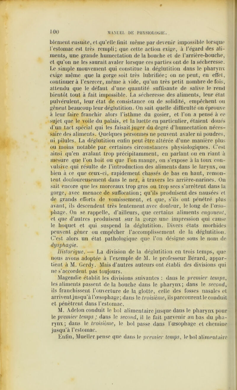 blement ensuite, cl qu’elle finit môme par devenir impossible lorsque l'estomac est très rempli; que cette action exige, à l’égard des ali- ments, une grande humectation de la bouche et de l’arrière-bouche, et qu’on ne les saurait avaler lorsque ces parties ont de la sécheresse. Le simple mouvement qui constitue la déglutition dans le pharynx exige même que la gorge soit très lubrifiée; ou ne peut, en effet, continuer à l’exercer, même à vide, qu’un très petit nombre de fois, attendu que le défaut d’une quantité suffisante de salive le rend bientôt tout à fait impossible. La sécheresse des aliments, leur étal pulvérulent, leur état de consistance ou de solidité, empêchent ou gênent beaucoup leur déglutition. On sait quelle difficulté ou éprouve à leur faire franchir alors l’isthme du gosier, et l’on a pensé à ce sujet (pic le voile du palais, et la luette en particulier, étaient doués d’un tact spécial qui les faisait juger du degré d’humectation néces- saire des aliments. Quelques personnes ne peuvent avaler ni poudres, ni pilules. La déglutition enfin peut être altérée d’une manière plus ou moins notable par certaines circonstances physiologiques. C’est ainsi qu’en avalant trop précipitamment, en parlant ou en riant à mesure que l’on boit ou que l’on mange, on s’expose à la toux con- vulsive qui résulte de l’introduction des aliments dans le larynx, ou bien à ce que ceux-ci, rapidement chassés de bas en haut, remon- tent douloureusement dans le nez, à travers les arrière-narines. On sait encore que les morceaux trop gros ou trop secs s’arrêtent dans la gorge, avec menace de suffocation; qu’ils produisent des nausées el de grands efforts de vomissement, et que, s’ils ont pénétré plus avant, ils descendent très lentement avec douleur, le long de l’œso- phage. On se rappelle, d’ailleurs, que certains aliments engouent, et ipie d’autres produisent sur la gorge une impression qui cause le hoquet et qui suspend la déglutition. Divers états morbides peuvent gêner ou empêcher l’accomplissement de la déglutition. C’est alors un état pathologique que l’on désigne sous le nom de dysphagie. Historique. — La division de la déglutition en trois temps, que nous avons adoptée à l’exemple de M. le professeur Bérard, appar- tient à M. Gerdy. Mais d’autres auteurs ont établi des divisions qui ne s’accordent pas toujours. Magendie établit les divisions suivantes : dans le premier temps, les aliments passent delà bouche dans le pharynx; dans le second, ils franchissent l’ouverture de la glotte, celle des fosses nasales et arrivent jusqu’à l’œsophage; dans le troisième, ils parcourent le conduit et pénètrent dans l’estomac. M. Adclon conduit le bol alimentaire jusque dans le pharynx pour le premier temps ; dans le second, il le fait parvenir au bas du pha- rynx ; dans le troisième, le bol passe dans l'œsophage et chemine jusqu’à l’estomac. Enfin, Mueller pense que dans le premier temps, le bol alimentaire