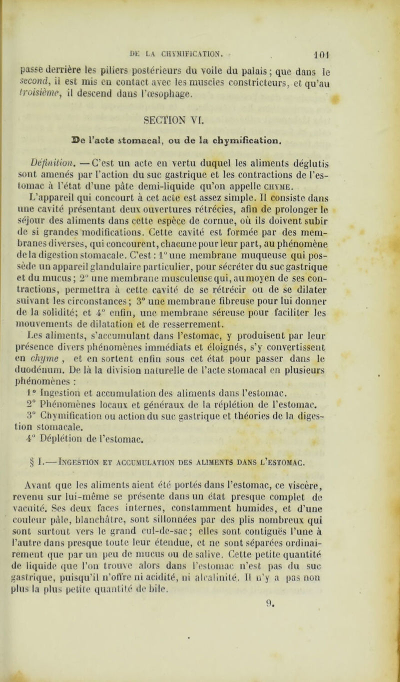 passe derrière les piliers postérieurs du voile du palais ; que dans le second, il est mis eu contact avec les muscles constricteurs, et qu’au troisième, il descend dans l'œsophage. SECTION VI. 33e l’acte stomacal, ou de la chymification. Définition. —C'est un acte en vertu duquel les aliments déglutis sont amenés par l’action du suc gastrique et les contractions de l’es- tomac à l’état d’une pâte demi-liquide qu’on appelle chyme. L’appareil qui concourt à cet acte est assez simple. Il consiste dans une cavité présentant deux ouvertures rétrécies, afin de prolonger le séjour des aliments dans cette espèce de cornue, où ils doivent subir de si grandes modifications. Cette cavité est formée par des mem- branes diverses, qui concourent, chacune pour leur part, au phénomène de la digestion stomacale. C’est : 1 une membrane muqueuse qui pos- sède un appareil glandulaire particulier, pour sécréter du suc gastrique et du mucus ; 2U une membrane musculeuse qui, aumoyen de ses con- tractions, permettra à cette cavité de se rétrécir ou de se dilater suivant les circonstances; 3° une membrane fibreuse pour lui donner de la solidité; et 4° enfin, une membrane séreuse pour faciliter les mouvements de dilatation et de resserrement. Les aliments, s’accumulant dans l’estomac, y produisent par leur présence divers phénomènes immédiats et éloignés, s’y convertissent en chyme , et en sortent enfin sous cet état pour passer dans le duodénum. De là la division naturelle de l’acte stomacal en plusieurs phénomènes : 1° Ingestion et accumulation des aliments dans l’estomac. 2° Phénomènes locaux et généraux de la réplétion de l’estomac, 3° Chymification ou action du suc gastrique et théories de la diges- tion stomacale. 4° Déplétion de l’estomac. § I.—Ingestion et accumulation des aliments dans l’estomac. Avant que les aliments aient été portés dans l’estomac, ce viscère, revenu sur lui-même se présente dans un état presque complet de vacuité. Ses deux faces internes, constamment humides, et d’une couleur pâle, blanchâtre, sont sillonnées par des plis nombreux qui sont surtout vers le grand cul-de-sac; elles sont contiguës l’une à l’autre dans presque toute leur étendue, et ne sont séparées ordinai- rement que par un peu de mucus ou de salive. Cette petite quantité de liquide que l’on trouve alors dans l’estomac n’est pas du suc gastrique, puisqu’il n’offre ni acidité, ni alcalinité. Il n’y a pas non plus la plus petite quantité de bile. 9.