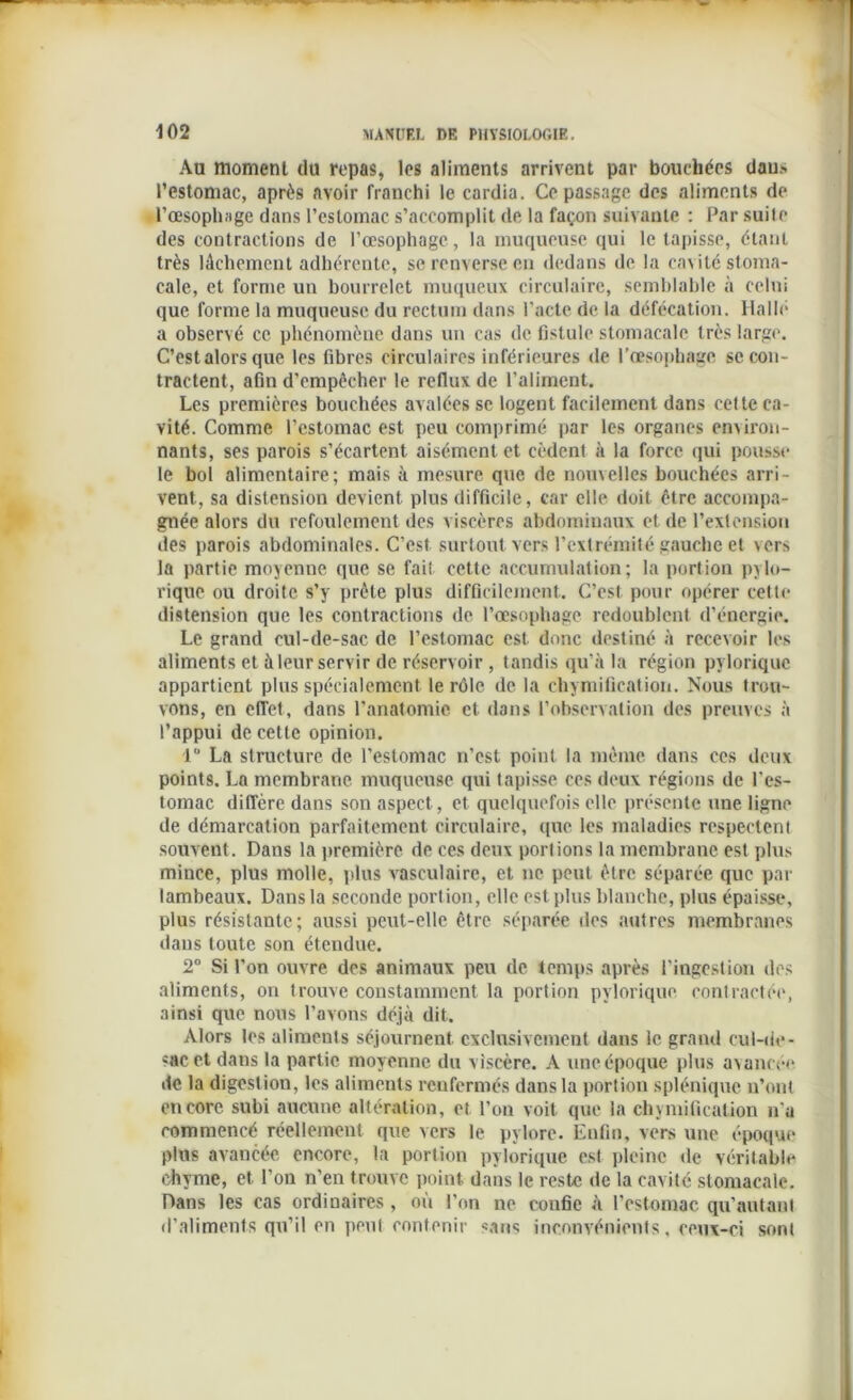 Au moment du repas, les aliments arrivent par bouchées daus l’estomac, après avoir franchi le cardia. Ce passage des aliments de l’œsophage dans l’estomac s’accomplit de la façon suivante : Par suile des contractions de l’œsophage, la muqueuse qui le tapisse, étant très lâchement adhérente, se renverse en dedans de la cavité stoma- cale, et forme un bourrelet muqueux circulaire, semblable à celui que forme la muqueuse du rectum dans l'acte de la défécation. Halle a observé ce phénomène dans un cas de fistule stomacale très large. C’est alors que les libres circulaires inférieures de l’œsophage se con- tractent, afin d’empêcher le reflux de l’aliment. Les premières bouchées avalées se logent facilement dans cette ca- vité. Comme l’estomac est peu comprimé par les organes erniron- nants, ses parois s’écartent aisément et cèdent à la force qui pousse le bol alimentaire; mais à mesure que de nouvelles bouchées arri- vent, sa distension devient plus difficile, car elle doit être accompa- gnée alors du refoulement des viscères abdominaux et de l’extension des parois abdominales. C’est surtout vers l’extrémité gauche et vers la partie moyenne que se fait cette accumulation; la portion pylo- rique ou droite s’y prête plus difficilement. C’est pour opérer cette distension que les contractions de l’œsophage redoublent d’énergie. Le grand cul-de-sac de l’estomac est donc destiné à recevoir les aliments et à leur servir de réservoir , tandis qu’à la région pvloriquc appartient plus spécialement le rôle de la chymification. Nous trou- vons, en effet, dans l'anatomie et dans l’observation des preuves à l’appui de cette opinion. 1° La structure de l’estomac n’est point la même dans ces deux points. La membrane muqueuse qui tapisse ces deux régions de l'es- tomac diffère dans son aspect, et quelquefois elle présente une ligne de démarcation parfaitement circulaire, que les maladies respectent souvent. Dans la première de ces deux portions la membrane est plus mince, plus molle, plus vasculaire, et ne peut être séparée que par lambeaux. Dans la seconde portion, elle est plus blanche, plus épaisse, plus résistante; aussi peut-elle être séparée des autres membranes daus toute son étendue. 2° Si l'on ouvre des animaux peu de temps après l'ingestion des aliments, on trouve constamment la portion pylorique contractée, ainsi que nous l’avons déjà dit. Alors les aliments séjournent exclusivement dans le grand cul-de- sac et dans la partie moyenne du viscère. A une époque plus avancée de la digestion, les aliments renfermés dans la portion splénique n’ont encore subi aucune altération, et l’on voit que la chymification n'a commencé réellement que vers le pylore. Enfin, vers une époque plus avancée encore, la portion pylorique est pleine de véritable chyme, et l’on n'en trouve point dans le reste de la cavité stomacale. Dans les cas ordinaires, où l’on ne confie à l’estomac qu'autant d’aliments qu’il en peut contenir sans inconvénients, ceux-ci sont