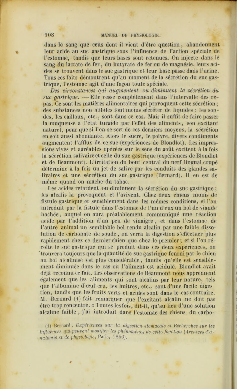 dans le sang que ceux dont il vient d’être question, abandonnent leur acide au suc gastrique sous l’influence de l’action spéciale de l’estomac, tandis que leurs bases sont retenues. On injecte dans le sang du lactate de fer, du butyrate de fer ou de magnésie, leurs aci- des se trouvent dans le suc gastrique et leur base passe dans l’urine. Tous ces faits démontrent qu’au moment de la sécrétion du suc gas- trique, l’estomac agit d’une façon toute spéciale. Des circonstances qui augmentent ou diminuent la sécrétion du suc gastrique. — Elle cesse complètement dans l’intervalle des re- pas. Ce sont les matières alimentaires qui provoquent celte sécrétion ; des substances non alibiles font moins sécréter de liquides: les son- des, les cailloux, etc., sont dans ce cas. Mais il suffit de faire passer la muqueuse à l’état turgide par l’effet des aliments, son excitant naturel, pour que si l’on se sert de ces derniers moyens, la sécrétion en soit aussi abondante. Alors le sucre, le poivre, divers condiments augmentent l’afflux de ce suc (expériences de Blondlot). Les impres- sions vives et agréables opérées sur le sens du goût excitent à la fois la sécrétion salivaire et celle du suc gastrique (expériences de Blondlot et de Beaumont). L’irritation du bout central du nerf lingual coupé détermine à la fois un jet de salive par les conduits des glandes sa- livaires et une sécrétion du suc gastrique (Bernard). 11 eu est de même quand on mâche du tabac. Les acides retardent ou diminuent la sécrétion du suc gastrique ; les alcalis la provoquent et l’avivent. Chez deux chiens munis de fistule gastrique et sensiblement dans les mêmes conditions, si l’on introduit par la fistule dans l’estomac de l’un d’eux un bol de viande hachée, auquel on aura préalablement communiqué une réaction acide par l’addition d’un peu de vinaigre, et dans l’eslomac de l’autre animal un semblable bol rendu alcalin par une faible disso- lution de carbonate de soude, on verra la digestion s’effectuer plus rapidement chez ce dernier chien que chez le premier; et si l’on ré- colte le suc gastrique qui se produit dans ces deux expériences, on 'trouvera toujours que la quantité de suc gastrique fourni par le chien au bol alcalinisé est plus considérable, tandis qu’elle est sensible- ment diminuée dans le cas où l’aliment est acidulé. Blondlot avail déjà reconnu ce fait. Les observations de Beaumont nous apprennent également que les aliments qui sont alcalins par leur nature, tels que l’albumine d’œuf cru, les huîtres, etc., sont d’une facile diges lion, tandis que les fruits verts et acides sont dans le cas contraire. M. Bernard (1) fait remarquer que l’excitant alcalin ne doit pas être trop concentré. « Toutes les fois, dit-il, qu’au lieu d’une solution alcaline faible , j’ai introduit dans l’estomac des chiens du carbo- (1) Bernard, Expériences sur la digestion stomacale et Recherches sur les influences gui peuvent modifier les phénomènes de celte fonction (Archives d'a- natomie et de physiologie, Paris, 184(3).