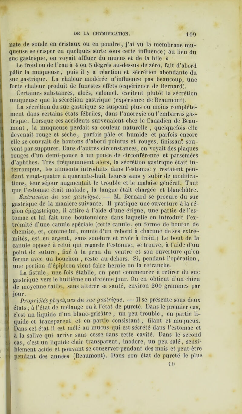 nate de soude en cristaux ou en poudre, j’ai vu la membrane mu- queuse se crisper en quelques sorte sous cette influence; au lieu du suc gastrique, on voyait affluer du mucus et de la bile. » Le froid ou de l’eau à 4 ou 5 degrés au-dessus de zéro, fait d’abord pâlir la muqueuse, puis il y a réaction et sécrétion abondante du suc gastrique. La chaleur modérée n’iufluence pas beaucoup, uue forte chaleur produit de funestes effets (expérience de Bernard). Certaines substances, aloës, calomel, excitent plutôt la sécrétion muqueuse que la sécrétion gastrique (expérience de Beaumont). La sécrétion du suc gastrique se suspend plus ou moins complète- ment dans certains états fébriles, dans l’anorexie ou l’embarras gas- trique. Lorsque ces accidents survenaient chez le Canadien de Beau- mont , la muqueuse perdait sa couleur naturelle , quelquefois elle devenait rouge et sèche, parfois pâle et humide et parfois encore elle se couvrait de boutons d’abord pointus et rouges, finissant sou- vent par suppurer. Dans d’autres circonstances, on voyait des plaques rouges d’un demi-pouce à un pouce de circonférence et parsemées d’aphthes. Très fréquemment alors, la sécrétion gastrique était in- terrompue, les aliments introduits dans l’estomac y restaient pen- dant vingt-quatre à quarante-huit heures sans y subir de modifica- tions, leur séjour augmentait le trouble et le malaise général. Tant que l’estomac était malade, la langue était chargée et blanchâtre. Extraction du suc gastrique. — M. Bernard se procure du suc gastrique de la manière suivante. Il pratique une ouverture à la ré- gion épigastrique, il attire à l’aide d’une érigne, une partie de l’es- tomac et lui fait une boutonnière dans laquelle on introduit l’ex- trémité d’une canule spéciale (cette canule, en forme de bouton de chemise, et, comme lui, munie d’un rebord à chacune de scs extré- mités, est en argent, sans soudure et rivée à froid.) Le bout de la canule opposé à celui qui regarde l’estomac, se trouve, à l’aide d’un point de suture , fixé à la peau du ventre et son ouverture qu’on ferme avec un bouchon , reste au dehors. Si, pendant l’opération, une portion d’épiploon vient faire hernie on la retranche. La fistule, uue fois établie, on peut commencer à retirer du suc gastrique vers le huitième ou dixième jour. On en obtient d’un chien de moyenne taille, sans altérer sa santé, environ 200 grammes par jour. Propriétés physiques du suc gastrique. — Il se présente sous deux états; à l’état de mélange ou à l’état de pureté. Dans le premier cas, c’est un liquide d’un blanc-grisâtre , un peu trouble, en partie li- quide et transparent et en partie consistant, filant et muqueux. Dans cet état il est mêlé au mucus qui est sécrété dans l’estomac et à la salive qui arrive sans cesse dans cette cavité. Dans le second I cas, c’est un liquide clair transparent, inodore, un peu salé, sensi- l! blemcnt acide et pouvant se conserver pendant des mois et peut-être ' pendant des années (Beaumont). Dans son état de pureté le plus 10