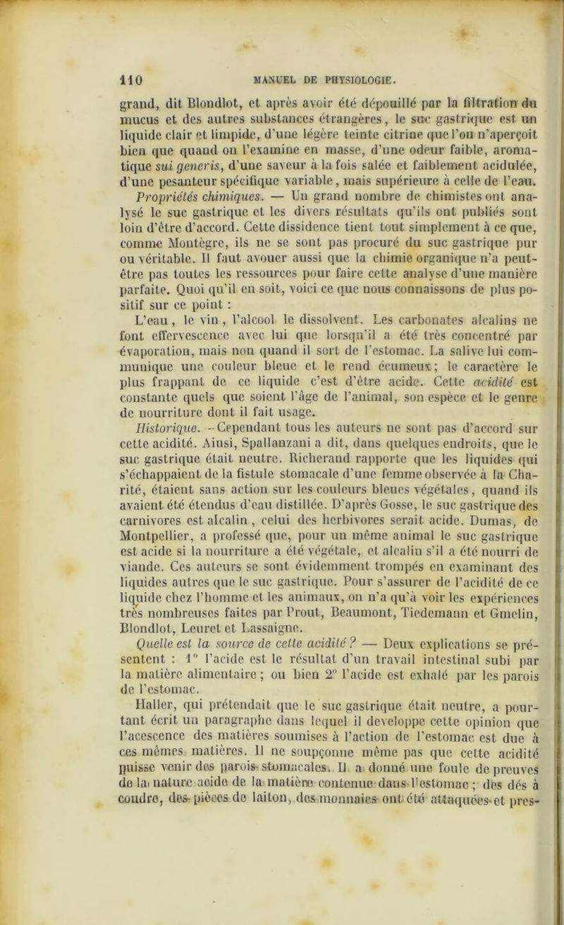 graml, dit Blondlot, et après avoir été dépouillé par la filtration du mucus et des autres substances étrangères, le suc gastrique est un liquide clair et limpide, d’une légère teinte citrine que l’on n’aperçoit bien que quand on l’examine en masse, d’une odeur faible, aroma- tique sui generis, d’une saveur à la fois salée et faiblement acidulée, d’une pesanteur spécifique variable, mais supérieure à celle de l’eau. Propriétés chimiques. — Un grand nombre de chimistes ont ana- lysé le suc gastrique et les divers résultats qu’ils ont publiés sont loin d’ètre d’accord. Celte dissidence lient tout simplement à ce que, comme Moutègrc, ils ne se sont pas procuré du suc gastrique pur ou véritable. Il faut avouer aussi que la chimie organique n’a peut- être pas toutes les ressources pour faire cette analyse d’une manière parfaite. Quoi qu'il en soit, voici ce que nous connaissons de plus po- sitif sur ce point : L’eau , le vin , l’alcool le dissolvent. Les carbonates alcalins ne font effervescence avec lui que lorsqu’il a été très concentré par évaporation, mais non quand il sort de l’estomac. La salive lui com- munique une couleur bleue et le rend écumeux ; le caractère le plus frappant de ce liquide c’est d’ètre acide. Cette acidité est constante quels que soient l’àge de l’animal, son espèce et le genre de uourriturc dont il fait usage. Historique. -Cependant tous les auteurs ne sont pas d'accord sur cette acidité. Aiusi, Spallanzani a dit, dans quelques endroits, que le suc gastrique était neutre. Richeraud rapporte que les liquides qui s’échappaient de la fistule stomacale d’une femme observée à la Cha- rité, étaient sans action sur les couleurs bleues végétales, quand ils avaient été étendus d’eau distillée. D’après Gosse, le suc gastrique des carnivores est alcalin, celui des herbivores serait acide. Dumas, de Montpellier, a professé que, pour un même animal le suc gastrique est acide si la nourriture a été végétale, et alcalin s’il a été nourri de viande. Ces auteurs se sont évidemment trompés en examinant des liquides autres que le suc gastrique. Pour s’assurer de l’acidité de ce liquide chez l’homme et les animaux, on n’a qu’à voir les expériences très nombreuses faites par Prout, Beaumont, Tiedemann et Gmelin, Blondlot, Leurct et Lassaigne. Quelle est la source de celte acidité? — Deux explications se pré- sentent : i l’acide est le résultat d’un travail intestinal subi par la matière alimentaire ; ou bien 2° l'acide est exhalé par les parois de l’estomac. Haller, qui prétendait que le suc gastrique était neutre, a pour- tant écrit un paragraphe dans lequel il développe cette opinion que l’acescence des matières soumises à l’action de l’estomac est due à ces mêmes matières. Il ne soupçonne même pas que cette acidité puisse venir dos parois-stomacales. Il a donné une foule de preuves do la- nature acide de la matière contenue dans Pestomnc ; des dés à coudre, dos-pièces de laiton, des monnaies ont été attaquées'et près-