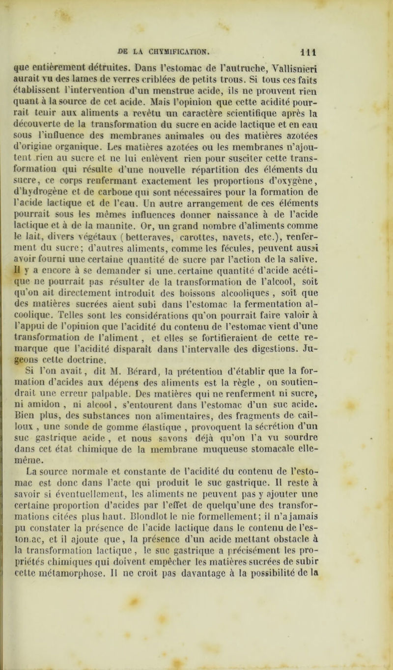 que entièrement détruites. Dans l’estomac de l’autruche, Vallisnieri aurait vu des lames de verres criblées de petits trous. Si tous ces faits établissent l’intervention d’un menstrué acide, ils ne prouvent rien quant à la source de cet acide. Mais l’opiuion que cette acidité pour- rait tenir aux aliments a revêtu un caractère scientifique après la découverte de la transformation du sucre en acide lactique et en eau sous l’influence des membranes animales ou des matières azotées d’origine organique. Les matières azotées ou les membranes n’ajou- tent rien au sucre et ne lui enlèvent rien pour susciter cette trans- formation qui résulte d’une nouvelle répartition des éléments du sucre, ce corps renfermant exactement les proportions d’oxygène, d’hydrogène et de carbone qui sont nécessaires pour la formation de l’acide lactique et de l’eau. Un autre arrangement de ces éléments pourrait sous les mêmes influences donner naissance à de l’acide lactique et à de la mannite. Or, un grand nombre d’aliments comme le lait, divers végétaux (betteraves, carottes, navets, etc.), renfer- ment du sucre; d’autres aliments, comme les fécules, peuvent aussi avoir fourni une certaine quantité de sucre par l’action delà salive. Il y a encore à se demander si une. certaine quantité d’acide acéti- que ne pourrait pas résulter de la transformation de l’alcool, soit qu’on ait directement introduit des boissons alcooliques , soit que des matières sucrées aient subi dans l’estomac la fermentation al- coolique. Telles sont les considérations qu’on pourrait faire valoir à l’appui de l’opinion que l’acidité du contenu de l’estomac vient d’une transformation de l’aliment, et elles se fortifieraient de cette re- marque que l’acidité disparait dans l’intervalle des digestions. Ju- geons cette doctrine. Si l’on avait, dit M. Bérard, la prétention d’établir que la for- mation d’acides aux dépens des aliments est la règle , on soutien- drait une erreur palpable. Des matières qui ne renferment ni sucre, ni amidon , ni alcool, s’entourent dans l’estomac d’un suc acide. Bien plus, des substances non alimentaires, des fragments de cail- loux , une sonde de gomme élastique , provoquent la sécrétion d’un suc gastrique acide , et nous savons déjà qu’on l’a vu sourdre dans cet état chimique de la membrane muqueuse stomacale elle- même . La source normale et constante de l’acidité du contenu de l’esto- mac est donc dans l’acte qui produit le suc gastrique. Il reste à savoir si éventuellement, les aliments ne peuvent pas y ajouter une certaine proportion d’acides par l'effet de quelqu’une des transfor- mations citées plus haut. Blondlotlc nie formellement; il n’ajamais pu constater la présence de l’acide lactique dans le contenu de fes- ton. ac, et il ajoute que, la présence d’un acide mettant obstacle à la transformation lactique, le suc gastrique a précisément les pro- priétés chimiques qui doivent empêcher les matières sucrées de subir cette métamorphose. Il uc croit pas davantage à la possibilité de la