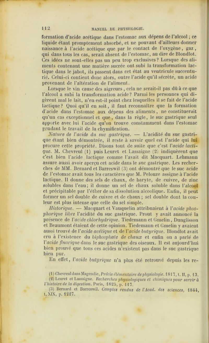 formation d’acide acétique dans l’estomac aux dépens de l’alcool ; ce liquide étant promptement absorbé, et ne pouvant d’ailleurs donner naissance à l’acide acétique que par le contact de l’oxygène, gaz , qui dans tous les cas, serait absent de l’estomac, au dire de Blondlot. Ces idées ne sont-elles pas un peu trop exclusives? Lorsque des ali- ments contenant une matière sucrée ont subi la transformation lac- tique dans le jabot, ils passent dans cet état au ventricule succentu- rié. Celui-ci contient donc alors, outre l’acide qu’il sécrète, un acide provenant de l’altération de l’aliment. Lorsque le vin cause des aigreurs , cela ne serait-il pas dû à ce que l’alcool a subi la transformation acide? Parmi les personnes qui di- gèrent mal le lait, u’cu est-il point chez lesquelles il se fait de l’acide lactique? Quoi qu’il en soit, il faut reconnaître que la formation d’acide dans l’estomac aux dépens des aliments, ne constituerait qu’un cas exceptionnel et que, dans la règle, le suc gastrique seul apporte avec lui l’acide qu’on trouve constamment dans l’estomac pendant le travail de la chymification. Nature de l'acide du suc gastrique. — L’acidité du suc gastri- que étant bien démontrée, il reste à savoir quel est l’acide qui lui procure cette propriété. Disons tout de suite que c’est l'acide lacti- que. M. Ghevreul (1) puis Leuret et Lassaigne (2l indiquèrent que c’est bien l'acide lactique comme l’avait dit Maequart. Lehmann assure aussi avoir aperçu cet acide dans le suc gastrique. Les recher- ches de MM. Bernard et Barreswil (3) ont démontré que le suc acide de l’estomac avait tous les caractères que M. Pelouze assigne à l’acide lactique. Il donne des sels de chaux, de baryte, de cuivre, de zinc solubles dans l’eau; il donne un sel de chaux soluble dans l'alcool et précipitable par l’éther de sa dissolution alcoolique. Enfin, il peut former un sel double de cuivre et de chaux ; sel double dont la cou- leur est plus intense que celle du sel simple. Historique. — Maequart et Vauquelin attribuaient à l'acide phos- phorique libre l’acidité du suc gastrique. Prout y avait annoncé la présence de l'acide chlorhydrique. Tiedemann et Gmelin, Dunglisson et Beaumont étaient de cette opinion. Tiedemann et Gmelin y avaient aussi trouvé de l'acide acétique et de. l'acide butyrique. Blondlot avait cru à l’existence du bipliosphate de chaux et enfin on a parlé de l'acide flnorique dans le suc gastrique des oiseaux. Il est aujourd’hui bien prouvé que tous ces acides n’existent pas dans le suc gastrique bien pur. En effet, l’acide butyrique n’a plus été retrouvé depuis les rc- (1) Chcvrcul dans Magendie, Précis élémentaire de physiologie. 1817, t. II, p. 13. (-) Leuret et Lassaigne. Recherches physiologiques et chimiques pour servir à l’histoire de la digestion. Paris, 1825, p. H 7. (3) Bernard et Barreswil. Comptes rendus de l’Acad. des sciences, 1844, t.XIX, p. 1227.