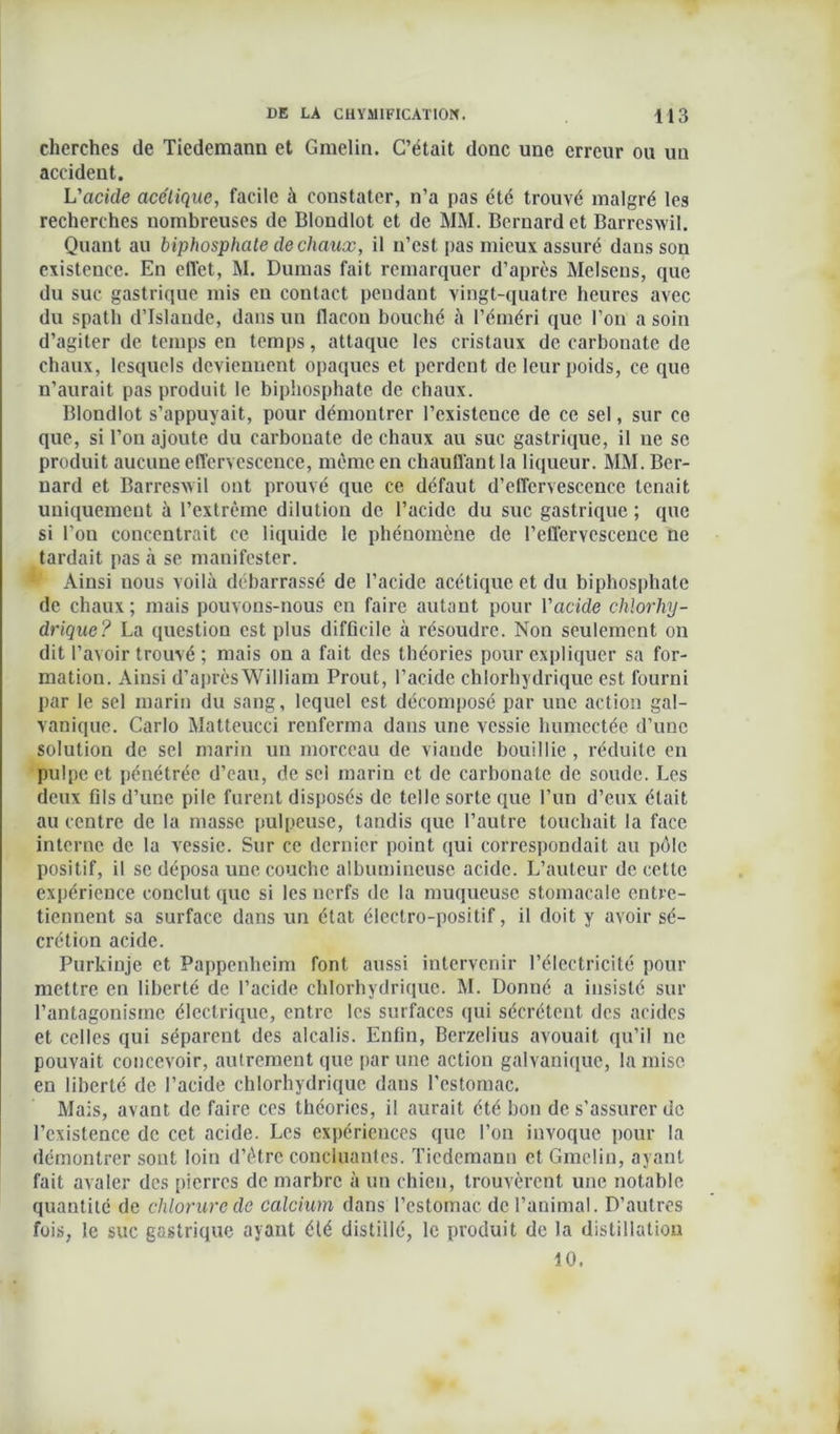 cherches de Tiedemann et Gmelin. C’était donc une erreur ou un accident. L’acide acétique, facile à constater, n’a pas été trouvé malgré les recherches nombreuses de Blondlot et de MM. Bernard et Barreswil. Quant au biphosphale de chaux, il n’est pas mieux assuré dans son existence. En effet, M. Dumas fait remarquer d’après Melseus, que du suc gastrique mis eu contact pendant vingt-quatre heures avec du spath d’Islande, dans un flacon bouché à l’éméri que l’on a soin d’agiter de temps en temps, attaque les cristaux de carbonate de chaux, lesquels deviennent opaques et perdent de leur poids, ce que n’aurait pas produit le biphosphate de chaux. Blondlot s’appuyait, pour démontrer l’existence de ce sel, sur ce que, si l’on ajoute du carbonate de chaux au suc gastrique, il ue se produit aucune effervescence, même en chauffant la liqueur. MM. Ber- nard et Barresxvil ont prouvé que ce défaut d’effervescence tenait uniquement à l’extrême dilution de l’acide du suc gastrique ; que si l’on concentrait ce liquide le phénomène de l’effervescence ne tardait pas à se manifester. Ainsi nous voilà débarrassé de l’acide acétique et du biphosphate de chaux; mais pouvons-nous en faire autant pour l'acide chlorhy- drique? La question est plus difficile à résoudre. Non seulement on dit l’avoir trouvé ; mais on a fait des théories pour expliquer sa for- mation. Ainsi d’aprèsWilliam Prout, l’acide chlorhydrique est fourni par le sel marin du sang, lequel est décomposé par une action gal- vanique. Carlo Matteucci renferma dans une vessie humectée d’une solution de sel marin un morceau de viaude bouillie , réduite en pulpe et pénétrée d’eau, de sel marin et de carbonate de soude. Les deux fils d’une pile furent disposés de telle sorte que l’un d’eux était au centre de la masse pulpeuse, tandis que l’autre touchait la face interne de la vessie. Sur ce dernier point qui correspondait au pôle positif, il se déposa une couche albumineuse acide. L’auteur de cette expérience conclut que si les nerfs de la muqueuse stomacale entre- tiennent sa surface dans un état électro-positif, il doit y avoir sé- crétion acide. Purkinje et Pappenheim font aussi intervenir l’électricité pour mettre en liberté de l’acide chlorhydrique. M. Donné a insisté sur l’antagonisme électrique, entre les surfaces qui sécrètent des acides et celles qui séparent des alcalis. Enfin, Berzclius avouait qu’il ne pouvait concevoir, autrement que par une action galvanique, la mise en liberté de l’acide chlorhydrique dans l'estomac. Mais, avant de faire ces théories, il aurait été bon de s’assurer de l’existence de cet acide. Les expériences que l’on invoque pour la démontrer sont loin d’être concluantes. Tiedcmanu et Gmelin, ayant fait avaler des pierres de marbre à un chien, trouvèrent une notable quantité de chlorure de calcium dans l’estomac de l’animal. D’autres fois, le suc gastrique ayant été distillé, le produit de la distillation 10.