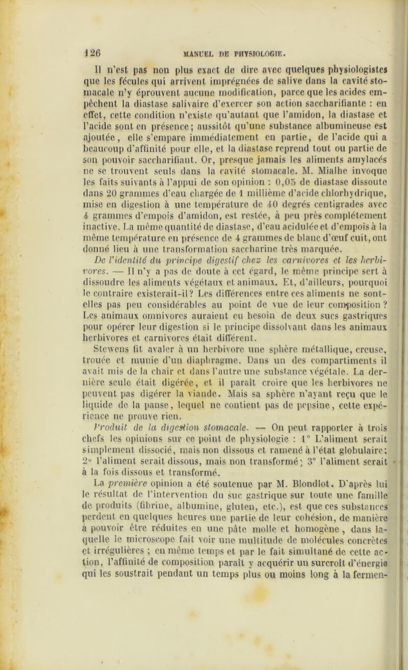Il n’est pas non plus exact de dire avec quelques physiologistes que les fécules qui arrivent, imprégnées de salive dans la cavité sto- macale n’y éprouvent aucune modification, parce que les acides em- pêchent la diastase salivaire d’exercer son action saccharifiante : en etTct, cette condition n’existe qu’autant que l’amidon, la diastase et l’acide sont en présence; aussitôt qu’une substance albumineuse est ajoutée, elle s’empare immédiatement eu partie, de l’acide qui a beaucoup d’afûnité pour elle, et la diastase reprend tout ou partie de son pouvoir saccharifiant. Or, presque jamais les aliments amylacés ne se trouvent seuls daus la cavité stomacale. M. Mialhe invoque les faits suivants à l’appui de son opinion : 0,05 de diastase dissoute dans 20 grammes d’eau chargée de 1 millième d’acide chlorhydrique, mise en digestion à une température de 40 degrés centigrades avec -4 grammes d’empois d’amidon, est restée, à peu près complètement inactive. La même quantité de diastase, d’eau acidulée et d’empois à la même température en présence de 4 grammes de blanc d’œuf cuit, ont donné lieu à une transformation saccharine très marquée. De Videntité du principe digestif chez les carnivores et les herbi- vores. — Il n’y a pas de doute à cet égard, le même principe sert à dissoudre les aliments végétaux et animaux. Et, d’ailleurs, pourquoi le contraire existerait-il? Les différences entre ces aliments ne sont- elles pas peu considérables au point de vue de leur composition? Les animaux omnivores auraient eu besoin de deux sucs gastriques pour opérer leur digestion si le principe dissolvant dans les animaux herbivores et carnivores était différent. Stewens fit avaler à un herbivore une sphère métallique, creuse, trouée et munie d’un diaphragme. Dans un des compartiments il avait mis de la chair et dans l’autre une substance végétale. La der- nière seule était digérée, et il parait croire que les herbivores ne peuvent pas digérer la viande. Mais sa sphère n’ayant reçu que le liquide de la panse, lequel ne contient pas de pepsine, celte expé- rience ne prouve rien. Produit de la digeMion stomacale. — On peut rapporter à trois chefs les opinions sur ce point de physiologie : 1° L’aliment serait simplement dissocié, mais non dissous et ramené à l’état globulaire; 2u l’aliment serait dissous, mais non transformé; 3° l’aliment serait • à la fois dissous et transformé. La première opinion a été soutenue par M. Blondlot. D'après lui le résultat de l’intervention du suc gastrique sur toute une famille de produits (fibrine, albumine, gluten, etc.), est que ces substances perdent eu quelques heures une partie de leur cohésion, de manière à pouvoir être réduites en une pâte molle et homogène, dans la- quelle le microscope fait voir une multitude de molécules concrètes et irrégulières ; en même temps et par le fait simultané de cette ac- tion, l’affinité de composition parait y acquérir uu surcroît d’énergia qui les soustrait pendant un temps plus ou moins long à la fermen-