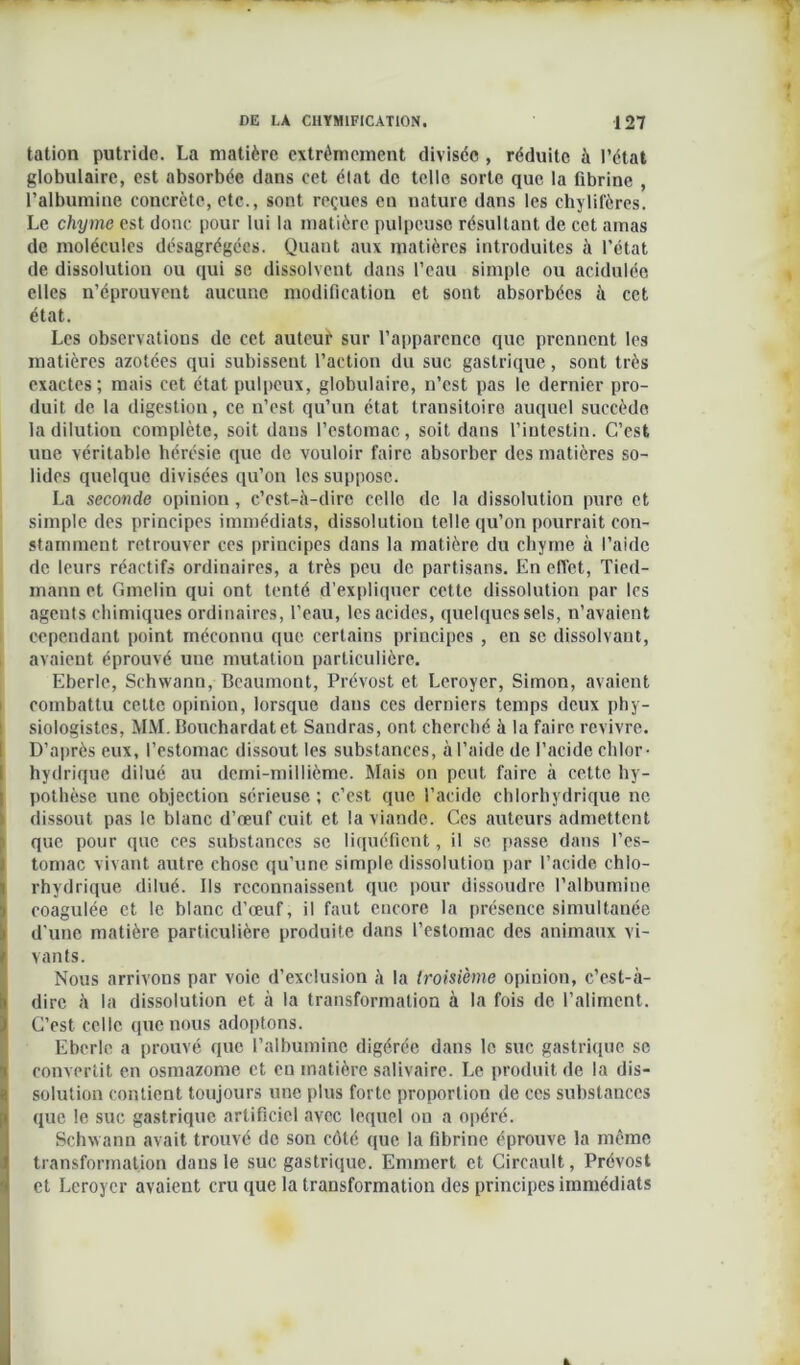tation putride. La matière extrêmement divisée , réduite à l’état globulaire, est absorbée dans cet état de telle sorte que la fibrine , l’albumine coucrète, etc., sont reçues eu nature dans les chylifères. Le chyme est donc pour lui la matière pulpeuse résultant de cet amas de molécules désagrégées. Quant aux matières introduites à l’état de dissolution ou qui se dissolvent dans l’eau simple ou acidulée elles n’éprouvent aucune modification et sont absorbées à cet état. Les observations de cet auteur sur l’apparence que prennent les matières azotées qui subissent l’action du suc gastrique, sont très exactes; mais cet état pulpeux, globulaire, n’est pas le dernier pro- duit de la digestion, ce n’est qu’un état transitoire auquel succède la dilution complète, soit dans l’estomac, soit dans l’intestin. C’est une véritable hérésie que de vouloir faire absorber des matières so- lides quelque divisées qu’on les suppose. La seconde opinion, c’est-à-dire celle de la dissolution pure et simple des principes immédiats, dissolution telle qu’on pourrait con- stamment retrouver ces principes dans la matière du chyme à l’aide de leurs réactifs ordinaires, a très peu de partisans. En effet, Tied- mann et Gmelin qui ont tenté d’expliquer cette dissolution par les agents chimiques ordinaires, l’eau, les acides, quelques sels, n’avaient cependant point méconnu que certains principes , en se dissolvant, avaient éprouvé une mutation particulière. Eberlc, Schwann, Beaumont, Prévost et Leroycr, Simon, avaient combattu cette opinion, lorsque dans ces derniers temps deux phy- siologistes, MM. Bouchardatet Sandras, ont cherché à la faire revivre. D’après eux, l’estomac dissout les substances, à l’aide de l’acide chlor- hydrique dilué au demi-millième. Mais on peut faire à cette hy- pothèse une objection sérieuse; c’est que l’acide chlorhydrique ne dissout pas le blanc d’œuf cuit et la viande. Ces auteurs admettent que pour que ces substances se liquéfient , il se passe dans l’es- tomac vivant autre chose qu’une simple dissolution par l’acide chlo- rhydrique dilué. Bs reconnaissent que pour dissoudre l’albumine coagulée et le blanc d’œuf, il faut encore la présence simultanée d'une matière particulière produite dans l’estomac des animaux vi- vants. Nous arrivons par voie d’exclusion à la troisième opinion, c’est-à- dire à la dissolution et à la transformation à la fois de l’aliment. C’est celle que nous adoptons. Eberlc a prouvé que l’albumine digérée dans le suc gastrique se convertit en osmazome et en matière salivaire. Le produit de la dis- solution contient toujours une plus forte proportion de ces substances Ique le suc gastrique artificiel avec lequel on a opéré. Schwann avait trouvé de son côté que la fibrine éprouve la même transformation dans le suc gastrique. Emmert et Circault, Prévost et Leroycr avaient cru que la transformation des principes immédiats
