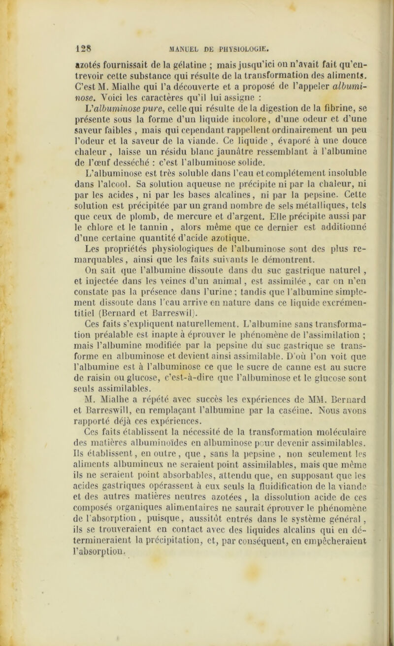 azotés fournissait de la gélatine ; mais jusqu’ici ou n’avait fait qu’en- trevoir cette substance qui résulte de la transformation des aliments. C’est M. Miallie qui l’a découverte et a proposé de l’appeler albumi- nose. Voici les caractères qu’il lui assigne : L'albuminose pure, celle qui résulte delà digestion de la fibrine, se présente sous la forme d’un liquide incolore, d’une odeur et d’une saveur faibles , mais qui cependant rappellent ordinairement un peu l’odeur et la saveur de la viande. Ce liquide , évaporé à une douce chaleur , laisse un résidu blanc jaunâtre ressemblant à l’albumine de l’oeuf desséché : c’est l’albuminose solide. L’albuminose est très soluble dans l’eau et complètement insoluble dans l’alcool. Sa solution aqueuse ne précipite ni par la chaleur, ni par les acides, ni par les bases alcalines, ni par la pepsine. Cette solution est précipitée par un grand nombre de sels métalliques, tels que ceux de plomb, de mercure et d’argent. Elle précipite aussi par le chlore et le tannin , alors même que ce dernier est additionné d’une certaine quantité d’acide azotique. Les propriétés physiologiques de l’albuminose sont des plus re- marquables, ainsi que les faits suivants le démontrent. On sait que l’albumine dissoute dans du suc gastrique naturel , et injectée dans les veines d’un animal, est assimilée, car on n’en constate pas la présence dans l’urine; tandis que l’albumine simple- ment dissoute dans l’eau arrive en nature dans ce liquide excrémen- titiel (Bernard et Barresvvil). Ces faits s’expliquent naturellement. L’albumine sans transforma- tion préalable est inapte à éprouver le phénomène de l’assimilation ; mais l’albumine modifiée par la pepsine du suc gastrique se trans- forme en albuminose et devient ainsi assimilable. D’où l’on voit que l’albumine est à l’albuminose ce que le sucre de canne est au sucre de raisin ou glucose, c’est-à-dire que l’albuminose et le glucose sont seuls assimilables. M. Mialhe a répété avec succès les expériences de MM. Bernard et Barresvvill, en remplaçant l’albumine par la caséine. Nous avons rapporté déjà ces expériences. Ces faits établissent la nécessité de la transformation moléculaire des matières albuminoïdes en albuminose pour devenir assimilables. Ils établissent, en outre , que , sans la pepsine , non seulement les aliments albumineux ne seraient point assimilables, mais que même ils ne seraient point absorbables, attendu que, eu supposant que les acides gastriques opérassent à eux seuls la fluidification de la viande et des autres matières neutres azotées , la dissolution acide de ces composés organiques alimentaires ne saurait éprouver le phénomène de l'absorption, puisque, aussitôt entrés dans le système général, ils se trouveraient en contact avec des liquides alcalins qui en dé- termineraient la précipitation, et, par conséquent, en empêcheraient l’absorption.