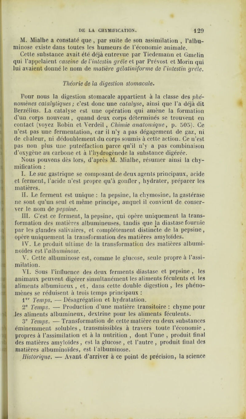 M. Mialhe a constaté que, par suite de son assimilation , l’aibu- minose existe dans toutes les humeurs de l’économie animale. Cette substance avait été déjà entrevue par Tiedemann et Gmelin qui l’appelaient cascine de l’intestin grêle et par Prévost et Morin qui lui avaient donné le nom de matière gélaliniforme de l'intestin grêle. Pour nous la digestion stomacale appartient à la classe des phé- nomènes calalytiques ; c’est donc une catalyse, ainsi que l’a déjà dit Berzélius. La catalyse est une opération qui amène la formation d’un corps nouveau, quand deux corps déterminés se trouvent en ! contact (voyez Robin et Vcrdeil, Chimie anatomique, p. 505). Ce n’est pas une fermentation, car il n’y a pas dégagement de gaz, ni de chaleur, ni dédoublement du corps soumis à cette action. Ce n’est pas non plus une putréfaction parce qu’il n’y a pas combinaison d’oxygène au carbone et à l’hydrogènede la substance digérée. Nous pouvons dès lors, d’après M. Mialhe, résumer ainsi la chy- mification : il. Le suc gastrique se composant de deux agents principaux, acide et ferment, l’acide n’est propre qu’à gonfler, hydrater, préparer les matières. IL Le ferment est unique : la pepsine, la chymosine, lagastérase ne sont qu’un seul et même principe, auquel il convient de conser- ver le nom de pepsine. III. C’est ce ferment, la pepsine, qui opère uniquement la trans- formation des matières albumineuses, taudis que la diastase fournie par les glandes salivaires, et complètement distincte de la pepsine, opère uniquement ia transformation des matières amyloïdes. IV. Le produit ultime de la transformation des matières albumi- noïdes est Yallumïnose. V. Cette albuminose est, comme le glucose, seule propre à l’assi- 11 milation. VI. Sous l’influence des deux ferments diastase et pepsine , les t| animaux peuvent digérer simultanément les aliments féculents et les aliments albumineux , et, dans cette double digestion, les phéno- mènes se réduisent à trois temps principaux : 1er Temps. — Désagrégation et hydratation. 2e Temps. — Production d’une matière transitoire : chyme pour les aliments albumineux, dextrine pour les aliments féculents. 3e Temps. — Transformation de cette matière en deux substances (éminemment solubles , transmissibles à travers toute l’économie , propres à l’assimilation et à la nutrition , dont l’une , produit final des matières amyloïdes, est la glucose , et l’autre , produit final des matières albuminoïdes, est l’albuminose. Historique. — Ayant d’arriver à ce point de précision, la science Théorie de la digestion stomacale.