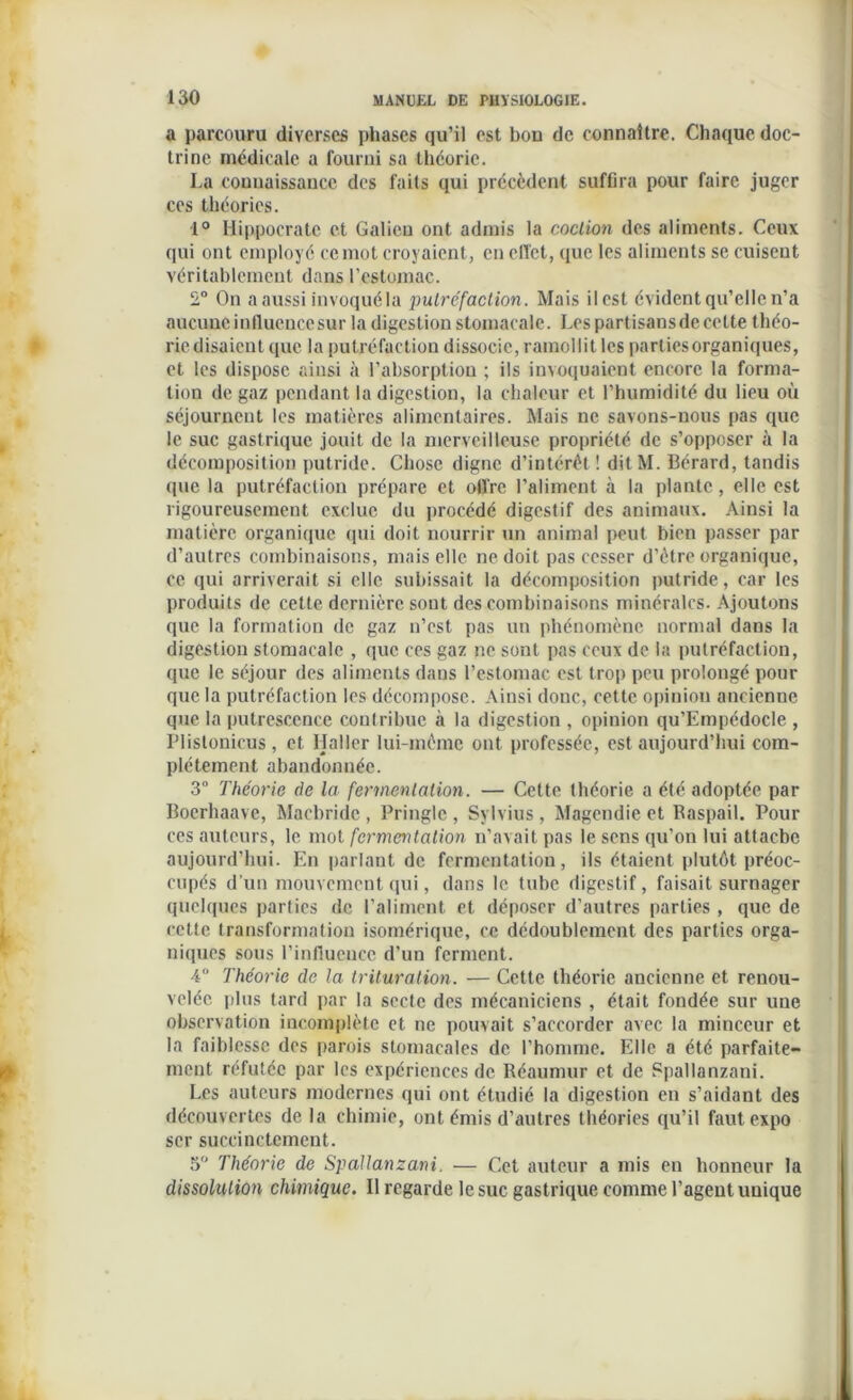 a parcouru diverses phases qu’il est bon de connaître. Chaque doc- trine médicale a fourni sa théorie. La connaissance des faits qui précèdent suffira pour faire juger ces théories. 1° Hippocrate et Galien ont admis la coclion des aliments. Ceux qui ont employé ce mot croyaient, en effet, que les aliments se cuisent véritablement dans l’estomac. 2° On a aussi invoquéla putréfaction. Mais ilest évident qu’elle n’a aucune influenccsur la digestion stomacale. Les partisans de cette théo- rie disaient que la put réfaction dissocie, ramollit les parties organiques, et les dispose ainsi à l’absorption ; ils invoquaient encore la forma- tion de gaz pendant la digestion, la chaleur et l’humidité du lieu où séjournent les matières alimentaires. Mais ne savons-nous pas que le suc gastrique jouit de la merveilleuse propriété de s’opposer à la décomposition putride. Chose digne d’intérêt! ditM. 13érard, tandis que la putréfaction prépare et offre l’aliment à la plante, elle est rigoureusement exclue du procédé digestif des animaux. Ainsi la matière organique qui doit nourrir un animal peut bien passer par d’autres combinaisons, mais elle ne doit pas cesser d’étre organique, ce qui arriverait si elle subissait la décomposition putride, car les produits de cette dernière sont des combinaisons minérales. Ajoutons que la formation de gaz n’est pas un phénomène normal dans la digestion stomacale , que ces gaz ne sont pas ceux de la putréfaction, que le séjour des aliments dans l’estomac est trop peu prolongé pour que la putréfaction les décompose. Ainsi donc, cette opinion ancienne que la putrescence contribue à la digestion , opinion qu’Empédocle , Plislonicus, et Haller lui-même ont professée, est aujourd’hui com- plètement abandonnée. 3° Théorie de la fermentation. — Cette théorie a été adoptée par Bocrhaave, Macbride , Pringlc , Sylvius , Magendie et Raspail. Pour ces auteurs, le mot fermeritalion n’avait pas le sens qu’on lui attache aujourd’hui. En parlant de fermentation, ils étaient plutôt préoc- cupés d’un mouvement qui, dans le tube digestif, faisait surnager quelques parties de l’aliment et déposer d’autres parties , que de cette transformation isomérique, ce dédoublement des parties orga- niques sous l’influcucc d'un ferment. 4° Théorie de la trituration. — Cette théorie ancienne et renou- velée plus tard par la secte des mécaniciens , était fondée sur une observation incomplète et ne pouvait s’accorder avec la minceur et la faiblesse des parois stomacales de l’homme. Elle a été parfaite- ment réfutée par les expériences de Réaumur et de Spallanzani. Les auteurs modernes qui ont étudié la digestion en s’aidant des découvertes de la chimie, ont émis d’autres théories qu’il faut expo scr succinctement. 3 Théorie de Spallanzani. — Cet auteur a mis en honneur la dissolution chimique. Il regarde le suc gastrique comme l’agent unique