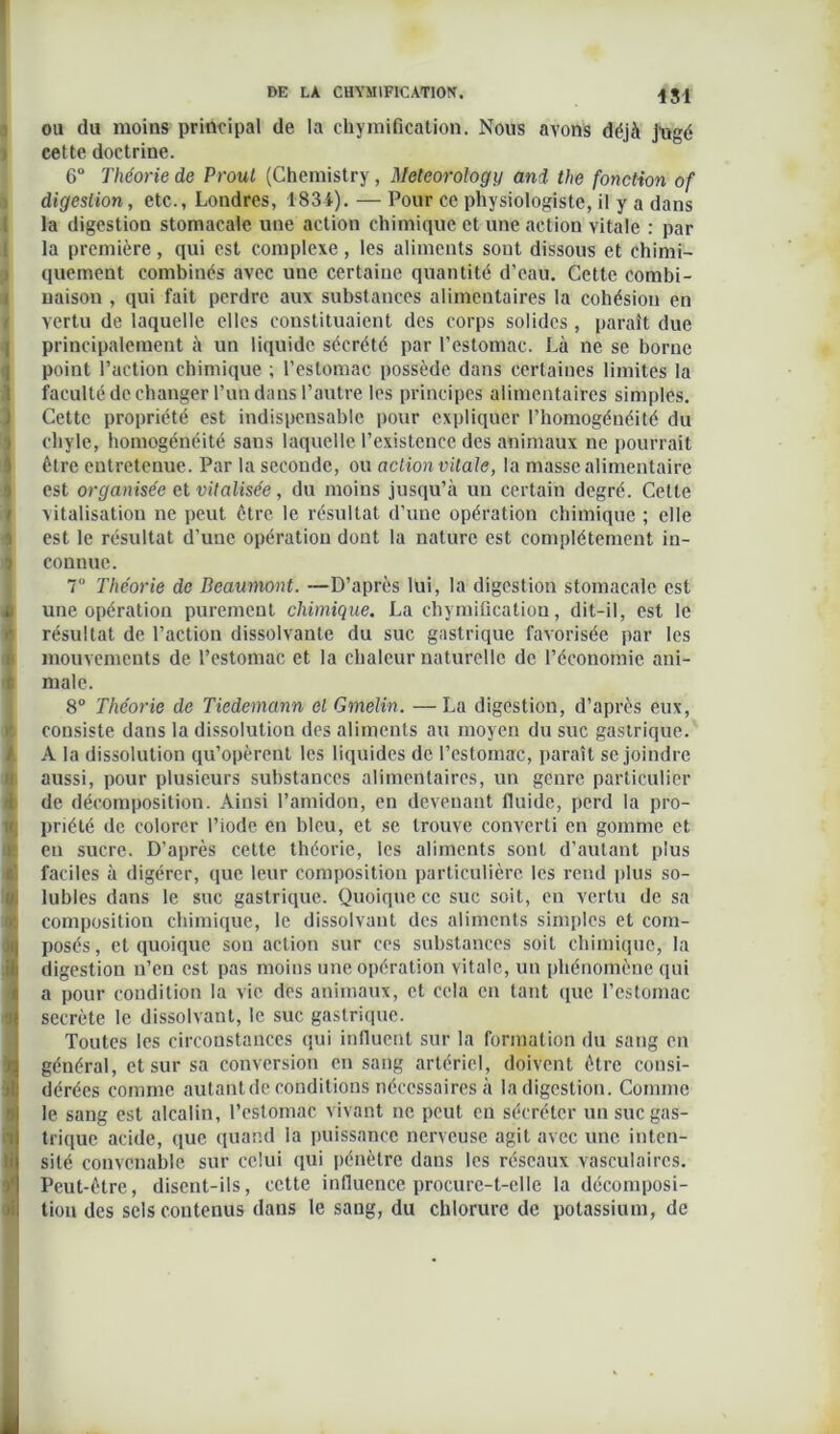 il 1S1 ou du moins principal de la chymification. Nous avons déjà jugé cette doctrine. 6° Théorie de Prout (Chemistry, Meteorology and the fonction of digestion, etc., Londres, 1834). — Pour ce physiologiste, il y a dans la digestion stomacale une action chimique et une action vitale : par la première, qui est complexe, les aliments sont dissous et chimi- quement combinés avec une certaine quantité d’eau. Cette combi- naison , qui fait perdre aux substances alimentaires la cohésion en vertu de laquelle elles constituaient des corps solides, paraît due principalement à un liquide sécrété par l’estomac. Là ne se borne point l’action chimique ; l’estomac possède dans certaines limites la faculté de changer l’un dans l’autre les principes alimentaires simples. Cette propriété est indispensable pour expliquer l’homogénéité du chyle, homogénéité sans laquelle l’existence des animaux ne pourrait être entretenue. Par la seconde, ou action vitale, la masse alimentaire est organisée et vitalisée, du moins jusqu’à un certain degré. Cette vitalisation ne peut être, le résultat d’une opération chimique ; elle est le résultat d’une opération dont la nature est complètement in- connue. T‘ Théorie de Beaumont. —D’après lui, la digestion stomacale est une opération purement chimique. La chymification, dit-il, est le résultat de l’action dissolvante du suc gastrique favorisée par les mouvements de l’estomac et la chaleur naturelle de l’économie ani- male. 8° Théorie de Tiedemann et Gmelin. —La digestion, d’après eux, consiste dans la dissolution des aliments au moyen du suc gastrique. A la dissolution qu’opèrent les liquides de l’estomac, paraît se joindre aussi, pour plusieurs substances alimentaires, un genre particulier de décomposition. Ainsi l’amidon, en devenant fluide, perd la pro- priété de colorer l’iode en bleu, et se trouve converti en gomme et eu sucre. D’après cette théorie, les aliments sont d’autant plus faciles à digérer, que leur composition particulière les rend plus so- lubles dans le suc gastrique. Quoique ce suc soit, en vertu de sa composition chimique, le dissolvant des aliments simples et com- posés , et quoique son action sur ces substances soit chimique, la digestion n’en est pas moins une opération vitale, un phénomène qui a pour condition la vie des animaux, et cela en tant que l’estomac secrète le dissolvant, le suc gastrique. Toutes les circonstances qui influent sur la formation du sang en général, et sur sa conversion en sang artériel, doivent être consi- dérées comme autant de conditions nécessaires à la digestion. Comme le sang est alcalin, l’estomac vivant ne peut en sécréter un suc gas- trique acide, que quand la puissance nerveuse agit avec une inten- sité convenable sur celui qui pénètre dans les réseaux vasculaires. Peut-être, disent-ils, cette influence procure-t-elle la décomposi- tion des sels contenus dans le sang, du chlorure de potassium, de