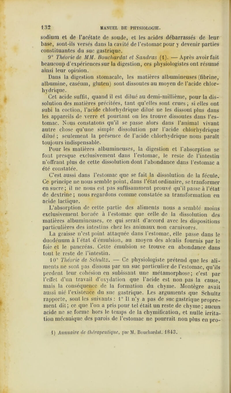 sodium et de l’acétate de soude, et les acides débarrassés de leur base, sont-ils versés dans la cavité de l’estomac pour y devenir parties constituantes du suc gastrique. 9° Théorie de MM. Bouchardat et Sandras (1). —Apres avoir fait beaucoup d’expériences sur la digestion, ces physiologistes ont résumé ainsi leur opinion. Dans la digestion stomacale, les matières albumineuses (fibrine, albumine, caséum, gluten) sont dissoutes au moyen de l’acide chlor- hydrique. Cet acide suffit, quand il est dilué au demi-millième, pour la dis- solution des matières précitées, tant qu’elles sont crues; si elles ont subi la coction, l’acide chlorhydrique dilué ne les dissout plus dans les appareils de verre et pourtant on les trouve dissoutes dans l’es- tomac. Nous constatons qu’il se passe alors dans l’animal vivant autre chose qu’une simple dissolution par l’acide chlorhydrique dilué; seulement la présence de l’acide chlorhydrique nous paraît toujours indispensable. Pour les matières albumineuses, la digestion et l'absorption se font presque exclusivement dans l’estomac, le reste de l’intestin n’offrant plus de cette dissolution dont l’abondance dans l'estomac a été constatée. C’est aussi dans l’estomac que se fait la dissolution de la fécule. Ce principe ne nous semble point, dans l’état ordinaire, setranformer en sucre; il ne nous est pas suffisamment prouvé qu’il passe à l’état de dextrinc ; nous regardons comme constatée sa transformation en acide lactique. L’absorption de cette partie des aliments nous a semblé moins exclusivement bornée à l’estomac que celle de la dissolution des matières albumineuses, ce qui serait d’accord avec les dispositions particulières des intestins chez les animaux non carnivores. La graisse n’est point attaquée dans l’estomac, elle passe dans le duodénum à l’état d’émulsion, au moyen des alcalis fournis par le foie et le pancréas. Celte émulsion se trouve en abondance dans tout le reste de l’intestin. ICC Théorie de Schultz. — Ce physiologiste prétend que les ali- ments ne sont pas dissous par un suc particulier de l’estomac, qu’ils perdent leur cohésion en subissant une métamorphose; c’est par l’effet d’un travail d’oxydation que l’acide est non pas la cause, mais la conséquence de la formation du chyme. Monlègre avait aussi nié l’existence du suc gastrique. Les arguments que Schultz rapporte, sont les suivants: 1° Il n’y a pas de suc gastrique propre- ment dit; ce que l’on a pris pour tel était un reste de chyme; aucun acide ne se forme hors le temps de la chymification, et nulle irrita- tion mécanique des parois de l’estomac ne pourrait nou plus en pro- ■1) Annuaire de thérapeutique, parM. Bouchardat. 1843.