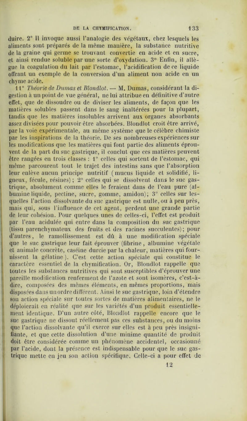(luire. 2° Il invoque aussi l’analogie des végétaux, chez lesquels les aliments sont préparés de la même manière, la substance nutritive de la graine qui germe se trouvant convertie en acide et en sucre, et ainsi rendue soluble par une sorte d’oxydation. 3° Enfin, il allè- gue la coagulation du lait par l’estomac, l’acidification de ce liquide offrant un exemple de la conversion d’un aliment non acide en un chyme acide. •11° Théorie de Dumas et Blondlot. — M. Dumas, considérant la di- gestion à un poiut de vue général, ne lui attribue en définitive d’autre effet, que de dissoudre ou de diviser les aliments, de façon que les matières solubles passent dans le sang inaltérées pour la plupart, tandis que les matières insolubles arrivent aux organes absorbants assez divisées pour pouvoir être absorbées. Blondlot croit être arrivé, par la voie expérimentale, au même système que le célèbre chimiste par les inspirations de la théorie. De ses nombreuses expériences sur les modifications que les matières qui font partie des aliments éprou- vent de la part du suc gastrique, il conclut que ces matières peuvent être rangées en trois classes : 1° celles qui sortent de l’estomac, qui même parcourent tout le trajet des intestins sans que l’absorption leur enlève aucun principe nutritif (mucus liquide et solidifié, li- gneux, fécule, résines) ; 2° celles qui se dissolvent dans le suc gas- trique, absolument comme elles le feraient dans de l’eau pure (al- bumine liquide, pectine, sucre, gomme, amidon); 3° celles sur les- quelles l’action dissolvante du suc gastrique est nulle, ou à peu près, mais qui, sous l’influence de cet agent, perdent une grande partie de leur cohésion. Pour quelques unes de celles-ci, l’effet est produit par l’eau acidulée qui entre dans la composition du suc gastrique (tissu parenchymateux des fruits et des racines succulentes); pour d’autres, le ramollissement est dû à une modification spéciale que le suc gastrique leur fait éprouver (fibrine, albumine végétale et animale concrète, caséine durcie par la chaleur, matières qui four- nissent la gélatine). C’est cette action spéciale qui constitue le caractère essentiel de la chymification. Or, Blondlot rappelle que toutes les substances nutritives qui sont susceptibles d’éprouver une pareille modification renferment de l’azote et sont isomères, c’est-à- dire, composées des mêmes éléments, en mêmes proportions, mais disposées dans un ordre différent. Ainsi le suc gastrique, loin d’étendre sou action spéciale sur toutes sortes de matières alimentaires, ne le déploierait en réalité que sur les variétés d’un produit essentielle- ment identique. D’un autre côté, Blondlot rappelle encore que le suc gastrique ne dissout réellement pas ces substances, ou du moins que l’action dissolvante qu’il exerce sur elles est à peu près insigni- fiante, et que cette dissolution d’une minime quantité de produit doit être considérée comme un phénomène accidentel, occasionné par l'acide, dont la présence est indispensable pour que le suc gas- trique mette en jeu son action spécifique. Celle-ci a pour effet de 12