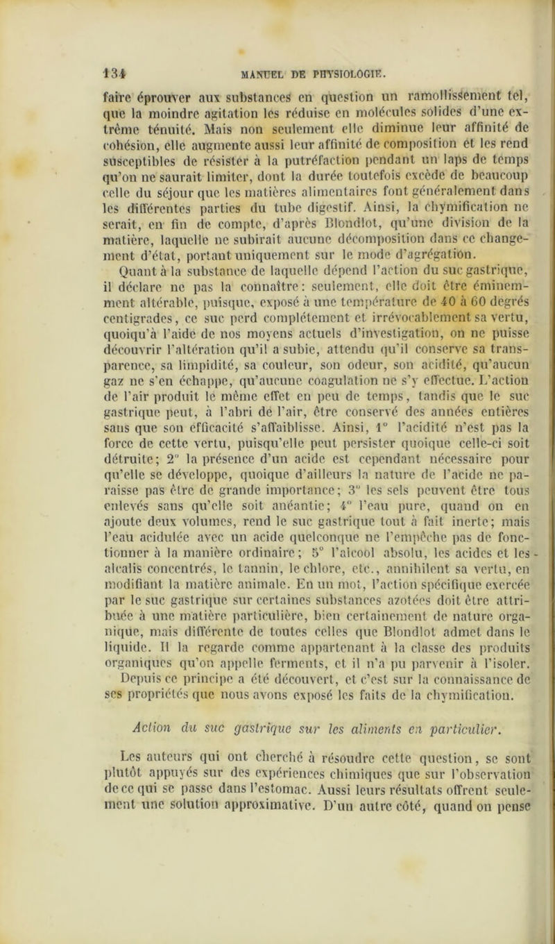 faire éprouver aux substances en question un ramollissement tel, que la moindre agitation les réduise en molécules solides d’une ex- trême ténuité. Mais non seulement elle diminue leur affinité de cohésion, elle augmente aussi leur affinité de composition et les rend susceptibles de résister à la putréfaction pendant un laps de temps qu’on ne saurait limiter, dont la durée toutefois excède de beaucoup celle du séjour que les matières alimentaires font généralement dans les différentes parties du tube digestif. Ainsi, la chymification ne serait, en fin de compte, d’après Blondlot, qu’une division de la matière, laquelle ne subirait aucune décomposition dans ce change- ment d’état, portant uniquement sur le mode d’agrégation. Quanta la substance de laquelle dépend l’action du suc gastrique, il déclare ne pas la connaître: seulement, elle doit être éminem- ment altérable, puisque, exposé à une température de 40 à 60 degrés centigrades, ce suc perd complètement et irrévocablement sa vertu, quoiqu’à l’aide de nos moyens actuels d’investigation, on ne puisse découvrir l’altération qu’il a subie, attendu qu’il conserve sa trans- parence, sa limpidité, sa couleur, son odeur, son acidité, qu’aucun gaz ne s'en échappe, qu’aucune coagulation ne s’y effectue. L’action de l’air produit le même effet en peu de temps, tandis que le suc gastrique peut, à l’abri de l’air, être conservé des années entières sans que son efficacité s’affaiblisse. Ainsi, 1° l’acidité n’est pas la force de cette vertu, puisqu’elle peut persister quoique celle-ci soit détruite; 2 la présence d’un acide est cependant nécessaire pour qu’elle se développe, quoique d’ailleurs la nature de l’acide ne pa- raisse pas être de grande importance; 3 les sels peuvent être tous enlevés sans qu’elle soit anéantie; 4° l’eau pure, quand on en ajoute deux volumes, rend le suc gastrique tout à fait inerte; mais l’eau acidulée avec un acide quelconque ne l’empêche pas de fonc- tionner à la manière ordiuaire; 5“ l’aicool absolu, les acides et les- alcalis concentrés, le tannin, le chlore, etc., annihilent sa vertu, en modifiant la matière animale. En un mot, l’action spécifique exercée par le suc gastrique sur certaines substances azotées doit être attri- buée à une matière particulière, bien certainement de nature orga- nique, mais différente de toutes celles que Blondlot admet dans le liquide. Il la regarde comme appartenant à la classe des produits organiques qu’on appelle ferments, et, il n’a pu parvenir à l’isoler. Depuis ce principe a été découvert, et c’est sur la connaissance de ses propriétés que nous avons exposé les faits de la chymification. Action du suc gastrique sur les aliments en particulier. Les auteurs qui ont cherché à résoudre cette question, se sont plutôt appuyés sur des expériences chimiques que sur l’observation de ce qui se passe dans l’estomac. Aussi leurs résultats offrent seule- ment une solution approximative. D’un autre côté, quand on pense