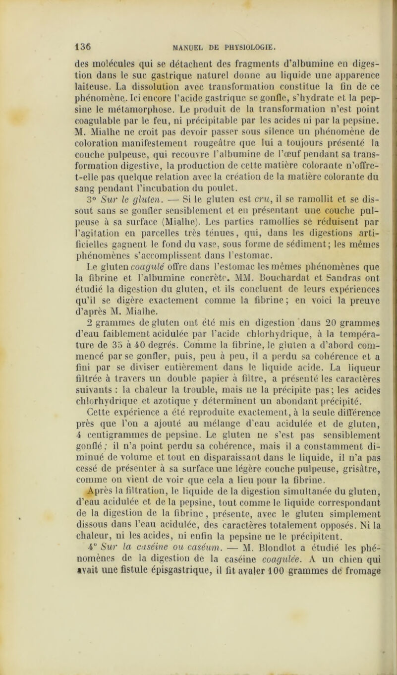 des molécules qui se détachent des fragments d’albumine en diges- tion dans le suc gastrique naturel donne au liquide une apparence laiteuse. La dissolution avec transformation constitue la fin de ce phénomène. Ici encore l’acide gastrique se gonfle, s’hydrate et la pep- sine le métamorphose. Le produit de la transformation n’est point coagulable par le feu, ni précipitable par les acides ni par la pepsine. M. Mialhe ne croit pas devoir passer sous silence un phénomène de coloration manifestement rougeâtre que lui a toujours présenté la couche pulpeuse, qui recouvre l’albumine de l’œuf pendant sa trans- formation digestive, la production de cette matière colorante n’offre- t-elle pas quelque relation avec la création de la matière colorante du sang pendant l’incubation du poulet. 3° Sur le gluten. — Si le gluten est cru, il se ramollit et se dis- sout sans se gonfler sensiblement et en présentant une couche pul- peuse à sa surface (Mialhe). Les parties ramollies se réduisent par l'agitation eu parcelles très ténues, qui, dans les digestions arti- ficielles gagnent le fond du vase, sous forme de sédiment; les mêmes phénomènes s’accomplissent dans l’estomac. Le gluten coagulé offre dans l’estomac les mêmes phénomènes que la fibrine et l’albumine concrète. MM. Bouchardat et Sandras ont étudié la digestion du gluten, et ils concluent de leurs expériences qu’il se digère exactement comme la fibrine; en voici la preuve d’après M. Mialhe. 2 grammes de gluten ont été mis en digestion daus 20 grammes d’eau faiblement acidulée par l’acide chlorhydrique, à la tempéra- ture de 33 à 40 degrés. Comme la fibrine, le gluten a d’abord com- mencé par se gonfler, puis, peu à peu, il a perdu sa cohérence et a fini par se diviser entièrement dans le liquide acide. La liqueur filtrée à travers un double papier à filtre, a présenté les caractères suivants : la chaleur la trouble, mais ne la précipite pas; les acides chlorhydrique et azotique y déterminent un abondant précipité. Cette expérience a été reproduite exactement, à la seule différence près que l’on a ajouté au mélange d'eau acidulée et de gluten, 4 centigrammes de pepsine. Le gluten ne s’est pas sensiblement gonflé; il n’a point perdu sa cohérence, mais il a constamment di- minué de volume et tout eu disparaissant dans le liquide, il n’a pas cessé de présenter à sa surface une légère couche pulpeuse, grisâtre, comme on vient de voir que cela a lieu pour la fibrine. Après la filtration, le liquide de la digestion simultanée du gluten, d’eau acidulée et de la pepsine, tout comme le liquide correspondant de la digestion de la fibrine, présente, avec le gluten simplement dissous dans l’eau acidulée, des caractères totalement opposés. Ni la chaleur, ni les acides, ni enfin la pepsine ne le précipitent. 4° Sur la caséine ou caséum. — M. Blondlot a étudié les phé- nomènes de la digestion de la caséine coagulée. A un chien qui avait une fistule épisgastrique, il fit avaler 100 grammes de fromage