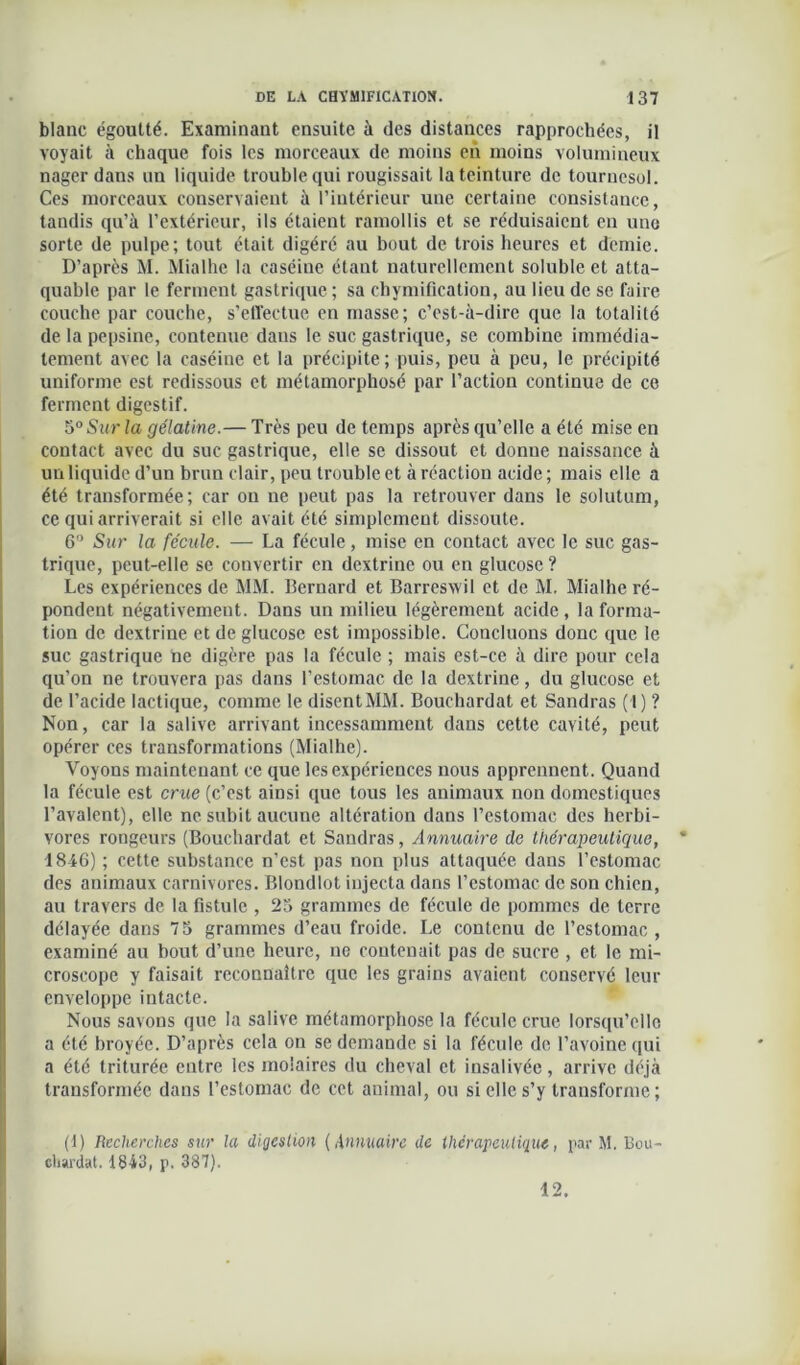 blanc égoutté. Examinant ensuite à des distances rapprochées, il voyait à chaque fois les morceaux de moins en moins volumineux nager dans un liquide trouble qui rougissait la teinture de tournesol. Ces morceaux conservaient à l’intérieur une certaine consistance, tandis qu’à l’extérieur, ils étaient ramollis et se réduisaient en une sorte de pulpe; tout était digéré au bout de trois heures et demie. D’après M. Mialhc la caséine étant naturellement soluble et atta- quable par le ferment gastrique ; sa chymification, au lieu de se faire couche par couche, s’effectue en masse; c’est-à-dire que la totalité de la pepsine, contenue dans le suc gastrique, se combine immédia- tement avec la caséiue et la précipite; puis, peu à peu, le précipité uniforme est redissous et métamorphosé par l’action continue de ce ferment digestif. 5°Sur la gélatine.— Très peu de temps après qu’elle a été mise en contact avec du suc gastrique, elle se dissout et donne naissance à un liquide d’un brun clair, peu trouble et à réaction acide; mais elle a été transformée; car ou ne peut pas la retrouver dans le solutum, ce qui arriverait si elle avait été simplement dissoute. 6° Sur la fécule. — La fécule, mise en contact avec le suc gas- trique, peut-elle se convertir en dextrine ou en glucose ? Les expériences de MM. Bernard et Barreswil et de M. Mialhe ré- pondent négativement. Dans un milieu légèrement acide , la forma- tion de dextrine et de glucose est impossible. Concluons donc que le suc gastrique ne digère pas la fécule ; mais est-ce à dire pour cela qu’on ne trouvera pas dans l’estomac de la dextrine, du glucose et de l’acide lactique, comme le disentMM. Bouehardat et Sandras (!) ? Non, car la salive arrivant incessamment dans cette cavité, peut opérer ces transformations (Mialhe). Voyons maintenant ce que les expériences nous apprennent. Quand la fécule est crue (c’est ainsi que tous les animaux non domestiques l’avalent), elle ne subit aucune altération dans l’estomac des herbi- vores rongeurs (Bouehardat et Sandras, Annuaire de thérapeutique, 4846) ; cette substance n’est pas non plus attaquée dans l’estomac des animaux carnivores. Blondlot injecta dans l’estomac de son chien, au travers de la fistule , 23 grammes de fécule de pommes de terre délayée dans 75 grammes d’eau froide. Le contenu de l’estomac , examiné au bout d’une heure, ne contenait pas de sucre , et le mi- croscope y faisait reconnaître que les grains avaient conserve leur enveloppe intacte. Nous savons que la salive métamorphose la fécule crue lorsqu’elle a été broyée. D’après cela on se demande si la fécule de l’avoine qui a été triturée entre les molaires du cheval et insalivée, arrive déjà transformée dans l’estomac de cet animal, ou si elle s’y transforme; (1) Recherches sur la digestion (Annuaire de thérapeutique, par M. Bou- chardat. 1843, p. 387). 12.