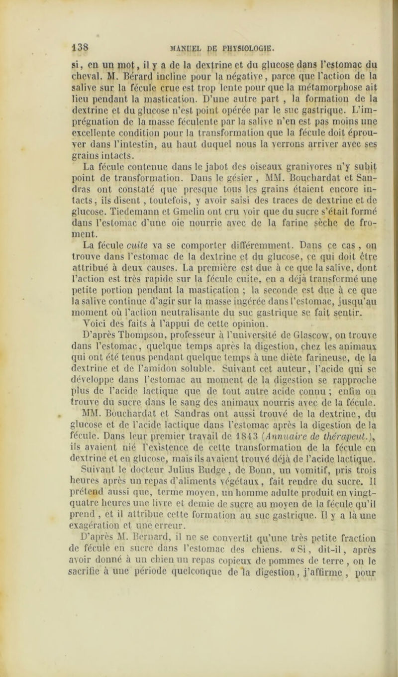 si, en un mot, il y a de la dextrinect du glucose dans l’estomac du cheval. M. Béraud incline pour la négative, parce que l'action de la salive sur la fécule crue est trop lente pour que la métamorphose ait lieu pendant la mastication. D’une autre part , la formation de la dextrinc et du glucose n’est point opérée par le suc gastrique. L’im- prégnation de la masse féculente par la salive n’en est pas moins une excellente condition pour la transformation que la fécule doit éprou- ver dans l’intestin, au haut duquel nous la verrons arriver avec ses grains intacts. La fécule contenue dans le jabot des oiseaux granivores n’y subit point de transformation. Dans le gésier , MM. Bouchardat et San- dras ont constaté que presque tous les grains étaient encore in- tacts, ils disent, toutefois, y avoir saisi des traces de dextrine et de glucose. Tiedemann et Gmclin ont cru voir que du sucre s’était formé dans l’estomac d’une oie nourrie avec de la farine sèche de fro- ment. La fécule cuite va se comporter différemment. Dans ce cas , on trouve dans l’estomac de la dextrine et du glucose, ce qui doit être attribué à deux causes. La première est duc à ce que la salive, dont l’action est très rapide sur la fécule cuite, en a déjà transfermé uue petite portion pendant la mastication ; la seconde est due à ce que la salive continue d’agir sur la masse ingérée dans l’estomac, jusqu’au moment où l’action neutralisante du suc gastrique se fait sentir. Aroici des faits à l’appui de cette opinion. D’après Thompson, professeur à l’université de Glasçow, on trouve dans l’estomac, quelque temps après la digestion, chez les animaux qui ont été tenus pendant quelque temps à une diète farineuse, de la dextrine et de l’amidon soluble. Suivant cet auteur, l’acide qui se développe dans l’estomac au moment de la digestion se rapproche plus de l’acide lactique que de tout autre acide connu ; enfin on trouve du sucre dans le sang des animaux nourris avec de la fécule. MM. Bouchardat et Sandras ont aussi trouvé de la dextrinc, du glucose et de l’acide lactique dans l’estomac après la digestion de la fécule. Dans leur premier travail de 1843 (Annuaire de thérapeut.J, ils avaient nié l’existence de cette transformation de la fécule en dextrine et en glucose, mais ils avaient trouvé déjà de l’acide lactique. Suivant le docteur Julius Budgc , de Bonn, un vomitif, pris trois heures après un repas d’aliments végétaux, fait rendre du sucre. Il prétend aussi que, terme moyen, un homme adulte produit en vingt- quatre heures une livre et demie de sucre au moyen de la fécule qu’il prend , et il attribue cette formation au suc gastrique. Il y a là une exagération et une erreur. D’après M. Bernard, il ne se convertit qu’une très petite fraction de fécule en sucre dans l’estomac des chiens. «Si, dit-il, après avoir donné à un chien un repas copieux de pommes de terre, on le sacrifie à une période quelconque delà digestion, j’affirme , pour