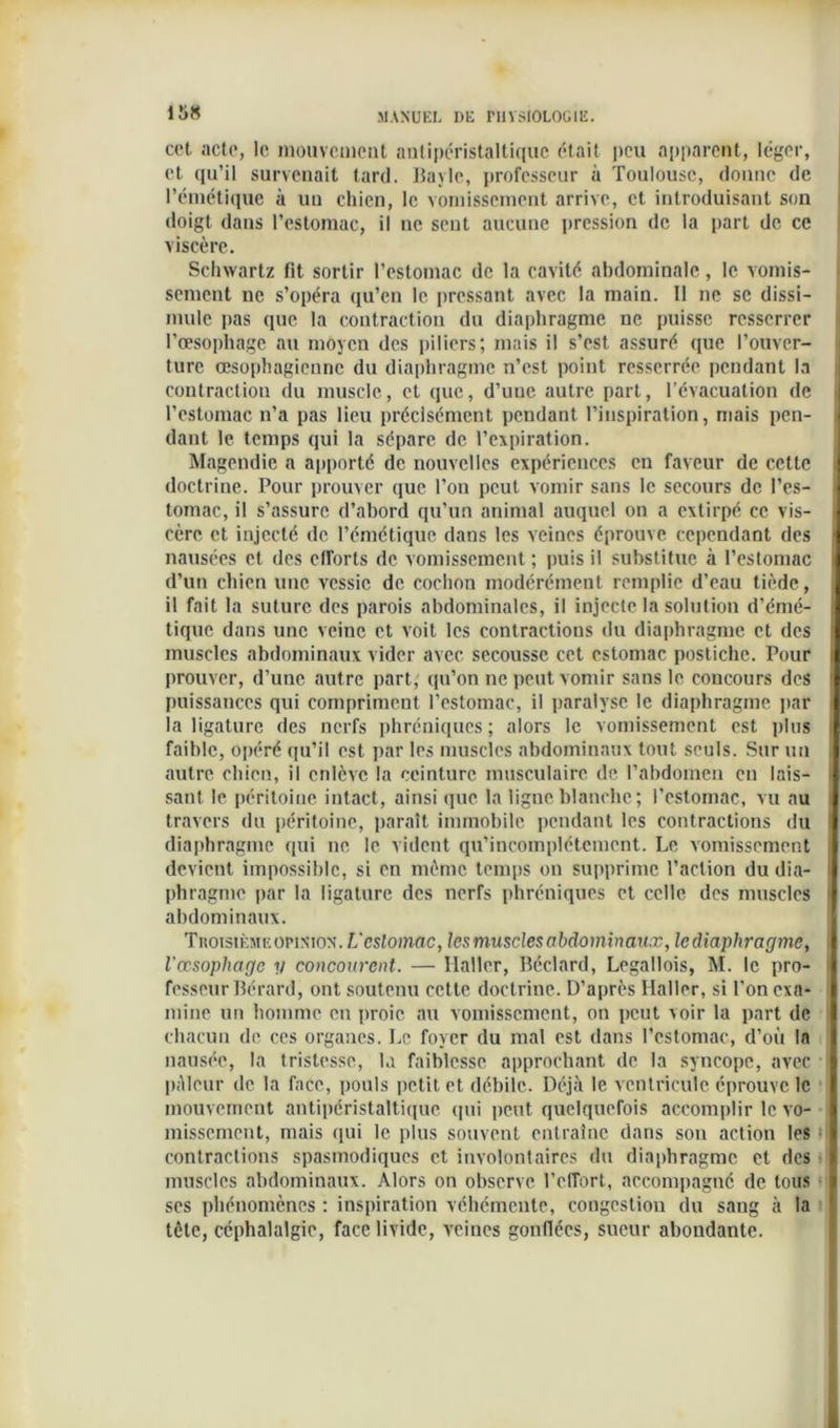 cet acte, le mouvement antipéristaltiquc était peu apparent, léger, et qu’il survenait tard. Bayle, professeur à Toulouse, donne de l’émétique à un chien, le vomissement arrive, et introduisant son doigt dans l’estomac, il ne sent aucune pression de la part de ce viscère. Schwartz fit sortir l’estomac de la cavité abdominale, le vomis- sement ne s’opéra qu’en le pressant avec la main. II ne se dissi- mule pas que la contraction du diaphragme ne puisse resserrer l’œsophage au moyen des piliers; mais il s’est assuré que l’ouver- ture œsophagienne du diaphragme n’est point resserrée pendant la contraction du muscle, et que, d’une autre part, l’évacuation de l’estomac n’a pas lieu précisément pendant l’inspiration, mais pen- dant le temps qui la sépare de l’expiration. Magendie a apporté de nouvelles expériences en faveur de cette doctrine. Pour prouver que l’on peut vomir sans le secours de l’es- tomac, il s’assure d’abord qu’un animal auquel on a extirpé ce vis- cère et injecté de l’émétique dans les veines éprouve cependant des nausées et des efforts de vomissement ; puis il substitue à l’estomac d’un chien une vessie de cochon modérément remplie d’eau tiède, il fait la suture des parois abdominales, il injecte la solution d’émé- tique dans une veine et voit les contractions du diaphragme et des muscles abdominaux vider avec secousse cet estomac postiche. Pour prouver, d’une autre part, qu’on ne peut vomir sans le concours des puissances qui compriment l’estomac, il paralyse le diaphragme par la ligature des nerfs phréniques; alors le vomissement est plus faible, opéré qu’il est par les muscles abdominaux tout seuls. Sur un autre chien, il enlève la ceinture musculaire de l’abdomen en lais- sant le péritoine intact, ainsi (pic la ligne blanche; l’estomac, vu au travers du péritoine, paraît immobile pendant les contractions du diaphragme qui ne le vident qu’incomplétemcnt. Le vomissement devient impossible, si en même temps on supprime l’action du dia- phragme par la ligature des nerfs phréniques et celle des muscles abdominaux. Troisième opinion. L'cslomac, les muscles abdominaux, lediaphragme, l’œsophage y concourent. — Haller, Béclard, Legallois, M. le pro- fesseur Bérard, ont soutenu cette doctrine. D’après Haller, si l’on exa- mine un homme en proie au vomissement, on peut voir la part de chacun de ces organes. Le foyer du mal est dans l’estomac, d’où In nausée, la tristesse, la faiblesse approchant de la syncope, avec pâleur de la face, pouls petit et débile. Déjà le ventricule éprouve le mouvement antipéristaltique qui peut quelquefois accomplir le vo- missement, mais qui le plus souvent entraîne dans son action les contractions spasmodiques et involontaires du diaphragme et des muscles abdominaux. Alors on observe l’effort, accompagné de tous ses phénomènes : inspiration véhémente, congestion du sang à la tète, céphalalgie, face livide, veines gonflées, sueur abondante.