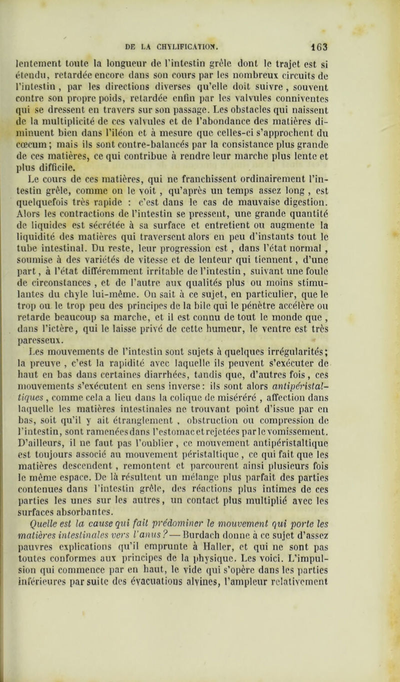 lentement toute la longueur de l’intestin grêle dont le trajet est si étendu, retardée encore dans son cours par les nombreux circuits de l’intestin , par les directions diverses qu’elle doit suivre , souvent contre son propre poids, retardée enfin par les valvules conniventes qui se dressent en travers sur son passage. Les obstacles qui naissent de la multiplicité de ces valvules et de l’abondance des matières di- minuent bien dans l’iléon et à mesure que celles-ci s’approchent du cæcum; mais ils sont contre-balancés par la consistance plus grande de ces matières, ce qui contribue à rendre leur marche plus lente et plus difficile. Le cours de ces matières, qui ne franchissent ordinairement l’in- testin grêle, comme ou le voit , qu’après un temps assez long , est quelquefois très rapide : c’est dans le cas de mauvaise digestion. Alors les contractions de l’intestin se pressent, une grande quantité de liquides est sécrétée à sa surface et entretient ou augmente la liquidité des matières qui traversent alors en peu d’instants tout le tube intestinal. Du reste, leur progression est , dans l’état normal , soumise à des variétés de vitesse et de lenteur qui tiennent, d’une part, à l’état différemment irritable de l’intestin, suivant une foule de circonstances , et de l’autre aux qualités plus ou moins stimu- lantes du chyle lui-même. On sait à ce sujet, en particulier, que le trop ou le trop peu des principes de la bile qui le pénètre accélère ou retarde beaucoup sa marche, et il est connu de tout le monde que , dans l’ictère, qui le laisse privé de cette humeur, le ventre est très paresseux. Les mouvements de l’intestin sont sujets à quelques irrégularités; la preuve , c’est la rapidité avec laquelle ils peuvent s’exécuter de haut en bas dans certaines diarrhées, tandis que, d’autres fois, ces mouvements s’exécutent en sens inverse: ils sont alors antipéristal- tiques , comme cela a lieu dans la colique de miséréré , affection dans laquelle les matières intestinales ne trouvant point d’issue par en bas, soit qu’il y ait étranglement , obstruction ou compression de l’intestin, sont ramenéesdans l’estomac et rejetées parlcvomissement. D’ailleurs, il ne faut pas l’oublier, ce mouvement antipéristaltique est toujours associé au mouvement péristaltique , ce qui fait que les matières descendent, remontent et parcourent ainsi plusieurs fois le môme espace. De là résultent un mélange plus parfait des parties contenues dans l’intestin grêle, des réactions plus intimes de ces parties les unes sur les autres, un contact plus multiplié avec les surfaces absorbantes. Quelle est la cause qui fait prédominer le mouvement qui porte les matières intestinales vers l’anus? — Burdach donne à ce sujet d’assez pauvres explications qu’il emprunte à Haller, et qui ne sont pas toutes conformes aux principes de la physique. Les voici. L’impul- sion qui commence par en haut, le vide qui s’opère dans les parties inférieures par suite des évacuations alvines, l’ampleur relativement