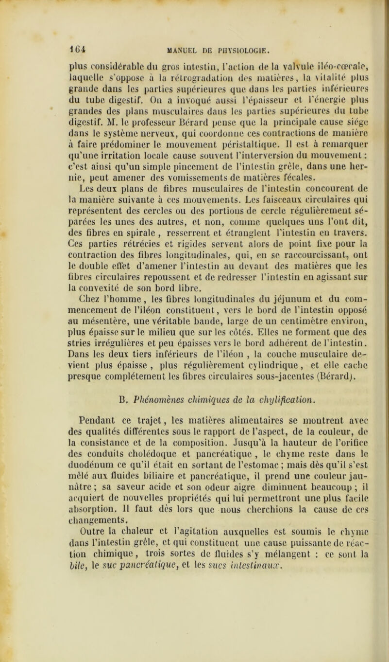plus considérable du gros intestin, l’action de la valvule iléo-eœcale, laquelle s’oppose à la rétrogradation des matières, la vitalité plus grande dans les parties supérieures que dans les parties inférieures du tube digestif. On a invoqué aussi l’épaisseur et l’énergie plus grandes des plans musculaires dans les parties supérieures du tube digestif. M. le professeur Bérard pense que la principale cause siège dans le système nerveux, qui coordonne ces contractions de manière à faire prédominer le mouvement péristaltique. Il est à remarquer qu'une irritation locale cause souvent l’interversion du mouvement : c’est ainsi qu’un simple pincement de l’intestin grêle, dans une her- nie, peut amener des vomissements de matières fécales. Les deux plans de fibres musculaires de l’intestin concourent de la manière suivante à ces mouvements. Les faisceaux circulaires qui représentent des cercles ou des portions de cercle régulièrement sé- parées les unes des autres, et non, comme quelques uns l’ont dit, des fibres en spirale , resserrent et étranglent l'intestin en travers. Ces parties rétrécies et rigides servent alors de point fixe pour la contraction des fibres longitudinales, qui, eu se raccourcissant, ont le double effet d’amener l'intestin au devant des matières que les fibres circulaires repoussent et de redresser l’intestin eu agissant sur la convexité de son bord libre. Chez l’homme, les fibres longitudinales du jéjunum et du com- mencement de l’iléon constituent, vers le bord de l’intestin opposé au mésentère, une véritable bande, large de un centimètre environ, plus épaisse sur le milieu que sur les côtés. Elles ue forment que des stries irrégulières et peu épaisses vers le bord adhérent de l’intestin. Dans les deux tiers inférieurs de l’iléon , la couche musculaire de- vient plus épaisse , plus régulièrement cylindrique, et elle cache presque complètement les fibres circulaires sous-jacentes (Bérardj. B. Phénomènes chimiques de la cliylification. Pendant ce trajet, les matières alimentaires se montrent avec des qualités différentes sous le rapport de l’aspect, de la couleur, de la consistance et de la composition. Jusqu’à la hauteur de l’orifice des conduits cholédoque et pancréatique , le chyme reste dans le duodénum ce qu’il était en sortant de l’estomac ; mais dès qu’il s’est mêlé aux fluides biliaire et pancréatique, il prend une couleur jau- nâtre; sa saveur acide et son odeur aigre diminuent beaucoup; il acquiert de nouvelles propriétés qui lui permettront une plus facile absorption. Il faut dès lors que nous cherchions la cause de ces changements. Outre la chaleur et l'agitation auxquelles est soumis le chyme dans l’intestin grêle, et qui constituent une cause puissante de réac- tion chimique, trois sortes de fluides s’y mélangent : ce sont la bile, le suc pancréatique, et tes sucs intestinaux.