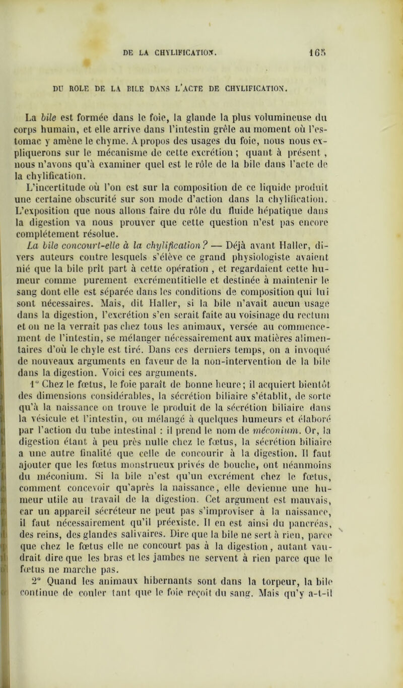 DU ROLE DE LA RILE DANS L'ACTE DE CHYLIFICATION. I La bile est formée dans le foie, la glande la plus volumineuse du corps humain, et elle arrive dans l’intestin grêle an moment où l’es- tomac y amène le chyme. A propos des usages du foie, nous nous ex- pliquerons sur le mécanisme de cette excrétion ; quant à présent, nous n’avons qu’à examiner quel est le rôle de la bile dans l’acte de la chylification. L’incertitude où l’on est sur la composition de ce liquide produit une certaine obscurité sur son mode d’action dans la chylification. L’exposition que nous allons faire du rôle du fluide hépatique dans la digestion va nous prouver que cette question n’est pas encore complètement résolue. La bile concourt-elle à la chylificalion? — Déjà avant Haller, di- vers auteurs contre lesquels s’élève ce grand physiologiste avaient nié que la bile prît part à cette opération , et regardaient cette hu- meur comme purement excrémentiticlle et destinée à maintenir le sang dont elle est séparée dans les conditions de composition qui lui sont nécessaires. Mais, dit Haller, si la bile n’avait aucun usage dans la digestion, l’excrétion s’en serait faite au voisinage du rectum et on ne la verrait pas chez tons les animaux, versée au commence- ment de l’intestin, se mélanger nécessairement aux matières alimen- taires d’où le chyle est tiré. Dans ces derniers temps, on a invoqué de nouveaux arguments en faveur de la non-intervention de la bile dans la digestion. Voici ces arguments. 1 Chez le fœtus, le foie paraît de bonne heure; il acquiert bientôt des dimensions considérables, la sécrétion biliaire s’établit, île sorte qu’à la naissance on trouve le produit de la sécrétion biliaire dans la vésicule et l’intestin, ou mélangé à quelques humeurs et élaboré par l’action du tube intestinal : il prend le nom de méconium. Or, la digestion étant à peu près nulle chez le fœtus, la sécrétion biliaire a une autre finalité que celle de concourir à la digestion. Il faut ajouter que les fœtus monstrueux privés de bouche, ont néanmoins du méconium. Si la bile n’est qu’un excrément chez le fœtus, comment concevoir qu’après la naissance, elle devienne une hu- meur utile au travail de la digestion. Cet argument est mauvais, car un appareil sécréteur ne peut pas s’improviser à la naissance, il faut nécessairement qu’il préexiste. Il en est ainsi du pancréas, des reins, des glandes salivaires. Dire que la bile ne sert à rien, parce que chez le fœtus elle ne concourt pas à la digestion, autant vau- drait dire que les bras et les jambes ne servent à rien parce que le fœtus ne marche pas. üu Quand les animaux hibernants sont dans la torpeur, la bile continue de couler tant que le foie reçoit du sang. Mais qu’y a-t-il