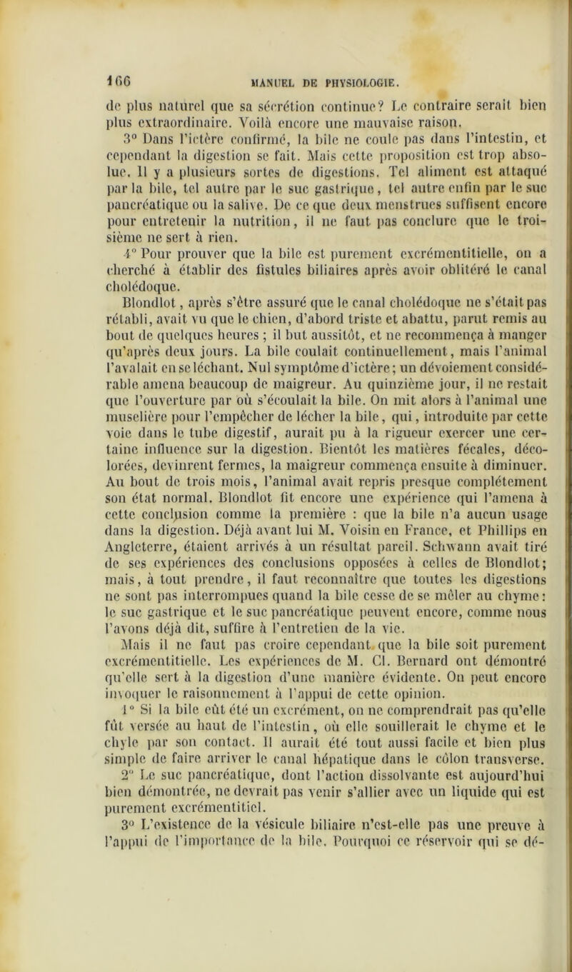 IfiC de plus naturel que sa sécrétion continue? Le contraire serait bien plus extraordinaire. Voilà encore une mauvaise raison. 3° Dans l’ictère confirmé, la bile ne coule pas dans l’intestin, et cependant la digestion se fait. Mais cette proposition est trop abso- lue. 11 y a plusieurs sortes de digestions. Tel aliment est attaqué par la bile, tel autre par le suc gastrique , tel autre enfin par le suc pancréatique ou la salive. De ce que deux menstrues suffisent encore pour entretenir la nutrition, il ne faut pas conclure que le troi- sième ne sert à rien. 4° Pour prouver que la bile est purement excrémeutitielle, on a cherché à établir des fistules biliaires après avoir oblitéré le canal cholédoque. Blondlot, après s’ètre assuré que le canal cholédoque ne s’était pas rétabli, avait vu que le chien, d’abord triste et abattu, parut remis au bout de quelques heures ; il but aussitôt, et ne recommença à manger qu’après deux jours. La bile coulait continuellement, mais l’animal l’avalait en se léchant. Nul symptôme d’ictère; un dévoiement considé- rable amena beaucoup de maigreur. Au quinzième jour, il ne restait que l’ouverture par où s’écoulait la bile. On mit alors à l’animal une muselière pour l’empêcher de lécher la bile, qui, introduite par cette voie dans le tube digestif, aurait pu à la rigueur exercer une cer- taine influence sur la digestion. Bientôt les matières fécales, déco- lorées, devinrent fermes, la maigreur commença ensuite à diminuer. Au bout de trois mois, l’animal avait repris presque complètement son état normal. Blondlot fit encore une expérience qui l’amena à cette conclusion comme la première : que la bile n’a aucun usage dans la digestion. Déjà avant lui M. Voisin en France, et Phillips en Angleterre, étaient arrivés à un résultat pareil. Schvvann avait tiré de ses expériences des conclusions opposées à celles de Blondlot; mais, à tout prendre, il faut reconnaître que toutes les digestions ne sont pas interrompues quand la bile cesse de se mêler au chyme: le suc gastrique et le suc pancréatique peuvent encore, comme nous l’avons déjà dit, suffire à l’entretien de la vie. Mais il ne faut pas croire cependant que la bile soit purement excrémeutitielle. Les expériences de M. Cl. Bernard ont démontré qu’elle sert à la digestion d’une manière évidente. Ou peut encore invoquer le raisonnement à l’appui de cette opinion. 1° Si la bile eût été un excrément, on ne comprendrait pas qu’elle fût versée au haut de l’intestin, où elle souillerait le chyme et le chyle par son contact. Il aurait été tout aussi facile et bien plus simple de faire arriver le canal hépatique dans le côlon transverse. 2 Le suc pancréatique, dont l’action dissolvante est aujourd’hui bien démontrée, ne devrait pas venir s’allier avec un liquide qui est purement excrémentiticl. 3° L’existence de la vésicule biliaire n’cst-elle pas une preuve à l’appui de l’importance de la bile. Pourquoi ce réservoir qui se dé-