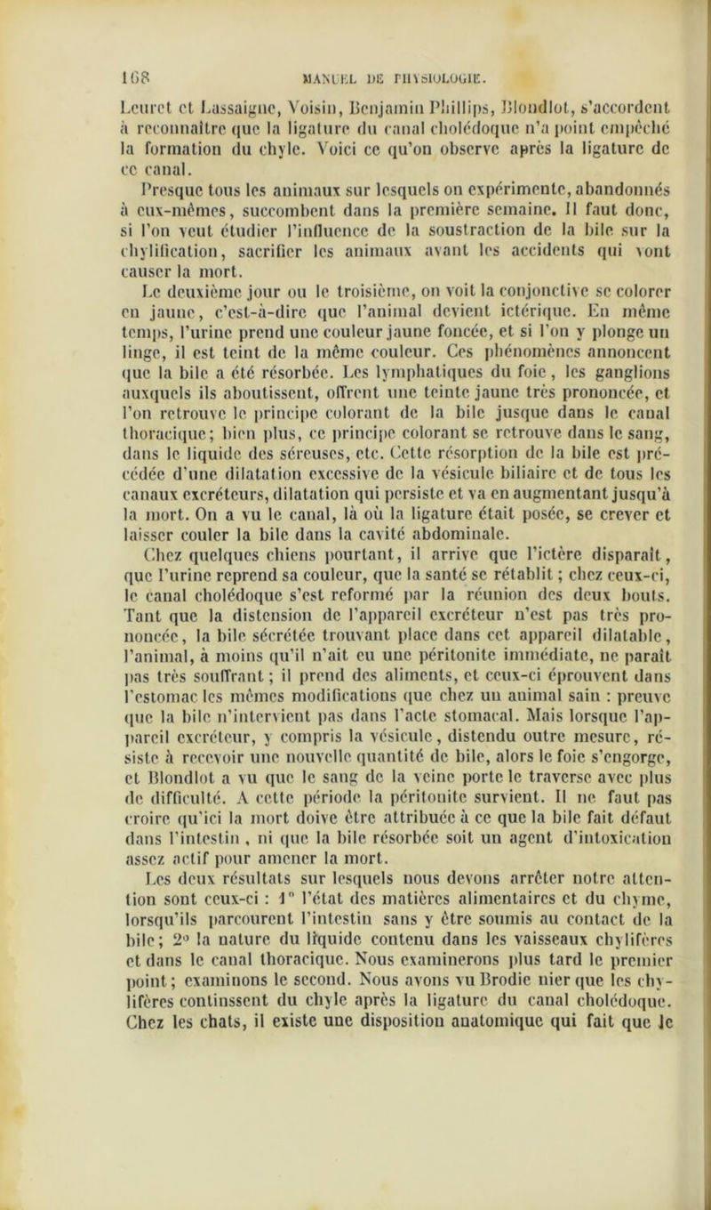 Leurct et Lassaigne, Voisin, Benjamin Phillips, Blondlot, s’accordent à reconnaître que la ligature du canal cholédoque n’a point empêché la formation du chyle. Voici ce qu’on observe après la ligature de ce canal. Presque tous les animaux sur lesquels on expérimente, abandonnés à eux-mêmes, succombent dans la première semaine. Il faut donc, si l’on veut étudier l’influence de la soustraction de la bile sur la chylification, sacrifier les animaux avant les accidents qui >ont causer la mort. Le deuxième jour ou le troisième, on voit la conjonctive se colorer en jaune, c’est-à-dire que l’animal devient ictérique. En même temps, l’urine prend une couleur jaune foncée, et si l’on y plonge un linge, il est teint de la même couleur. Ces phénomènes annoncent que la bile a été résorbée. Les lymphatiques du foie, les ganglions auxquels ils aboutissent, offrent une teinte jaune très prononcée, et l’on retrouve le principe colorant de la bile jusque dans le canal thoracique; bien plus, ce principe colorant se retrouve dans le sang, dans le liquide des séreuses, etc. Cette résorption de la bile est pré- cédée d’une dilatation excessive de la vésicule biliaire et de tous les canaux excréteurs, dilatation qui persiste et va en augmentant jusqu’à la mort. On a vu le canal, là où la ligature était posée, se crever et laisser couler la bile dans la cavité abdominale. Chez quelques chiens pourtant, il arrive que l’ictère disparaît, que Burine reprend sa couleur, que la santé se rétablit ; chez ceux-ci, le canal cholédoque s’est reformé par la réunion des deux bouts. Tant que la distension de l’appareil excréteur n’est pas très pro- noncée, la bile sécrétée trouvant place dans cet appareil dilatable, l’animal, à moins qu’il n’ait eu une péritonite immédiate, ne parait pas très soufTrant ; il prend des aliments, et ceux-ci éprouvent dans l’estomac les mêmes modifications que chez un auimal sain : preuve (pic la bile n’intervient pas dans l’acte stomacal. Mais lorsque l'ap- pareil excréteur, y compris la vésicule, distendu outre mesure, ré- siste à recevoir une nouvelle quantité de bile, alors le foie s’engorge, et Blondlot a vu que le sang de la veine porte le traverse avec plus de difficulté. A cette période la péritonite survient. Il ne faut pas croire qu’ici la mort doive être attribuée à ce que la bile fait défaut dans l’intestin , ni que la bile résorbée soit un agent d’intoxication assez actif pour amener la mort. Les deux résultats sur lesquels nous devons arrêter notre atten- tion sont ceux-ci : 1° l’état des matières alimentaires et du chyme, lorsqu’ils parcourent l’intestin sans y être soumis au contact de la bile; 2° la nature du liquide contenu dans les vaisseaux chylifères et dans le canal thoracique. Nous examinerons plus tard le premier point; examinons le second. Nous avons vu Brodie nier que les chy- lifères continssent du chyle après la ligature du canal cholédoque. Chez les chats, il existe uue disposition anatomique qui fait que le