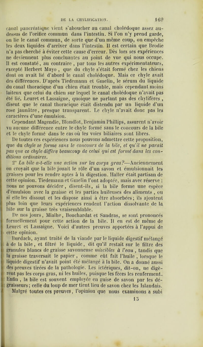 canal pancréatique vient s’aboucher au canal cholédoque assez au- dessus de l’orifice commun dans l’intestin. Si l’on n’y prend garde, on lie le canal commun, de sorte que d’un même coup, on empêche les deux liquides d’arriver dans l’intestin. Il est certain que Brodie n’a pas cherché à éviter cette cause d’erreur. Dès lors scs expériences ne deviennent plus concluantes au point de vue qui nous occupe. Il est constaté, au contraire, par tous les autres expérimentateurs, excepté Herbert Mayo , que du chyle s’était formé chez les chiens dont on avait lié d’abord le canal cholédoque. Mais ce chyle avait des différences. D’après Tiedemann et Gmelin, le sérum du liquide du canal thoracique d’un chien était trouble, mais cependant moins laiteux que celui du chien sur lequel le canal cholédoque n’avait pas été lié. Lcuret et Lassaigne, quoique ne parlant pas des chylifères , disent que le canal thoracique était distendu par un liquide d’un rose jaunâtre, presque transparent. Le chyle n’avait donc pas les caractères d’une émulsion. Cependant Magendie, Blondlot, Benjamin Phillips, assurent n’avoir vu aucune ditl'ércnce entre le chyle formé sans le concours de la bile et le chyle formé dans le cas où les voies biliaires sont libres. De toutes ces expériences nous pouvons admettre cette proposition, que du chyle se forme sans le concours de la hile, et qu’il ne parait pas que ce chyle diffère beaucoup de celui qui est formé dans les con- ditions ordinaires. T La bile a-t-elle une action sur les corps gras?—Anciennement on croyait que la bile jouait le rôle d’un savon et émulsionnait les graisses pour les rendre aptes à la digestion. Haller était partisan de cette opinion. Tiedemann et Gmelin l’ont adoptée, mais avec réserve : nous ne pouvons décider, disent-ils, si la bile forme une espèce d’émulsion avec la graisse et les parties huileuses des aliments , ou si elle les dissout et les dispose ainsi à être absorbées; ils ajoutent plus loin que leurs expériences rendent l’action dissolvante de la bile sur la graisse très vraisemblable. De nos jours, Mialhc, Bouchardat et Sandras, se sont prononcés formellement pour cette action de la bile. Il en est de même de Lcuret et Lassaigne. Voici d’autres preuves apportées à l’appui de cette opinion. Burdach, ayant traité de la viande parle liquide digestif mélangé à de la bile, et filtré le liquide, dit qu’il restait sur le filtre des granules blancs de graisse savonneuse miscibles à l'eau, tandis (pic la graisse traversait le papier, comme eût fait l’huile , lorsque le liquide digestif n’avait point été mélangé à la bile. On a donné aussi des preuves tirées de la pathologie. Les ictériques, dit-on, ne digè- rent pas les corps gras, ni les huiles, puisque les fèces les renferment. Lnfin , la bile est souvent employée eu guise de savon par les dé- graisseurs; celle du loup de mer tient lieu de savon chez les Islandais. Malgré toutes ces preuves, l’opinion que nous examinons a subi io