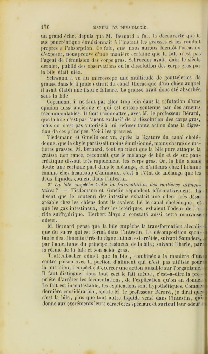 un grand échec depuis que M. Bernard a fait la découverte que le suc pancréatique émulsionnait à l’instant les graisses et les rendait propres à l’absorption. Ce fait, que nous aurons bientôt l’occasion d’exposer, nous prouve d’une manière certaine que la hile n’est pas l’agent de l’émulsion des corps gras. Schroeder avait, dans le siècle dernier, publié des observations où la dissolution des corps gras par la bile était niée. Schwaun a vu au microscope une multitude de gouttelettes de graisse dans le liquide extrait du canal thoracique d’un chien auquel il avait établi une fistule biliaire. La graisse avait donc été absorbée sans la bile. Cependant il ne faut pas aller trop loin dans la réfutation d’une opinion aussi ancienne et qui est encore soutenue par des auteurs recommandables. Il faut reconnaître, avec M. le professeur Bérard, que la bile n’est pas l’agent exclusif de la dissolution des corps gras, mais on n’est pas autorisé à lui refuser toute action dans la diges- tion de ces principes. Voici les preuves. Tiedemann et Gmelin ont vu, après la ligature du canal cholé- doque, (lue le chyle paraissait moins émulsionné, moins chargé de ma- tières grasses. M. Bernard, tout en niant que la bile pure attaque la graisse non rance, reconnaît que le mélange de bile et de suc pan- créatique dissout très rapidement les corps gras. Or, la bile a sans doute une certaine part dans le mélange, et d’ailleurs chez l’homme comme chez beaucoup d’animaux, c’est à l’état de mélange que les deux liquides coulent dans l’intestin. 3 La bile empêche-t-elle la fermentation des matières alimen- taires ? — Tiedemann et Gmelin répondent affirmativement. Ils disent que le contenu des intestius exhalait une odeur très désa- gréable chez les chiens dont ils avaient lié le canal cholédoque, et que les gaz intestinaux, chez les ictériques, exhalent l’odeur de l’a- cide sulfhydriquc. Herbert Mayo a constaté aussi cette mauvaise odeur. M. Bernard pense que la bile empêche la transformation alcooli- que du sucre qui est formé dans l’intestin. La décomposition spon- tanée des aliments tirés du règne animal estarrêtée, suivant Sauuders, par l’amertume du principe résineux de la bile; suivant Eberlc, par la résine de la hile et son acide gras. Truttenbachcr admet que la bile, combinée à la manière d'un contre-poison avec la portion d’aliment qui n’est pas utilisée pour la nutrition, l’empêche d’exercer une action nuisible sur l’organisme. Il faut distinguer dans tout ceci le fait même, c’est-à-dire la pro- priété d’arrêter les fermentations, de l’explication qu’on en donne. Le fait est incontestable, les explications sont hypothétiques. Comme dernière considération, ajoute M. le professeur Bérard, je dirai que c’est la bile, plus que tout autre liquide versé dans l’intestin, qui donne aux excréments leurs caractères spéciaux et surtout leur odeur.