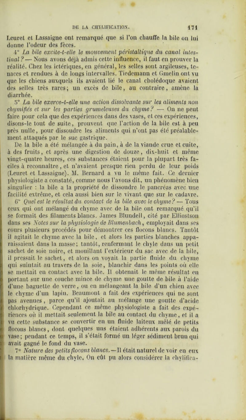 Leuret et Lassaigne ont remarqué que si l’on chauffe la bile on lui donne l’odeur des fèces. 4° La bile excite-t-elle le mouvement péristaltique du canal intes- tinal ?— Nous avons déjà admis cette influence, il faut en prouver la réalité. Chez les ictériques, en général, les selles sont argileuses, te- naces et rendues à de longs intervalles. Tiedemann et Gmclin ont vu que les chiens auxquels ils avaient lié le canal cholédoque avaient des selles très rares ; un excès de bile, au contraire, amène la diarrhée. 5° La bile exerce-t-elle une action dissolvante sur les aliments non chymifiés et sur les parties grumeleuses du chyme? — On ne peut faire pour cela que des expériences dans des vases, et ces expériences, disons-le tout de suite, prouvent que l’action de la bile est à peu près nulle, pour dissoudre les aliments qui n’ont pas été préalable- ment attaqués par le suc gastrique. De la bile a été mélangée à du pain, à de la viande crue et cuite, à des fruits, et après une digestion de douze, dix-huit et même vingt-quatre heures, ces substances étaient pour la plupart très fa- ciles à reconnaître, et n’avaient presque rien perdu de leur poids (Leuret et Lassaigne). M. Bernard a vu le même fait. Ce dernier physiologiste a constaté, comme nous l’avons dit, un phénomène bien singulier : la bile a la propriété de dissoudre le pancréas avec une facilité extrême, et cela aussi bien sur le vivant que sur le cadavre. 6° Quel est le résultat du contact de la bile avec le chyme? — Tous ceux (pii ont mélangé du chyme avec de la bile ont remarqué qu’il se formait des filaments blancs. James Bluudell, cité par Elliostson dans ses Notes sur la physiologie de Blumenbach, employait dans ses cours plusieurs procédés pour démontrer ces flocons blancs. Tantôt il agitait le chyme avec la bile, et alors les parties blanches appa- raissaient dans la masse; tantôt, renfermant le chyle dans un petit sachet de soie noire, et mouillant l’extérieur du sac avec de la bile, il pressait le sachet, et alors on voyait la partie fluide du chyme <pii suintait au travers de la soie, blanchir dans les points où elle se mettait en contact avec la bile. Il obtenait le même résultat en portant sur une couche mince de chyme une goutte de bile à l’aide i d’une baguette de verre, ou en mélangeant la bile d’un chien avec î le chyme d’un lapin. Beaumont a fait des expériences (pii ne sont i pas avenues, parce qu’il ajoutait au mélange une goutte d’acide chlorhydrique. Cependant ce même physiologiste a fait des expé- i ricnces où il mettait seulement la bile au contact du chyme, et il a vu cette substance se convertir en un fluide laiteux mêlé de petits flocons blancs, dont quelques uns étaient adhérents aux parois du vase; pendant ce temps, il s’était formé un léger sédiment brun qui avait gagné le fond du vase. 7° Nature des petits flocons blancs.—Il était naturel de voir en eux la matière même du chyle. On eût pu alors considérer la chylifica-