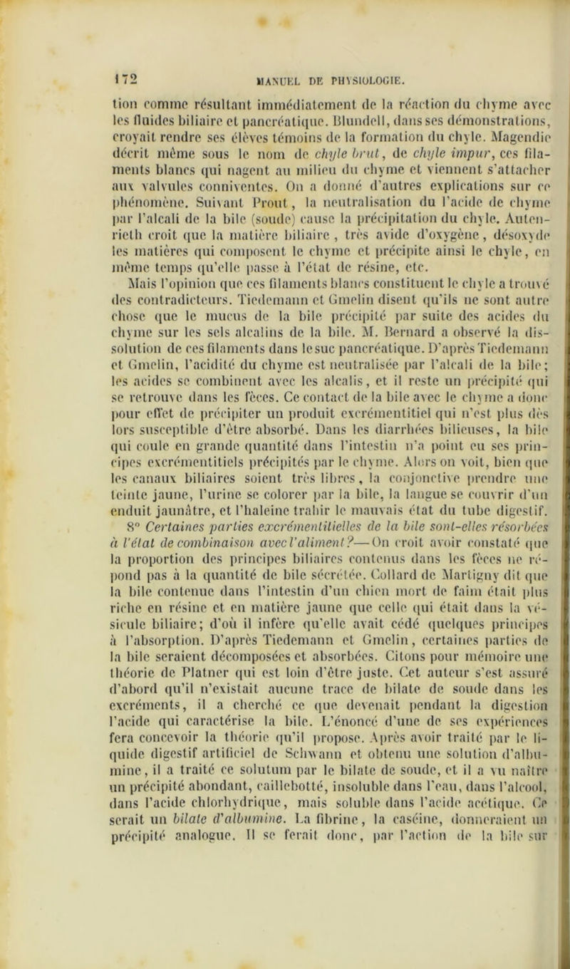tion comme résultant immédiatement de la réaction du chyme avec les fluides biliaire et pancréatique. Blundell, dans ses démonstrations, croyait rendre ses élèves témoins de la formation du chyle. Magendie décrit môme sous le nom de chyle brut, de chyle impur, cas fila- ments blancs qui nagent au milieu du chyme et viennent s’attacher aux valvules conniventcs. On a donné d’autres explications sur ce phénomène. Suivant Prout, la neutralisation du l’acide de chyme par l’alcali de la bile (soude) cause la précipitation du chyle. Auten- rielh croit que la matière biliaire, très avide d’oxygène, désoxyde les matières qui composent le chyme et précipite ainsi le chyle, en même temps qu’elle passe à l’état de résine, etc. Mais l’opinion que ces filaments blancs constituent le chyle a trouvé des contradicteurs. Tiedemann et Gmelin disent qu’ils ne sont autre chose que le mucus de la bile précipité par suite des acides du chyme sur les sels alcalins de la bile. M. Bernard a observé la dis- solution de ces filaments dans lesuc pancréatique. D’après Tiedemann et Gmelin, l’acidité du chyme est neutralisée par l’alcali de la bile; les acides se combinent avec les alcalis, et il reste un précipité «pii se retrouve dans les fèces. Ce contact de la bile avec le chyme a donc pour effet de précipiter un produit excrémentitiel qui n’est plus dès lors susceptible d’ètre absorbé. Dans les diarrhées bilieuses, la hile qui coule en grande quantité dans l’intestin n’a point eu ses prin- cipes excrémcntitiels précipités par le chyme. Alors on voit, bien que les canaux biliaires soient très libres, la conjonctive prendre une teinte jaune, l’urine se colorer par la bile, la langue se couvrir d’un enduit jaunâtre, et l’haleinc trahir le mauvais état du tube digestif. 8° Certaines parties excrémenlilielles de la bile sont-elles résorbées à l'état de combinaison avec Valiment ?—On croit avoir constaté que la proportion des principes biliaires contenus dans les fèces ne ré- pond pas à la quantité de bile sécrétée. Collard de Martigny dit que la bile contenue dans l’intestin d’un chien mort de faim était plus riche en résine et en matière jaune que celle qui était dans la vé- sicule biliaire; d’où il infère qu'elle avait cédé quelques principes à l’absorption. D’après Tiedemann et Gmelin, certaines parties de la bile seraient décomposées et absorbées. Citons pour mémoire une théorie de Platner qui est loin d’être juste. Cet auteur s’est assuré d’abord qu’il n’existait aucune trace de b i I a te de soude dans les excréments, il a cherché ce que devenait pendant la digestion l’acide qui caractérise la bile. L’énoncé d’une de ses expériences fera concevoir la théorie qu’il propose. Après avoir traité par le li- quide digestif artificiel de Schxvann et obtenu une solution d’allm- mine, il a traité ce solutum par le bilate de soude, et il a vu naître un précipité abondant, caillcbotté, insoluble dans l'eau, dans l’alcool, dans l’acide chlorhydrique, mais soluble dans l’acide acétique. Ce serait un bilate d'albumine. La fibrine, la caséine, donneraient un précipité analogue. Il se ferait donc, par l’action de la bile sur