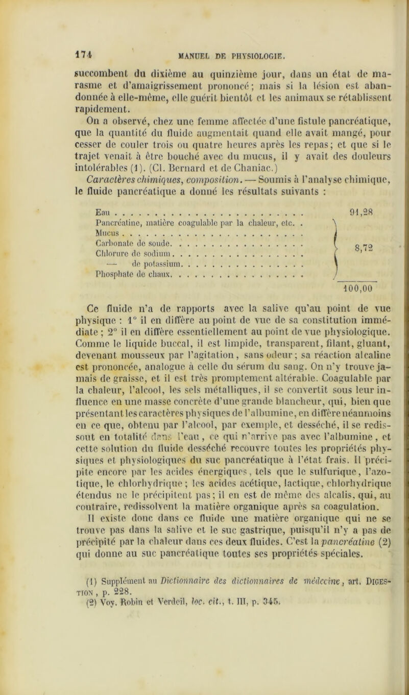 171 succombent du dixième au quinzième jour, dans un état de ma- rasme et d'amaigrissement prononcé; mais si la lésion est aban- donnée à elle-même, elle guérit bientôt et les animaux se rétablissent rapidement. On a observé, chez une femme affectée d’une fistule pancréatique, que la quantité du fluide augmentait quand elle avait mangé, pour cesser de couler trois ou quatre heures après les repas; et que si le trajet venait à être bouché avec du mucus, il y avait des douleurs intolérables (1). (Cl. Bernard et de Chaniac.) Caractères chimiques, composition. — Soumis à l’analyse chimique, le fluide pancréatique a donné les résultats suivants : Eau Pancréatine, matière coagulable par la chaleur, etc. . Mucus Carbonate île soude Chlorure de sodium — de potassium Phosphate de chaux Ce fluide n’a de rapports avec la salive qu’au point de vue physique : 1° il en diffère au point de vue de sa constitution immé- diate ; 2° il en diffère essentiellement au point de vue physiologique. Comme le liquide buccal, il est limpide, transparent, filant, gluant, devenant mousseux par l’agitation, sans odeur; sa réaction alcaline est prononcée, analogue à celle du sérum du sang. On n’y trouve ja- mais de graisse, et il est très promptement altérable. Coagulable par la chaleur, l’alcool, les sels métalliques, il se convertit sous leur in- fluence en une masse concrète d’une grande blancheur, qui, bien que présentant les caractères physiques de l’albumine, en diffère néanmoins eu ce que, obtenu par l’alcool, par exemple, et desséché, il se redis- sout en totalité dans l’eau, ce qui n’arrive pas avec l’albumine, et cette solution du fluide desséché recouvre toutes les propriétés phy- siques et physiologiques du suc pancréatique à l’état frais. 11 préci- pite encore par les acides énergiques, tels que le sulfurique, l’azo- tique, le chlorhydrique; les acides acétique, lactique, chlorhydrique étendus ne le précipitent pas; il en est de même des alcalis, qui, au contraire, redissolvent la matière organique après sa coagulation. Il existe donc dans ce fluide une matière organique qui ne se trouve pas dans la salive et le suc gastrique, puisqu’il n’y a pas de précipité par la chaleur dans ces deux fluides. C’est la pancréatine (2) qui donne au suc pancréatique toutes scs propriétés spéciales. (1) Supplément au Dictionnaire des dictionnaires de médecine, art. Diges- tion , p. 228. (2) Voy. Robin et Verdeil, toc. cit., 1. III, p. 345* 91,28 8,72 100,00