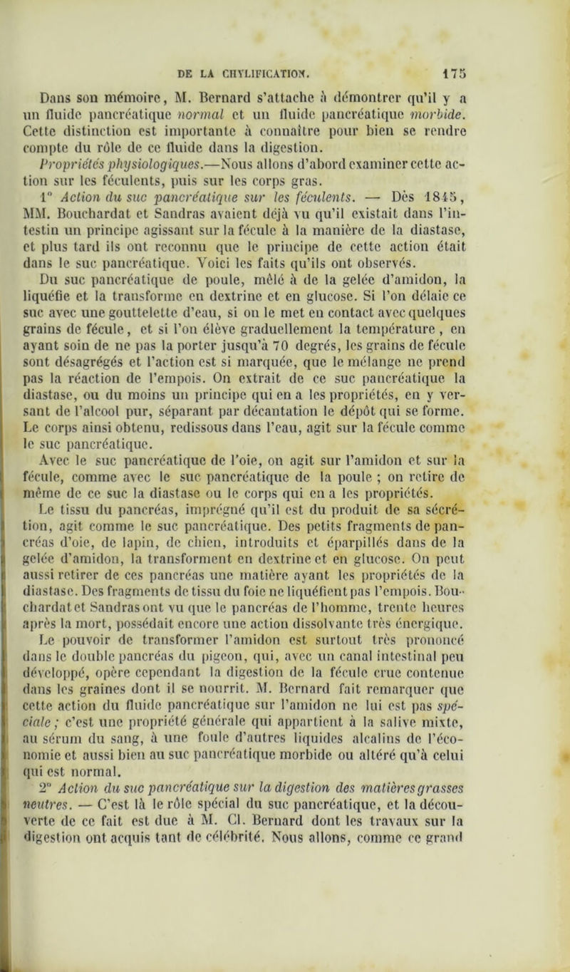 Dans son mémoire, M. Bernard s’attache à démontrer qu’il y a un fluide pancréatique normal et un fluide pancréatique morbide. Cette distinction est importante à connaître pour bien se rendre compte du rôle de ce fluide dans la digestion. Propriétés physiologiques.—Nous allons d’abord examiner cette ac- tion sur les féculents, puis sur les corps gras. 1“ Action du suc pancréatique sur les féculents. — Dès 1845, MM. Bouchardat et Sandras avaient déjà vu qu’il existait dans l’in- testin un principe agissant sur la fécule à la manière de la diastasc, et plus tard ils ont reconnu que le principe de cette action était dans le suc. pancréatique. Voici les faits qu’ils ont observés. Du suc pancréatique de poule, mêlé à de la gelée d’amidon, la liquéfie et la transforme en dextrine et en glucose. Si l’on délaie ce suc avec une gouttelette d’eau, si on le met en contact avec quelques grains de fécule, et si l’on élève graduellement la température , en ayant soin de ne pas la porter jusqu’à 70 degrés, les grains de fécule sont désagrégés et l’action est si marquée, que le mélange ne prend pas la réaction de l’empois. On extrait de ce suc pancréatique la diastnse, ou du moins un principe qui en a les propriétés, eu y ver- sant de l’alcool pur, séparant par décantation le dépôt qui se forme. Le corps ainsi obtenu, redissous dans l’eau, agit sur la fécule comme le suc pancréatique. Avec le suc pancréatique de l’oie, on agit sur l’amidon et sur la fécule, comme avec le suc pancréatique de la poule ; on retire de même de ce suc la diastasc ou le corps qui en a les propriétés. Le tissu du pancréas, imprégné qu’il est du produit de sa sécré- tion, agit comme le suc pancréatique. Des petits fragments de pan- créas d’oie, de lapin, de chien, introduits et éparpillés dans de la gelée d’amidon, la transforment en dextrine et en glucose. On peut aussi retirer de ces pancréas une matière ayant les propriétés de la diastasc. Des fragments de tissu du foie ne liquéfient pas l’empois. Bou- chardatet Sandras ont vu que le pancréas de l’homme, trente heures après la mort, possédait encore une action dissolvante très énergique. Le pouvoir de transformer l’amidon est surtout très prononcé dans le double pancréas du pigeon, qui, avec un canal intestinal peu développé, opère cependant la digestion de la fécule crue contenue dans les graines dont il se nourrit. M. Bernard fait remarquer que cette action du fluide pancréatique sur l’amidon ne lui est pas spé- ciale ; c’est une propriété générale qui appartient à la salive mixte, au sérum du sang, à une foule d’autres liquides alcalins de. l’éco- nomie et aussi bien au suc pancréatique morbide ou altéré qu’à celui qui est normal. 2 Action du suc pancréatique sur la digestion des matières grasses neutres. — C’est là le rôle spécial du suc pancréatique, et la décou- verte de ce fait est due à M. CL Bernard dont les travaux sur la digestion ont acquis tant de célébrité. Nous allons, comme ce grand