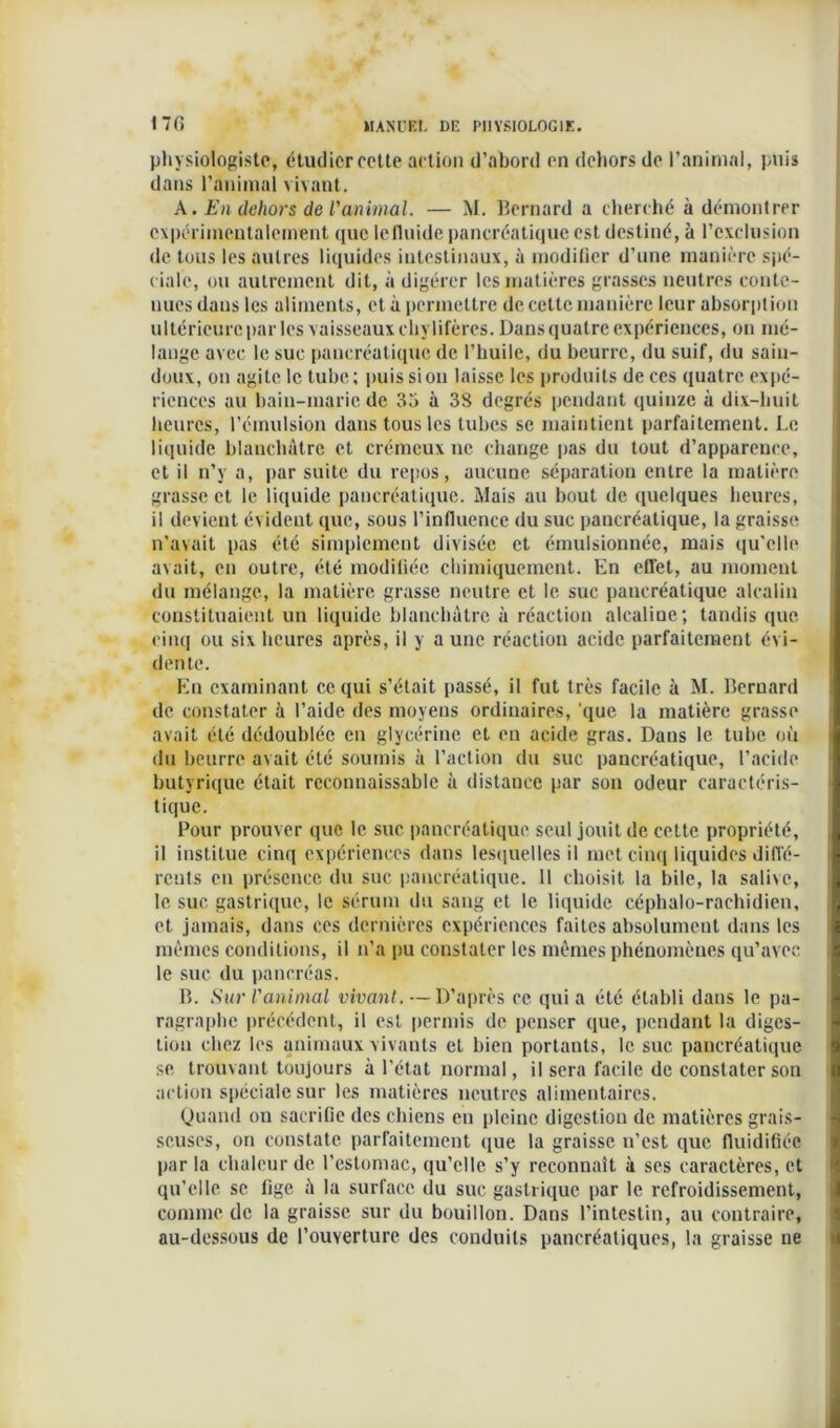 physiologiste, étudier cotte action d’abord on dehors de l’animal, puis dans l’animal vivant. A. En dehors de l'animal. — M. Bernard a cherché à démontrer expérimentalement que lcfluide pancréatique est destiné, à l’exclusion de tous les autres liquides intestinaux, à modifier d’une manière spé- ciale, ou autrement dit, à digérer les matières grasses neutres conte- nues dans les aliments, et à permettre de cette manière leur absorption ultérieure par les vaisseaux chylifères. Dans quatre expériences, on mé- lange avec le suc pancréatique de l’huile, du beurre, du suif, du sain- doux, on agite le tube; puis si on laisse les produits de ces quatre expé- riences au bain-marie de 35 à 38 degrés pendant quinze à dix-huit heures, l’émulsion dans tous les tubes se maintient parfaitement. Le liquide blanchâtre et crémeux ne change pas du tout d’apparence, et il n’y a, par suite du repos, aucune séparation entre la matière grasse et le liquide pancréatique. Mais au bout de quelques heures, il devient évident que, sous l’influence du suc pancréatique, la graisse n’avait pas été simplement divisée et émulsionnée, mais qu'elle avait, en outre, été modifiée chimiquement. En effet, au moment du mélange, la matière grasse neutre et le suc pancréatique alcalin constituaient un liquide blanchâtre à réaction alcaline; tandis que cinq ou six heures après, il y aune réaction acide parfaitement évi- dente. En examinant ce qui s’était passé, il fut très facile à M. Bernard de constater à l’aide des moyens ordinaires, que la matière grasse avait été dédoublée en glycérine et en acide gras. Daus le tube où du beurre avait été soumis à l’action du suc pancréatique, l’acide butyrique était reconnaissable à distance par son odeur caractéris- tique. Pour prouver que le suc pancréatique seul jouit de cette propriété, il institue cinq expériences dans lescjuelles il met cinq liquides diffé- rents en présence du suc pancréatique. 11 choisit la bile, la salive, le suc gastrique, le sérum du sang et le liquide céphalo-rachidien, et jamais, dans ces dernières expériences faites absolument dans les mêmes conditions, il n’a pu constater les mêmes phénomènes qu’avec le suc du pancréas. B. Sur ranimai vivant. — D’après ce quia été établi daus le pa- ragraphe précédent, il est permis de penser que, pendant la diges- tion chez les animaux vivants et bien portants, le suc pancréatique se trouvant toujours à l’état normal, il sera facile de constater son action spéciale sur les matières neutres alimentaires. Quand ou sacrifie des chiens en pleine digestion de matières grais- seuses, on constate parfaitement que la graisse n’est que fluidifiée par la chaleur de l’estomac, qu’elle s’y reconnaît à ses caractères, et qu’elle se fige â la surface du suc gastrique par le refroidissement, comme de la graisse sur du bouillon. Dans l’intestin, au contraire, au-dessous de l’ouverture des conduits pancréatiques, la graisse ne