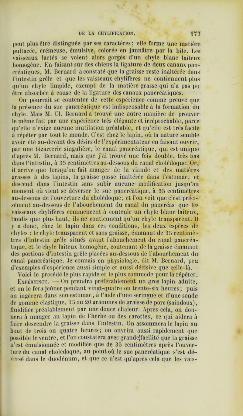 peut plus être distinguée par ses caractères ; elle forme une matière pultacée, crémeuse, émulsive, colorée en jaunâtre par la bile. Les vaisseaux lactés se voient alors gorgés d’un chyle blanc laiteux homogène. En faisant sur des chiens la ligature de deux canaux pan- créatiques, M. Bernard a constaté que la graisse reste inaltérée dans l’intestin grêle et que les vaisseaux chylifères ne contiennent plus qu’un chyle limpide, exempt de la matière grasse qui n’a pas pu être absorbée à cause de la ligature des canaux pancréatiques. On pourrait se contenter de cette expérience comme preuve que la présence du suc pancréatique est indispensable à la formation du chyle. Mais M. Cl. Bernard a trouvé une autre manière de prouver le même fait par une expérience très élégante et irréprochable, parce qu’elle n’exige aucune mutilation préalable, et qu’elle est très facile à répéter par tout le monde. C’est chez le lapin, où la nature semble avoir été au-devant des désirs de l’expérimentateur en faisant ouvrir, par une bizarrerie singulière, le canal pancréatique, qui est unique d’après M. Bernard, mais que j’ai trouvé une fois double, très bas dans l’intestin, à 35 centimètres au-dessous du canal cholédoque. Or, il arrive que lorsqu’on fait manger de la viande et des matières grasses à des lapins, la graisse passe inaltérée dans l’estomac, et descend dans l’intestin sans subir aucune modification jusqu’au moment où vient se déverser le suc pancréatique, à 35 centimètres au-dessous de l’ouverture du cholédoque; et l’on voit que c’est préci- sément au-dessous de l’abouchement du canal du pancréas que les vaisseaux chylifères commencent à contenir un chyle blanc laiteux, tandis que plus haut, ils ne contiennent qu’un chyle transparent. Il y a donc, chez le lapin dans ces conditions, les deux espèces do chyles : le chyle transparent et sans graisse, émanant de 35 centimè- tres d’intestin grêle situés avant l'abouchement du canal pancréa- tique, et le chyle laiteux homogène, contenant de la graisse émanant des portions d’intestin grêle placées au-dessous de l’abouchement du canal pancréatique, .le connais en physiologie, dit M. Bernard, peu d’exemples d’expérience aussi simple et aussi décisive que celle-lii. Voici le procédé le plus rapide et le plus commode pour la répéter. Expérience. — On prendra préférablement un gros lapin adulte, et on le fera jeûner pendant vingt-quatre ou trente-six heures ; puis on ingérera dans son estomac, à l’aide d’une seringue et d’une sonde de gomme élastique, 15 ou 20 grammes de graisse de porc (saindoux), fluidifiée préalablement par une douce chaleur. Après cela, on don- nera il manger au lapin de l’herbe ou des carottes, ce qui aidera à faire descendre la graisse dans l’intestin. On assommera le lapin au bout de trois ou quatre heures; on ouvrira aussi rapidement que possible le ventre, et l’on constatera avec grande|facilité que la graisse n’est émulsionnée et modifiée que de 35 centimètres après l’ouver- ture du canal cholédoque, au point où le suc pancréatique s’est dé- versé dans le duodénum, et que ce n’est qu’après cela que les vais-