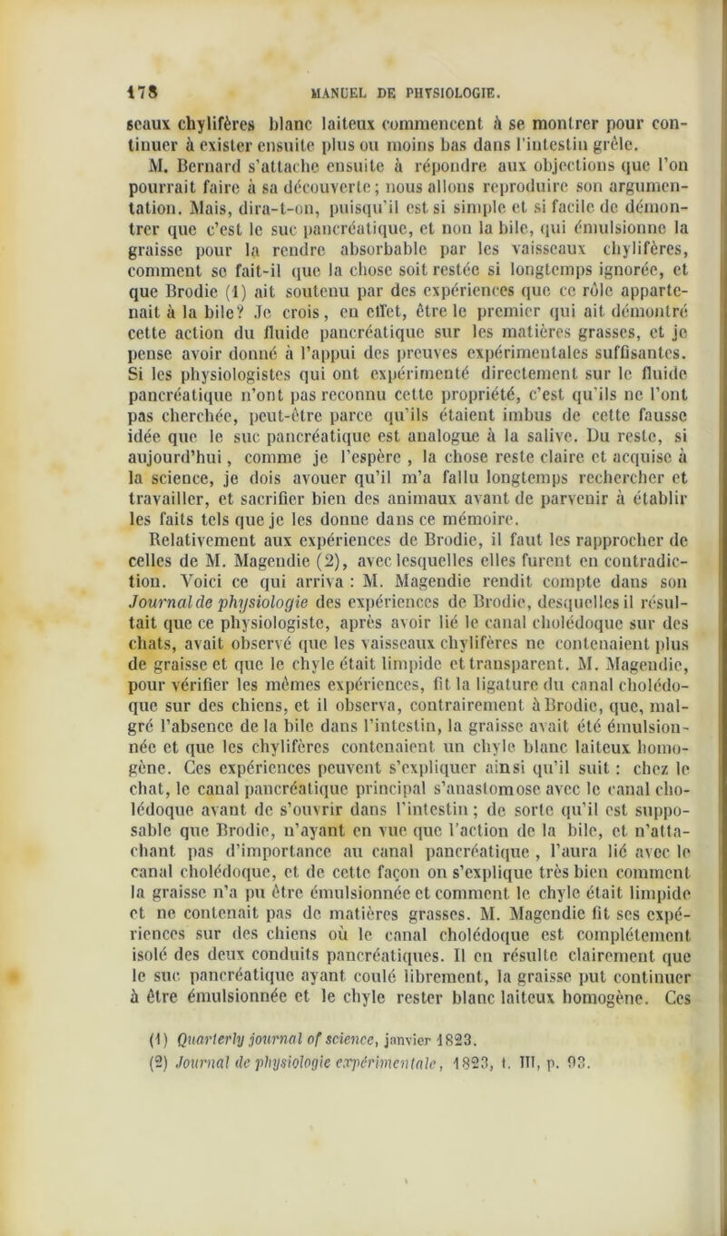 seaux chylifères blanc laiteux commencent à se montrer pour con- tinuer à exister ensuite plus ou moins bas dans l’intestin grêle. M. Bernard s’attache ensuite à répondre aux objections que l’on pourrait faire à sa découverte; nous allons reproduire son argumen- tation. Mais, dira-t-on, puisqu’il est si simple et si facile de démon- trer que c’est le suc pancréatique, et non la bile, (pii émulsionne la graisse pour la rendre absorbable par les vaisseaux chylifères, comment sc fait-il que la chose soit restée si longtemps ignorée, et que Brodie (1) ait soutenu par des expériences que ce rôle apparte- nait à la bile? Je crois, en effet, être le premier qui ait démontré cette action du fluide pancréatique sur les matières grasses, et je pense avoir donné à l’appui des preuves expérimentales suffisantes. Si les physiologistes qui ont expérimenté directement sur le fluide pancréatique n’ont pas reconnu cette propriété, c’est qu’ils ne l’ont pas cherchée, peut-être parce qu’ils étaient imbus de cette fausse idée que le suc pancréatique est analogue à la salive. Du reste, si aujourd’hui, comme je l’espère , la chose reste claire et acquise à la science, je dois avouer qu’il m’a fallu longtemps rechercher et travailler, et sacrifier bien des animaux avant de parvenir à établir les faits tels que je les donue dans ce mémoire. Relativement aux expériences de Brodie, il faut les rapprocher de celles de M. Magendie (2), avec lesquelles elles furent en contradic- tion. Voici ce qui arriva : M. Magendie rendit compte dans son Journal de physiologie des expériences de Brodie, desquelles il résul- tait que ce physiologiste, après avoir lié le canal cholédoque sur des chats, avait observé que les vaisseaux chylifères ne contenaient plus de graisse et que le chyle était limpide et transparent. M. Magendie, pour vérifier les mêmes expériences, fit la ligature du canal cholédo- que sur des chiens, et il observa, contrairement à Brodie, que, mal- gré l’absence de la bile dans l’intestin, la graisse avait été émulsion- née et que les chylifères contenaient un chyle blanc laiteux homo- gène. Ces expériences peuvent s’expliquer ainsi qu’il suit : chez le chat, le canal pancréatique principal s’anastomose avec le canal cho- lédoque avant de s’ouvrir dans l'intestin; de sorte qu’il est suppo- sable que Brodie, n’ayant en vue que l’action de la bile, et n’atta- chant pas d’importance au canal pancréatique , l’aura lié avec le canal cholédoque, et de cette façon on s’explique très bien comment la graisse n’a pu être émulsionnée et comment le chyle était limpide et ne contenait pas de matières grasses. M. Magendie fit scs expé- riences sur des chiens où le canal cholédoque est complètement isolé des deux conduits pancréatiques. Il en résulte clairement que le suc. pancréatique ayant coulé librement, la graisse put continuer à être émulsionnée et le chyle rester blanc laiteux homogène. Ces (1 ) Quart erhg journal of science, janvier 1823. (2) Journal de physiologie expérimentale, 1823, t. ITT, p. 93.